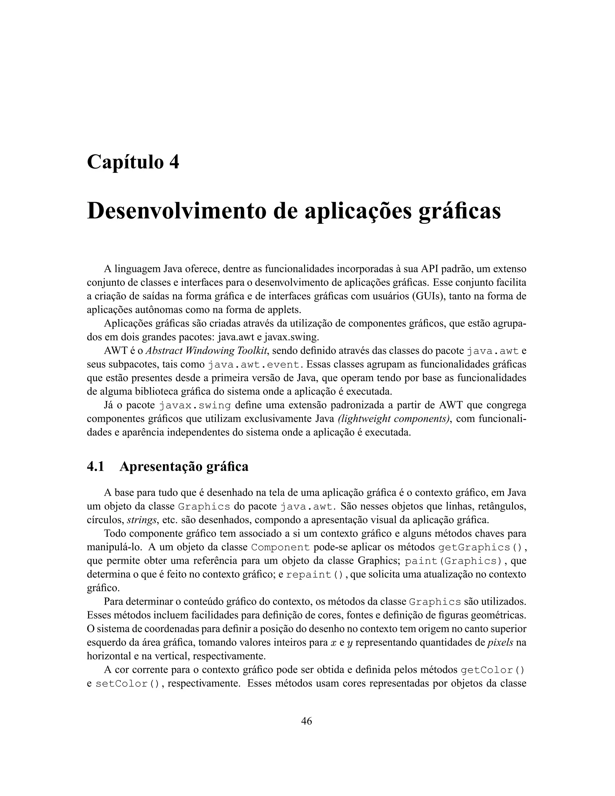 Capítulo 4

Desenvolvimento de aplicações gráﬁcas

    A linguagem Java oferece, dentre as funcionalidades incorporadas à sua API padrão, um extenso
conjunto de classes e interfaces para o desenvolvimento de aplicações gráﬁcas. Esse conjunto facilita
a criação de saídas na forma gráﬁca e de interfaces gráﬁcas com usuários (GUIs), tanto na forma de
aplicações autônomas como na forma de applets.
    Aplicações gráﬁcas são criadas através da utilização de componentes gráﬁcos, que estão agrupa-
dos em dois grandes pacotes: java.awt e javax.swing.
    AWT é o Abstract Windowing Toolkit, sendo deﬁnido através das classes do pacote java.awt e
seus subpacotes, tais como java.awt.event. Essas classes agrupam as funcionalidades gráﬁcas
que estão presentes desde a primeira versão de Java, que operam tendo por base as funcionalidades
de alguma biblioteca gráﬁca do sistema onde a aplicação é executada.
    Já o pacote javax.swing deﬁne uma extensão padronizada a partir de AWT que congrega
componentes gráﬁcos que utilizam exclusivamente Java (lightweight components), com funcionali-
dades e aparência independentes do sistema onde a aplicação é executada.


4.1    Apresentação gráﬁca
    A base para tudo que é desenhado na tela de uma aplicação gráﬁca é o contexto gráﬁco, em Java
um objeto da classe Graphics do pacote java.awt. São nesses objetos que linhas, retângulos,
círculos, strings, etc. são desenhados, compondo a apresentação visual da aplicação gráﬁca.
    Todo componente gráﬁco tem associado a si um contexto gráﬁco e alguns métodos chaves para
manipulá-lo. A um objeto da classe Component pode-se aplicar os métodos getGraphics(),
que permite obter uma referência para um objeto da classe Graphics; paint(Graphics), que
determina o que é feito no contexto gráﬁco; e repaint(), que solicita uma atualização no contexto
gráﬁco.
    Para determinar o conteúdo gráﬁco do contexto, os métodos da classe Graphics são utilizados.
Esses métodos incluem facilidades para deﬁnição de cores, fontes e deﬁnição de ﬁguras geométricas.
O sistema de coordenadas para deﬁnir a posição do desenho no contexto tem origem no canto superior
esquerdo da área gráﬁca, tomando valores inteiros para e representando quantidades de pixels na
                                                        T S
horizontal e na vertical, respectivamente.
    A cor corrente para o contexto gráﬁco pode ser obtida e deﬁnida pelos métodos getColor()
e setColor(), respectivamente. Esses métodos usam cores representadas por objetos da classe


                                                 46
 