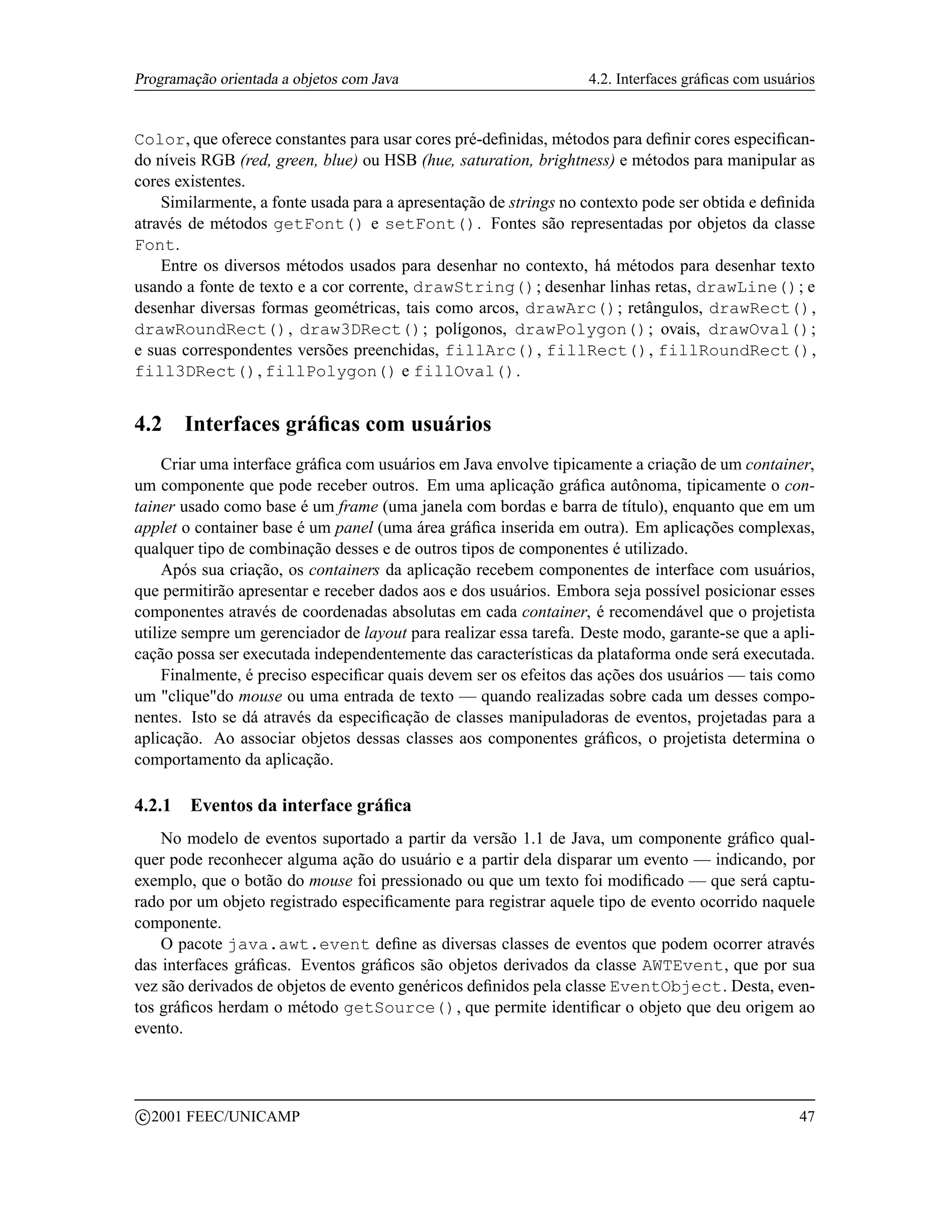 Programação orientada a objetos com Java                           4.2. Interfaces gráﬁcas com usuários


Color, que oferece constantes para usar cores pré-deﬁnidas, métodos para deﬁnir cores especiﬁcan-
do níveis RGB (red, green, blue) ou HSB (hue, saturation, brightness) e métodos para manipular as
cores existentes.
    Similarmente, a fonte usada para a apresentação de strings no contexto pode ser obtida e deﬁnida
através de métodos getFont() e setFont(). Fontes são representadas por objetos da classe
Font.
    Entre os diversos métodos usados para desenhar no contexto, há métodos para desenhar texto
usando a fonte de texto e a cor corrente, drawString(); desenhar linhas retas, drawLine(); e
desenhar diversas formas geométricas, tais como arcos, drawArc(); retângulos, drawRect(),
drawRoundRect(), draw3DRect(); polígonos, drawPolygon(); ovais, drawOval();
e suas correspondentes versões preenchidas, fillArc(), fillRect(), fillRoundRect(),
fill3DRect(), fillPolygon() e fillOval().


4.2      Interfaces gráﬁcas com usuários
     Criar uma interface gráﬁca com usuários em Java envolve tipicamente a criação de um container,
um componente que pode receber outros. Em uma aplicação gráﬁca autônoma, tipicamente o con-
tainer usado como base é um frame (uma janela com bordas e barra de título), enquanto que em um
applet o container base é um panel (uma área gráﬁca inserida em outra). Em aplicações complexas,
qualquer tipo de combinação desses e de outros tipos de componentes é utilizado.
     Após sua criação, os containers da aplicação recebem componentes de interface com usuários,
que permitirão apresentar e receber dados aos e dos usuários. Embora seja possível posicionar esses
componentes através de coordenadas absolutas em cada container, é recomendável que o projetista
utilize sempre um gerenciador de layout para realizar essa tarefa. Deste modo, garante-se que a apli-
cação possa ser executada independentemente das características da plataforma onde será executada.
     Finalmente, é preciso especiﬁcar quais devem ser os efeitos das ações dos usuários — tais como
um cliquedo mouse ou uma entrada de texto — quando realizadas sobre cada um desses compo-
nentes. Isto se dá através da especiﬁcação de classes manipuladoras de eventos, projetadas para a
aplicação. Ao associar objetos dessas classes aos componentes gráﬁcos, o projetista determina o
comportamento da aplicação.

4.2.1     Eventos da interface gráﬁca
    No modelo de eventos suportado a partir da versão 1.1 de Java, um componente gráﬁco qual-
quer pode reconhecer alguma ação do usuário e a partir dela disparar um evento — indicando, por
exemplo, que o botão do mouse foi pressionado ou que um texto foi modiﬁcado — que será captu-
rado por um objeto registrado especiﬁcamente para registrar aquele tipo de evento ocorrido naquele
componente.
    O pacote java.awt.event deﬁne as diversas classes de eventos que podem ocorrer através
das interfaces gráﬁcas. Eventos gráﬁcos são objetos derivados da classe AWTEvent, que por sua
vez são derivados de objetos de evento genéricos deﬁnidos pela classe EventObject. Desta, even-
tos gráﬁcos herdam o método getSource(), que permite identiﬁcar o objeto que deu origem ao
evento.



    c 2001 FEEC/UNICAMP                                                                             47
 