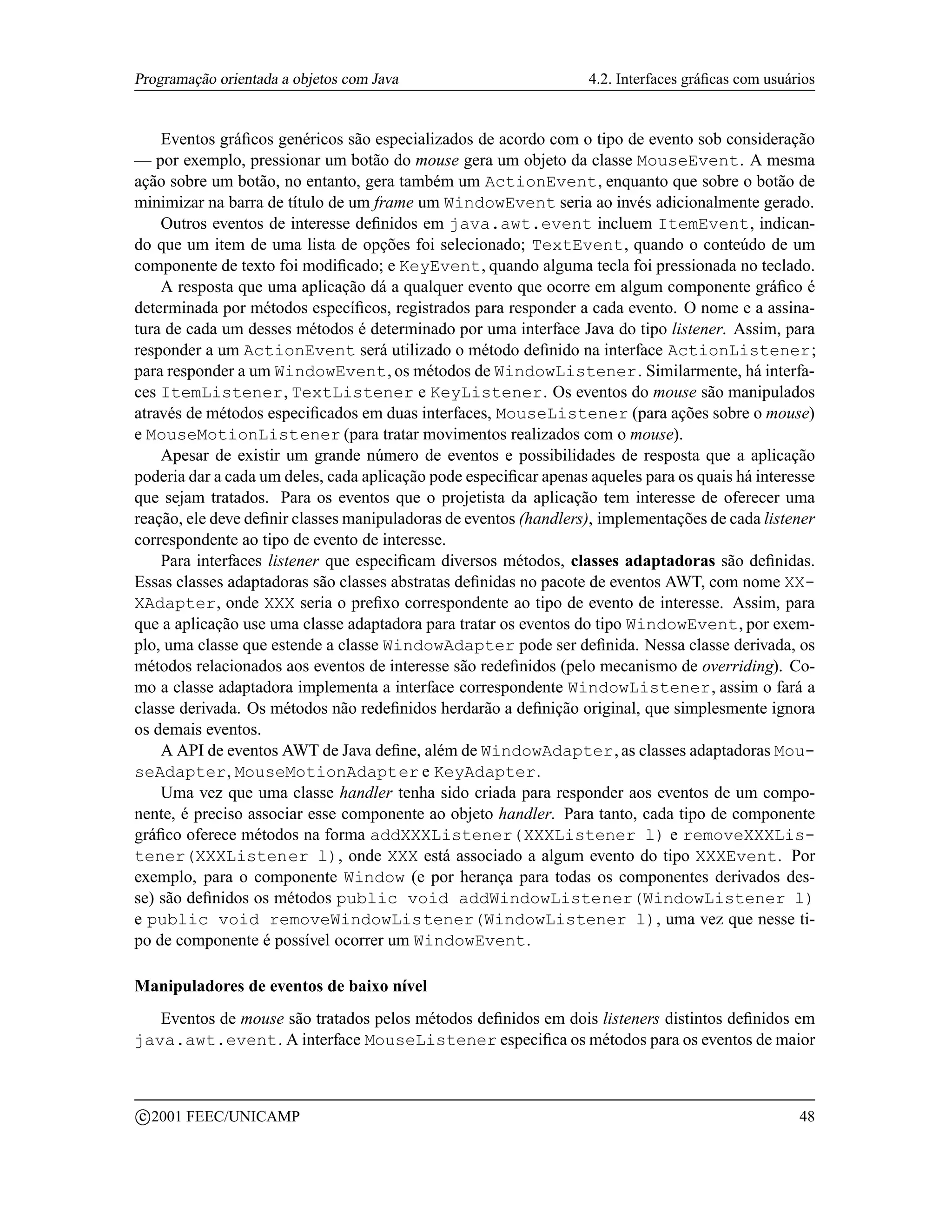 Programação orientada a objetos com Java                           4.2. Interfaces gráﬁcas com usuários


    Eventos gráﬁcos genéricos são especializados de acordo com o tipo de evento sob consideração
— por exemplo, pressionar um botão do mouse gera um objeto da classe MouseEvent. A mesma
ação sobre um botão, no entanto, gera também um ActionEvent, enquanto que sobre o botão de
minimizar na barra de título de um frame um WindowEvent seria ao invés adicionalmente gerado.
    Outros eventos de interesse deﬁnidos em java.awt.event incluem ItemEvent, indican-
do que um item de uma lista de opções foi selecionado; TextEvent, quando o conteúdo de um
componente de texto foi modiﬁcado; e KeyEvent, quando alguma tecla foi pressionada no teclado.
    A resposta que uma aplicação dá a qualquer evento que ocorre em algum componente gráﬁco é
determinada por métodos especíﬁcos, registrados para responder a cada evento. O nome e a assina-
tura de cada um desses métodos é determinado por uma interface Java do tipo listener. Assim, para
responder a um ActionEvent será utilizado o método deﬁnido na interface ActionListener;
para responder a um WindowEvent, os métodos de WindowListener. Similarmente, há interfa-
ces ItemListener, TextListener e KeyListener. Os eventos do mouse são manipulados
através de métodos especiﬁcados em duas interfaces, MouseListener (para ações sobre o mouse)
e MouseMotionListener (para tratar movimentos realizados com o mouse).
    Apesar de existir um grande número de eventos e possibilidades de resposta que a aplicação
poderia dar a cada um deles, cada aplicação pode especiﬁcar apenas aqueles para os quais há interesse
que sejam tratados. Para os eventos que o projetista da aplicação tem interesse de oferecer uma
reação, ele deve deﬁnir classes manipuladoras de eventos (handlers), implementações de cada listener
correspondente ao tipo de evento de interesse.
    Para interfaces listener que especiﬁcam diversos métodos, classes adaptadoras são deﬁnidas.
Essas classes adaptadoras são classes abstratas deﬁnidas no pacote de eventos AWT, com nome XX-
XAdapter, onde XXX seria o preﬁxo correspondente ao tipo de evento de interesse. Assim, para
que a aplicação use uma classe adaptadora para tratar os eventos do tipo WindowEvent, por exem-
plo, uma classe que estende a classe WindowAdapter pode ser deﬁnida. Nessa classe derivada, os
métodos relacionados aos eventos de interesse são redeﬁnidos (pelo mecanismo de overriding). Co-
mo a classe adaptadora implementa a interface correspondente WindowListener, assim o fará a
classe derivada. Os métodos não redeﬁnidos herdarão a deﬁnição original, que simplesmente ignora
os demais eventos.
    A API de eventos AWT de Java deﬁne, além de WindowAdapter, as classes adaptadoras Mou-
seAdapter, MouseMotionAdapter e KeyAdapter.
    Uma vez que uma classe handler tenha sido criada para responder aos eventos de um compo-
nente, é preciso associar esse componente ao objeto handler. Para tanto, cada tipo de componente
gráﬁco oferece métodos na forma addXXXListener(XXXListener l) e removeXXXLis-
tener(XXXListener l), onde XXX está associado a algum evento do tipo XXXEvent. Por
exemplo, para o componente Window (e por herança para todas os componentes derivados des-
se) são deﬁnidos os métodos public void addWindowListener(WindowListener l)
e public void removeWindowListener(WindowListener l), uma vez que nesse ti-
po de componente é possível ocorrer um WindowEvent.

Manipuladores de eventos de baixo nível
   Eventos de mouse são tratados pelos métodos deﬁnidos em dois listeners distintos deﬁnidos em
java.awt.event. A interface MouseListener especiﬁca os métodos para os eventos de maior


    c 2001 FEEC/UNICAMP                                                                             48
 
