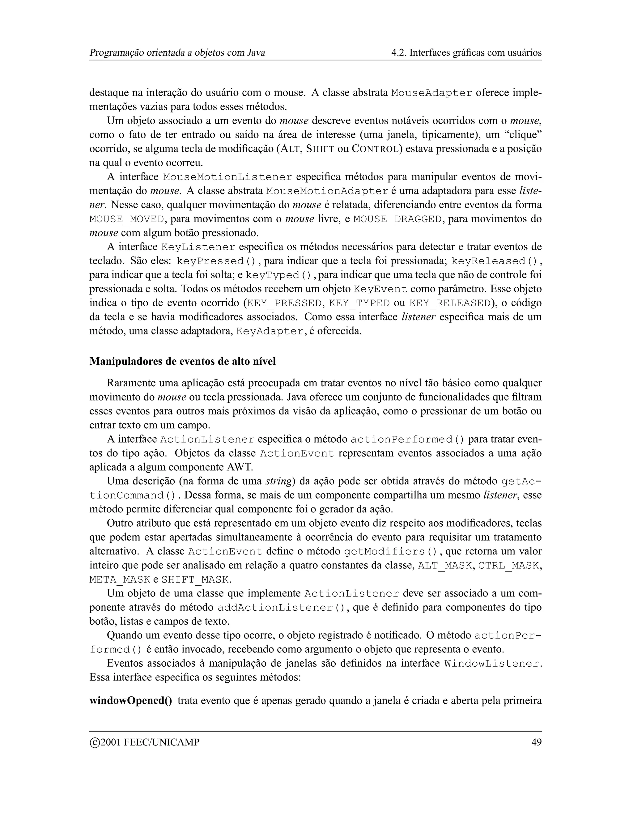Programação orientada a objetos com Java                          4.2. Interfaces gráﬁcas com usuários


destaque na interação do usuário com o mouse. A classe abstrata MouseAdapter oferece imple-
mentações vazias para todos esses métodos.
    Um objeto associado a um evento do mouse descreve eventos notáveis ocorridos com o mouse,
como o fato de ter entrado ou saído na área de interesse (uma janela, tipicamente), um “clique”
ocorrido, se alguma tecla de modiﬁcação (A LT, S HIFT ou C ONTROL) estava pressionada e a posição
na qual o evento ocorreu.
    A interface MouseMotionListener especiﬁca métodos para manipular eventos de movi-
mentação do mouse. A classe abstrata MouseMotionAdapter é uma adaptadora para esse liste-
ner. Nesse caso, qualquer movimentação do mouse é relatada, diferenciando entre eventos da forma
MOUSE_MOVED, para movimentos com o mouse livre, e MOUSE_DRAGGED, para movimentos do
mouse com algum botão pressionado.
    A interface KeyListener especiﬁca os métodos necessários para detectar e tratar eventos de
teclado. São eles: keyPressed(), para indicar que a tecla foi pressionada; keyReleased(),
para indicar que a tecla foi solta; e keyTyped(), para indicar que uma tecla que não de controle foi
pressionada e solta. Todos os métodos recebem um objeto KeyEvent como parâmetro. Esse objeto
indica o tipo de evento ocorrido (KEY_PRESSED, KEY_TYPED ou KEY_RELEASED), o código
da tecla e se havia modiﬁcadores associados. Como essa interface listener especiﬁca mais de um
método, uma classe adaptadora, KeyAdapter, é oferecida.

Manipuladores de eventos de alto nível
    Raramente uma aplicação está preocupada em tratar eventos no nível tão básico como qualquer
movimento do mouse ou tecla pressionada. Java oferece um conjunto de funcionalidades que ﬁltram
esses eventos para outros mais próximos da visão da aplicação, como o pressionar de um botão ou
entrar texto em um campo.
    A interface ActionListener especiﬁca o método actionPerformed() para tratar even-
tos do tipo ação. Objetos da classe ActionEvent representam eventos associados a uma ação
aplicada a algum componente AWT.
    Uma descrição (na forma de uma string) da ação pode ser obtida através do método getAc-
tionCommand(). Dessa forma, se mais de um componente compartilha um mesmo listener, esse
método permite diferenciar qual componente foi o gerador da ação.
    Outro atributo que está representado em um objeto evento diz respeito aos modiﬁcadores, teclas
que podem estar apertadas simultaneamente à ocorrência do evento para requisitar um tratamento
alternativo. A classe ActionEvent deﬁne o método getModifiers(), que retorna um valor
inteiro que pode ser analisado em relação a quatro constantes da classe, ALT_MASK, CTRL_MASK,
META_MASK e SHIFT_MASK.
    Um objeto de uma classe que implemente ActionListener deve ser associado a um com-
ponente através do método addActionListener(), que é deﬁnido para componentes do tipo
botão, listas e campos de texto.
    Quando um evento desse tipo ocorre, o objeto registrado é notiﬁcado. O método actionPer-
formed() é então invocado, recebendo como argumento o objeto que representa o evento.
    Eventos associados à manipulação de janelas são deﬁnidos na interface WindowListener.
Essa interface especiﬁca os seguintes métodos:

windowOpened() trata evento que é apenas gerado quando a janela é criada e aberta pela primeira

    c 2001 FEEC/UNICAMP                                                                            49
 