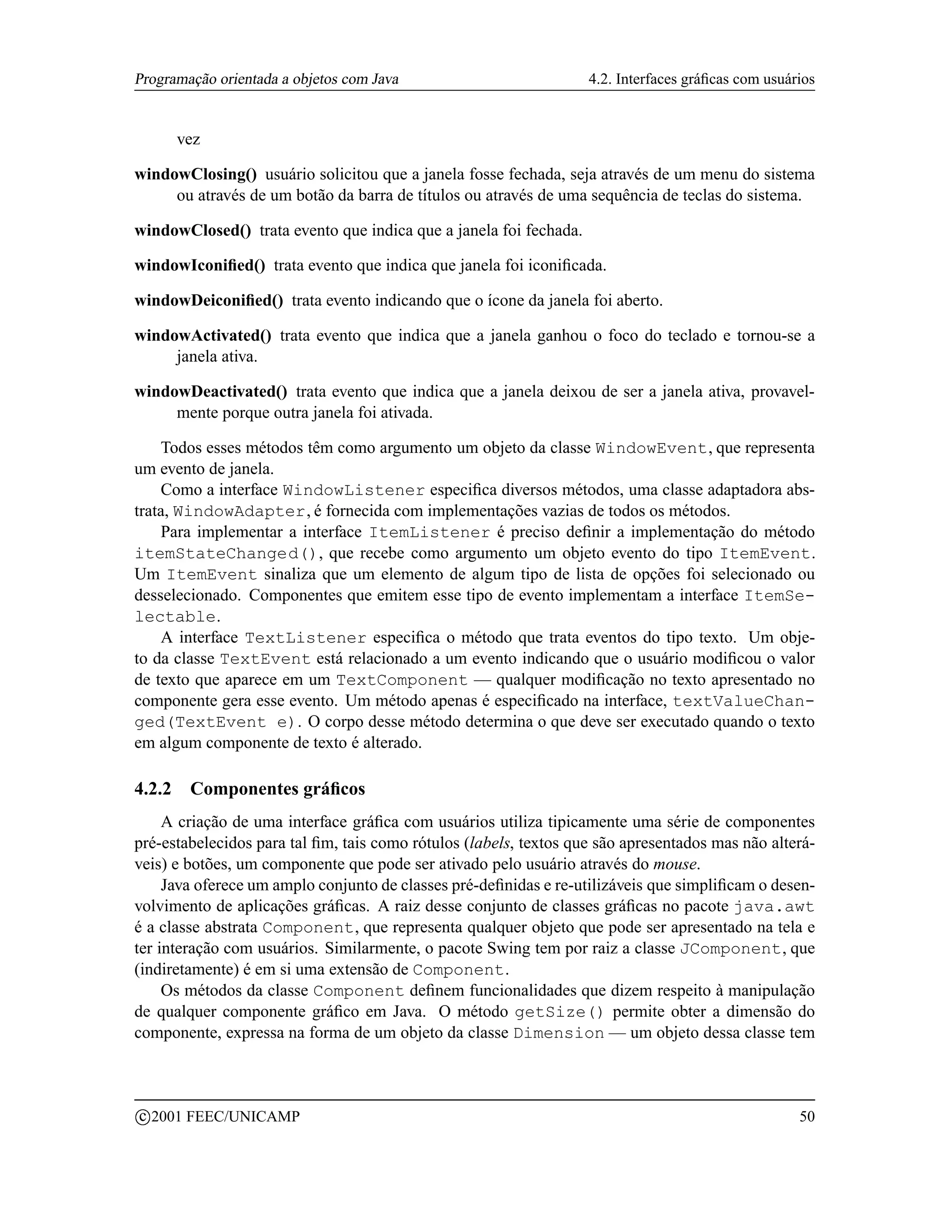 Programação orientada a objetos com Java                           4.2. Interfaces gráﬁcas com usuários


        vez

windowClosing() usuário solicitou que a janela fosse fechada, seja através de um menu do sistema
     ou através de um botão da barra de títulos ou através de uma sequência de teclas do sistema.

windowClosed() trata evento que indica que a janela foi fechada.

windowIconiﬁed() trata evento que indica que janela foi iconiﬁcada.

windowDeiconiﬁed() trata evento indicando que o ícone da janela foi aberto.

windowActivated() trata evento que indica que a janela ganhou o foco do teclado e tornou-se a
     janela ativa.

windowDeactivated() trata evento que indica que a janela deixou de ser a janela ativa, provavel-
     mente porque outra janela foi ativada.

    Todos esses métodos têm como argumento um objeto da classe WindowEvent, que representa
um evento de janela.
    Como a interface WindowListener especiﬁca diversos métodos, uma classe adaptadora abs-
trata, WindowAdapter, é fornecida com implementações vazias de todos os métodos.
    Para implementar a interface ItemListener é preciso deﬁnir a implementação do método
itemStateChanged(), que recebe como argumento um objeto evento do tipo ItemEvent.
Um ItemEvent sinaliza que um elemento de algum tipo de lista de opções foi selecionado ou
desselecionado. Componentes que emitem esse tipo de evento implementam a interface ItemSe-
lectable.
    A interface TextListener especiﬁca o método que trata eventos do tipo texto. Um obje-
to da classe TextEvent está relacionado a um evento indicando que o usuário modiﬁcou o valor
de texto que aparece em um TextComponent — qualquer modiﬁcação no texto apresentado no
componente gera esse evento. Um método apenas é especiﬁcado na interface, textValueChan-
ged(TextEvent e). O corpo desse método determina o que deve ser executado quando o texto
em algum componente de texto é alterado.

4.2.2     Componentes gráﬁcos
     A criação de uma interface gráﬁca com usuários utiliza tipicamente uma série de componentes
pré-estabelecidos para tal ﬁm, tais como rótulos (labels, textos que são apresentados mas não alterá-
veis) e botões, um componente que pode ser ativado pelo usuário através do mouse.
     Java oferece um amplo conjunto de classes pré-deﬁnidas e re-utilizáveis que simpliﬁcam o desen-
volvimento de aplicações gráﬁcas. A raiz desse conjunto de classes gráﬁcas no pacote java.awt
é a classe abstrata Component, que representa qualquer objeto que pode ser apresentado na tela e
ter interação com usuários. Similarmente, o pacote Swing tem por raiz a classe JComponent, que
(indiretamente) é em si uma extensão de Component.
     Os métodos da classe Component deﬁnem funcionalidades que dizem respeito à manipulação
de qualquer componente gráﬁco em Java. O método getSize() permite obter a dimensão do
componente, expressa na forma de um objeto da classe Dimension — um objeto dessa classe tem



    c 2001 FEEC/UNICAMP                                                                             50
 