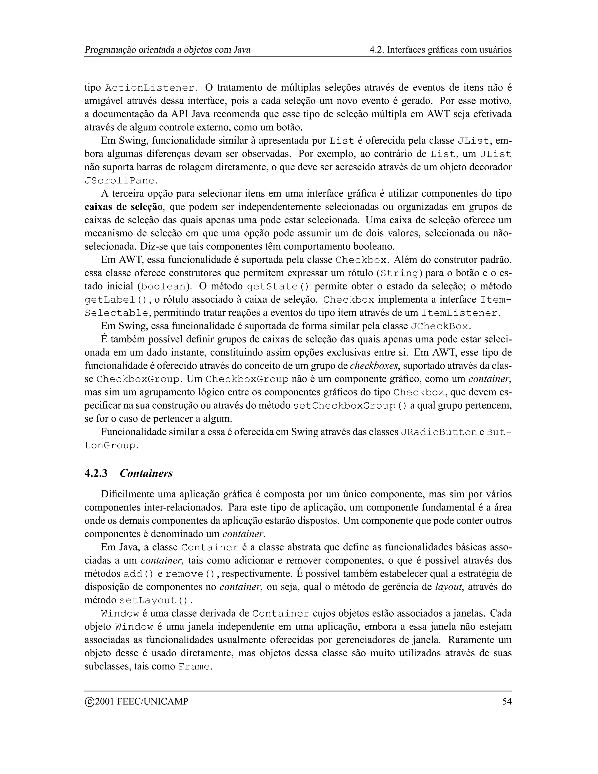 Programação orientada a objetos com Java                          4.2. Interfaces gráﬁcas com usuários


tipo ActionListener. O tratamento de múltiplas seleções através de eventos de itens não é
amigável através dessa interface, pois a cada seleção um novo evento é gerado. Por esse motivo,
a documentação da API Java recomenda que esse tipo de seleção múltipla em AWT seja efetivada
através de algum controle externo, como um botão.
    Em Swing, funcionalidade similar à apresentada por List é oferecida pela classe JList, em-
bora algumas diferenças devam ser observadas. Por exemplo, ao contrário de List, um JList
não suporta barras de rolagem diretamente, o que deve ser acrescido através de um objeto decorador
JScrollPane.
    A terceira opção para selecionar itens em uma interface gráﬁca é utilizar componentes do tipo
caixas de seleção, que podem ser independentemente selecionadas ou organizadas em grupos de
caixas de seleção das quais apenas uma pode estar selecionada. Uma caixa de seleção oferece um
mecanismo de seleção em que uma opção pode assumir um de dois valores, selecionada ou não-
selecionada. Diz-se que tais componentes têm comportamento booleano.
    Em AWT, essa funcionalidade é suportada pela classe Checkbox. Além do construtor padrão,
essa classe oferece construtores que permitem expressar um rótulo (String) para o botão e o es-
tado inicial (boolean). O método getState() permite obter o estado da seleção; o método
getLabel(), o rótulo associado à caixa de seleção. Checkbox implementa a interface Item-
Selectable, permitindo tratar reações a eventos do tipo item através de um ItemListener.
    Em Swing, essa funcionalidade é suportada de forma similar pela classe JCheckBox.
    É também possível deﬁnir grupos de caixas de seleção das quais apenas uma pode estar seleci-
onada em um dado instante, constituindo assim opções exclusivas entre si. Em AWT, esse tipo de
funcionalidade é oferecido através do conceito de um grupo de checkboxes, suportado através da clas-
se CheckboxGroup. Um CheckboxGroup não é um componente gráﬁco, como um container,
mas sim um agrupamento lógico entre os componentes gráﬁcos do tipo Checkbox, que devem es-
peciﬁcar na sua construção ou através do método setCheckboxGroup() a qual grupo pertencem,
se for o caso de pertencer a algum.
    Funcionalidade similar a essa é oferecida em Swing através das classes JRadioButton e But-
tonGroup.

4.2.3     Containers
    Diﬁcilmente uma aplicação gráﬁca é composta por um único componente, mas sim por vários
componentes inter-relacionados. Para este tipo de aplicação, um componente fundamental é a área
onde os demais componentes da aplicação estarão dispostos. Um componente que pode conter outros
componentes é denominado um container.
    Em Java, a classe Container é a classe abstrata que deﬁne as funcionalidades básicas asso-
ciadas a um container, tais como adicionar e remover componentes, o que é possível através dos
métodos add() e remove(), respectivamente. É possível também estabelecer qual a estratégia de
disposição de componentes no container, ou seja, qual o método de gerência de layout, através do
método setLayout().
    Window é uma classe derivada de Container cujos objetos estão associados a janelas. Cada
objeto Window é uma janela independente em uma aplicação, embora a essa janela não estejam
associadas as funcionalidades usualmente oferecidas por gerenciadores de janela. Raramente um
objeto desse é usado diretamente, mas objetos dessa classe são muito utilizados através de suas
subclasses, tais como Frame.

    c 2001 FEEC/UNICAMP                                                                            54
 