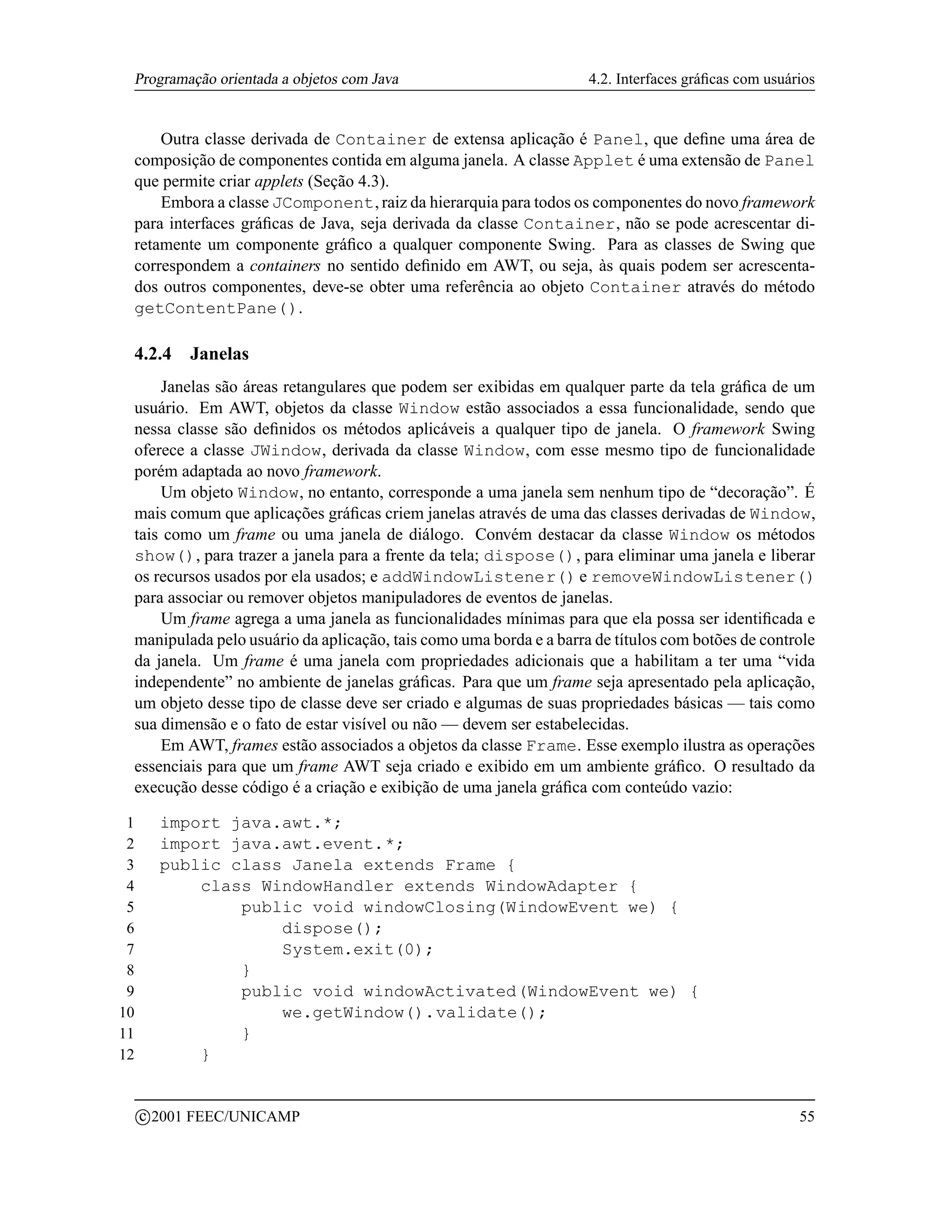 Programação orientada a objetos com Java                           4.2. Interfaces gráﬁcas com usuários


     Outra classe derivada de Container de extensa aplicação é Panel, que deﬁne uma área de
 composição de componentes contida em alguma janela. A classe Applet é uma extensão de Panel
 que permite criar applets (Seção 4.3).
     Embora a classe JComponent, raiz da hierarquia para todos os componentes do novo framework
 para interfaces gráﬁcas de Java, seja derivada da classe Container, não se pode acrescentar di-
 retamente um componente gráﬁco a qualquer componente Swing. Para as classes de Swing que
 correspondem a containers no sentido deﬁnido em AWT, ou seja, às quais podem ser acrescenta-
 dos outros componentes, deve-se obter uma referência ao objeto Container através do método
 getContentPane().

 4.2.4         Janelas
     Janelas são áreas retangulares que podem ser exibidas em qualquer parte da tela gráﬁca de um
 usuário. Em AWT, objetos da classe Window estão associados a essa funcionalidade, sendo que
 nessa classe são deﬁnidos os métodos aplicáveis a qualquer tipo de janela. O framework Swing
 oferece a classe JWindow, derivada da classe Window, com esse mesmo tipo de funcionalidade
 porém adaptada ao novo framework.
     Um objeto Window, no entanto, corresponde a uma janela sem nenhum tipo de “decoração”. É
 mais comum que aplicações gráﬁcas criem janelas através de uma das classes derivadas de Window,
 tais como um frame ou uma janela de diálogo. Convém destacar da classe Window os métodos
 show(), para trazer a janela para a frente da tela; dispose(), para eliminar uma janela e liberar
 os recursos usados por ela usados; e addWindowListener() e removeWindowListener()
 para associar ou remover objetos manipuladores de eventos de janelas.
     Um frame agrega a uma janela as funcionalidades mínimas para que ela possa ser identiﬁcada e
 manipulada pelo usuário da aplicação, tais como uma borda e a barra de títulos com botões de controle
 da janela. Um frame é uma janela com propriedades adicionais que a habilitam a ter uma “vida
 independente” no ambiente de janelas gráﬁcas. Para que um frame seja apresentado pela aplicação,
 um objeto desse tipo de classe deve ser criado e algumas de suas propriedades básicas — tais como
 sua dimensão e o fato de estar visível ou não — devem ser estabelecidas.
     Em AWT, frames estão associados a objetos da classe Frame. Esse exemplo ilustra as operações
 essenciais para que um frame AWT seja criado e exibido em um ambiente gráﬁco. O resultado da
 execução desse código é a criação e exibição de uma janela gráﬁca com conteúdo vazio:

 1         import java.awt.*;
 2         import java.awt.event.*;
 3         public class Janela extends Frame {
 4             class WindowHandler extends WindowAdapter {
 5                 public void windowClosing(WindowEvent we) {
 6                     dispose();
 7                     System.exit(0);
 8                 }
 9                 public void windowActivated(WindowEvent we) {
10                     we.getWindow().validate();
11                 }
12             }

         c 2001 FEEC/UNICAMP                                                                         55
 