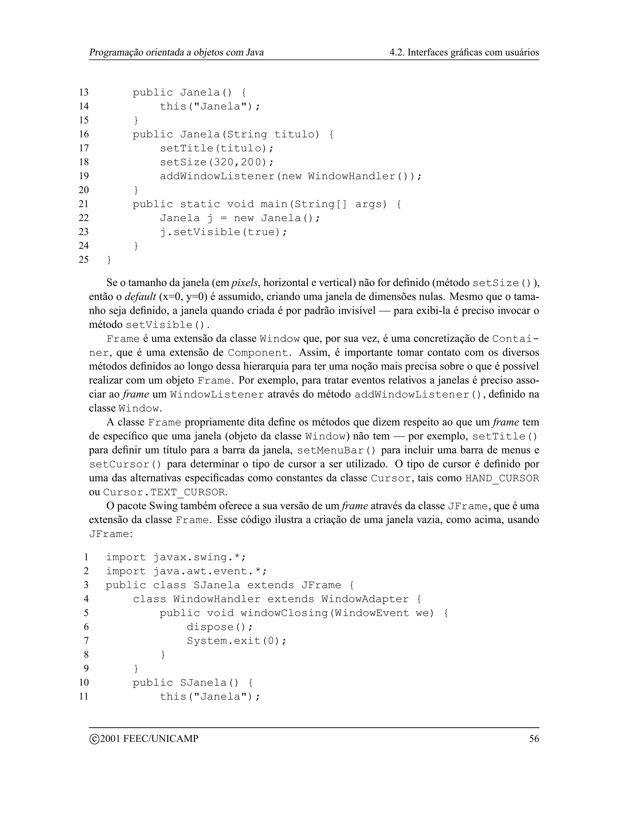 Programação orientada a objetos com Java                          4.2. Interfaces gráﬁcas com usuários


13              public Janela() {
14                  this(Janela);
15              }
16              public Janela(String titulo) {
17                  setTitle(titulo);
18                  setSize(320,200);
19                  addWindowListener(new WindowHandler());
20              }
21              public static void main(String[] args) {
22                  Janela j = new Janela();
23                  j.setVisible(true);
24              }
25         }

     Se o tamanho da janela (em pixels, horizontal e vertical) não for deﬁnido (método setSize()),
 então o default (x=0, y=0) é assumido, criando uma janela de dimensões nulas. Mesmo que o tama-
 nho seja deﬁnido, a janela quando criada é por padrão invisível — para exibi-la é preciso invocar o
 método setVisible().
     Frame é uma extensão da classe Window que, por sua vez, é uma concretização de Contai-
 ner, que é uma extensão de Component. Assim, é importante tomar contato com os diversos
 métodos deﬁnidos ao longo dessa hierarquia para ter uma noção mais precisa sobre o que é possível
 realizar com um objeto Frame. Por exemplo, para tratar eventos relativos a janelas é preciso asso-
 ciar ao frame um WindowListener através do método addWindowListener(), deﬁnido na
 classe Window.
     A classe Frame propriamente dita deﬁne os métodos que dizem respeito ao que um frame tem
 de especíﬁco que uma janela (objeto da classe Window) não tem — por exemplo, setTitle()
 para deﬁnir um título para a barra da janela, setMenuBar() para incluir uma barra de menus e
 setCursor() para determinar o tipo de cursor a ser utilizado. O tipo de cursor é deﬁnido por
 uma das alternativas especiﬁcadas como constantes da classe Cursor, tais como HAND_CURSOR
 ou Cursor.TEXT_CURSOR.
     O pacote Swing também oferece a sua versão de um frame através da classe JFrame, que é uma
 extensão da classe Frame. Esse código ilustra a criação de uma janela vazia, como acima, usando
 JFrame:

 1         import javax.swing.*;
 2         import java.awt.event.*;
 3         public class SJanela extends JFrame {
 4             class WindowHandler extends WindowAdapter {
 5                 public void windowClosing(WindowEvent we) {
 6                     dispose();
 7                     System.exit(0);
 8                 }
 9             }
10             public SJanela() {
11                 this(Janela);


         c 2001 FEEC/UNICAMP                                                                        56
 