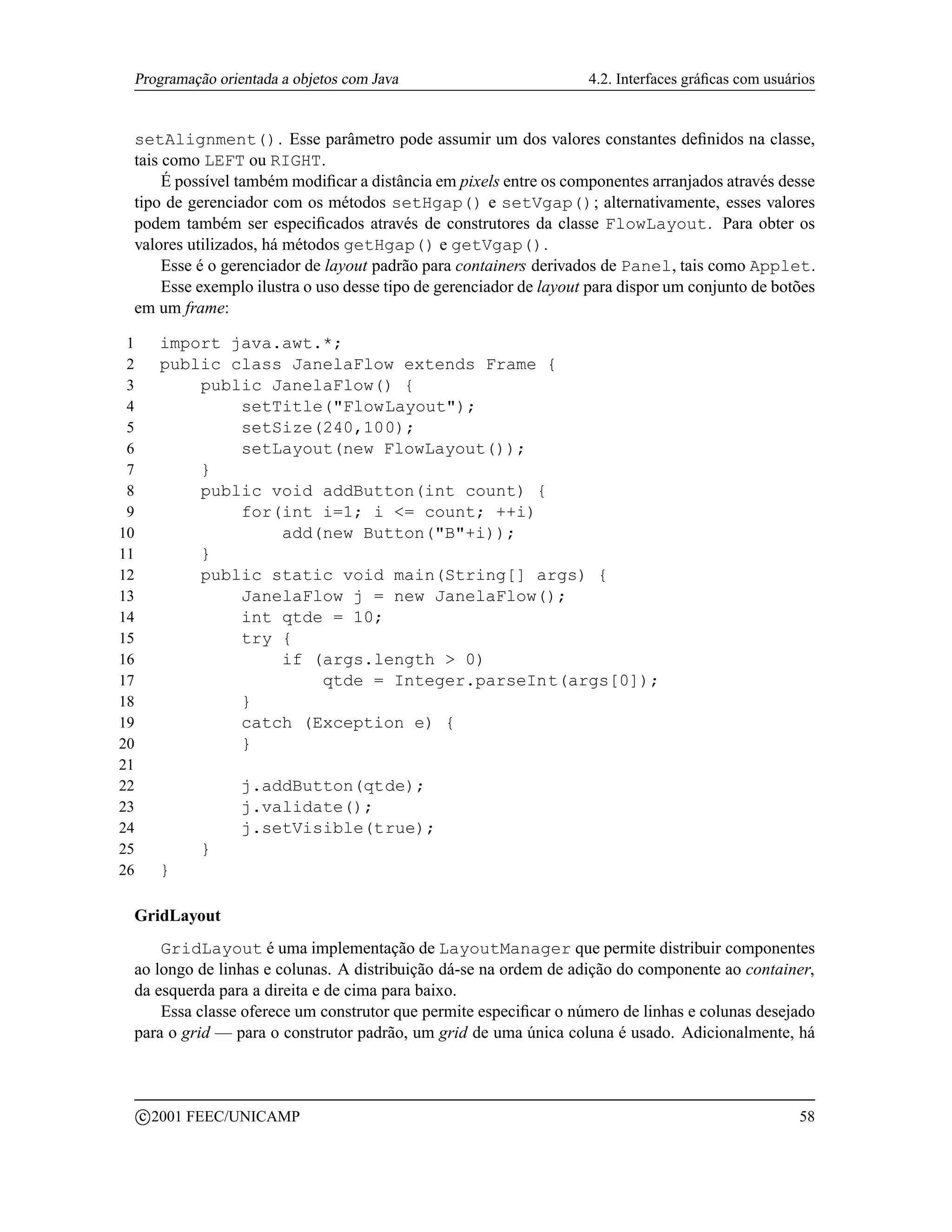 Programação orientada a objetos com Java                           4.2. Interfaces gráﬁcas com usuários


 setAlignment(). Esse parâmetro pode assumir um dos valores constantes deﬁnidos na classe,
 tais como LEFT ou RIGHT.
      É possível também modiﬁcar a distância em pixels entre os componentes arranjados através desse
 tipo de gerenciador com os métodos setHgap() e setVgap(); alternativamente, esses valores
 podem também ser especiﬁcados através de construtores da classe FlowLayout. Para obter os
 valores utilizados, há métodos getHgap() e getVgap().
      Esse é o gerenciador de layout padrão para containers derivados de Panel, tais como Applet.
      Esse exemplo ilustra o uso desse tipo de gerenciador de layout para dispor um conjunto de botões
 em um frame:

 1         import java.awt.*;
 2         public class JanelaFlow extends Frame {
 3             public JanelaFlow() {
 4                 setTitle(FlowLayout);
 5                 setSize(240,100);
 6                 setLayout(new FlowLayout());
 7             }
 8             public void addButton(int count) {
 9                 for(int i=1; i = count; ++i)
10                     add(new Button(B+i));
11             }
12             public static void main(String[] args) {
13                 JanelaFlow j = new JanelaFlow();
14                 int qtde = 10;
15                 try {
16                     if (args.length  0)
17                         qtde = Integer.parseInt(args[0]);
18                 }
19                 catch (Exception e) {
20                 }
21
22                   j.addButton(qtde);
23                   j.validate();
24                   j.setVisible(true);
25              }
26         }

 GridLayout
     GridLayout é uma implementação de LayoutManager que permite distribuir componentes
 ao longo de linhas e colunas. A distribuição dá-se na ordem de adição do componente ao container,
 da esquerda para a direita e de cima para baixo.
     Essa classe oferece um construtor que permite especiﬁcar o número de linhas e colunas desejado
 para o grid — para o construtor padrão, um grid de uma única coluna é usado. Adicionalmente, há



         c 2001 FEEC/UNICAMP                                                                         58
 
