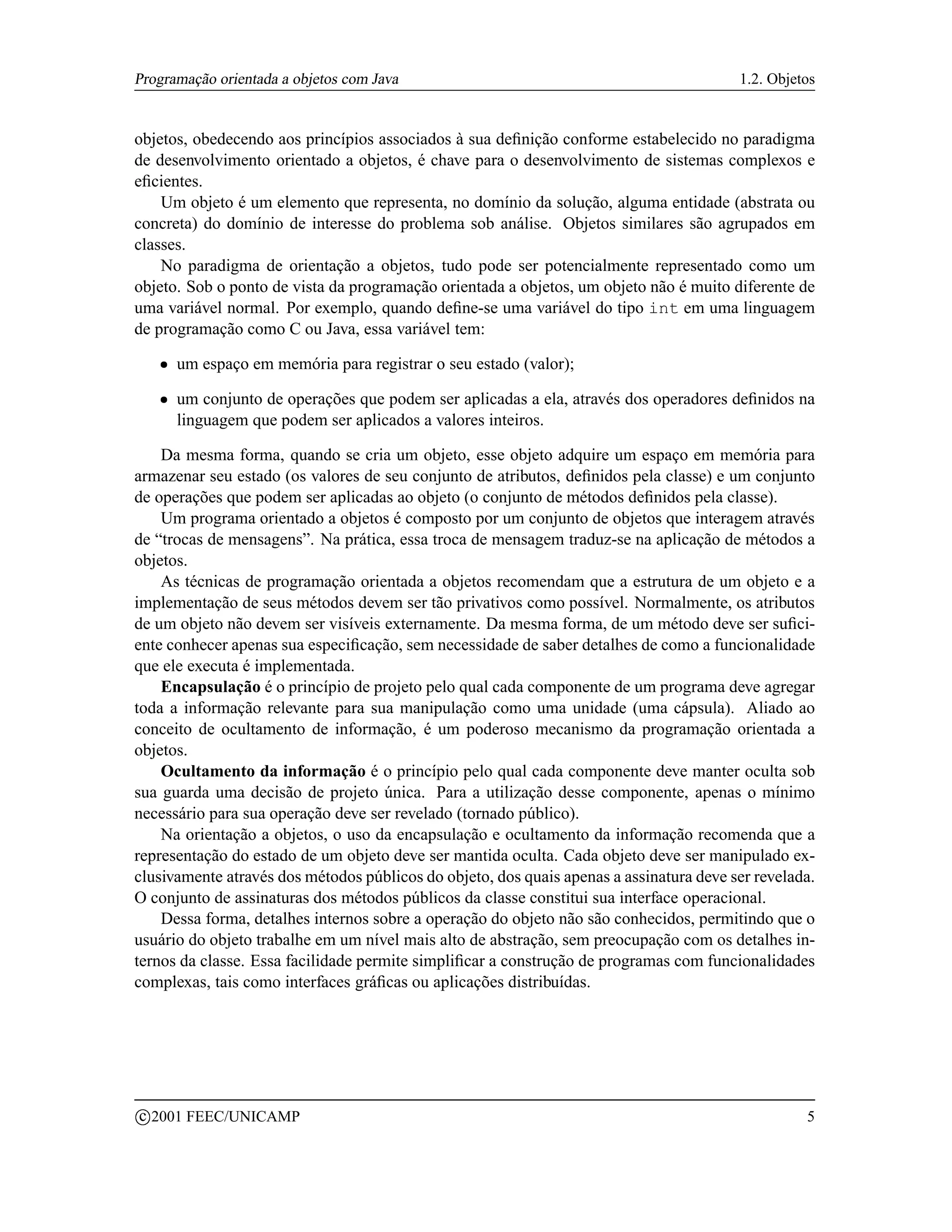 Programação orientada a objetos com Java                                                 1.2. Objetos


objetos, obedecendo aos princípios associados à sua deﬁnição conforme estabelecido no paradigma
de desenvolvimento orientado a objetos, é chave para o desenvolvimento de sistemas complexos e
eﬁcientes.
    Um objeto é um elemento que representa, no domínio da solução, alguma entidade (abstrata ou
concreta) do domínio de interesse do problema sob análise. Objetos similares são agrupados em
classes.
    No paradigma de orientação a objetos, tudo pode ser potencialmente representado como um
objeto. Sob o ponto de vista da programação orientada a objetos, um objeto não é muito diferente de
uma variável normal. Por exemplo, quando deﬁne-se uma variável do tipo int em uma linguagem
de programação como C ou Java, essa variável tem:
      ¡   um espaço em memória para registrar o seu estado (valor);
      ¡   um conjunto de operações que podem ser aplicadas a ela, através dos operadores deﬁnidos na
          linguagem que podem ser aplicados a valores inteiros.

    Da mesma forma, quando se cria um objeto, esse objeto adquire um espaço em memória para
armazenar seu estado (os valores de seu conjunto de atributos, deﬁnidos pela classe) e um conjunto
de operações que podem ser aplicadas ao objeto (o conjunto de métodos deﬁnidos pela classe).
    Um programa orientado a objetos é composto por um conjunto de objetos que interagem através
de “trocas de mensagens”. Na prática, essa troca de mensagem traduz-se na aplicação de métodos a
objetos.
    As técnicas de programação orientada a objetos recomendam que a estrutura de um objeto e a
implementação de seus métodos devem ser tão privativos como possível. Normalmente, os atributos
de um objeto não devem ser visíveis externamente. Da mesma forma, de um método deve ser suﬁci-
ente conhecer apenas sua especiﬁcação, sem necessidade de saber detalhes de como a funcionalidade
que ele executa é implementada.
    Encapsulação é o princípio de projeto pelo qual cada componente de um programa deve agregar
toda a informação relevante para sua manipulação como uma unidade (uma cápsula). Aliado ao
conceito de ocultamento de informação, é um poderoso mecanismo da programação orientada a
objetos.
    Ocultamento da informação é o princípio pelo qual cada componente deve manter oculta sob
sua guarda uma decisão de projeto única. Para a utilização desse componente, apenas o mínimo
necessário para sua operação deve ser revelado (tornado público).
    Na orientação a objetos, o uso da encapsulação e ocultamento da informação recomenda que a
representação do estado de um objeto deve ser mantida oculta. Cada objeto deve ser manipulado ex-
clusivamente através dos métodos públicos do objeto, dos quais apenas a assinatura deve ser revelada.
O conjunto de assinaturas dos métodos públicos da classe constitui sua interface operacional.
    Dessa forma, detalhes internos sobre a operação do objeto não são conhecidos, permitindo que o
usuário do objeto trabalhe em um nível mais alto de abstração, sem preocupação com os detalhes in-
ternos da classe. Essa facilidade permite simpliﬁcar a construção de programas com funcionalidades
complexas, tais como interfaces gráﬁcas ou aplicações distribuídas.




    c 2001 FEEC/UNICAMP                                                                            5
 