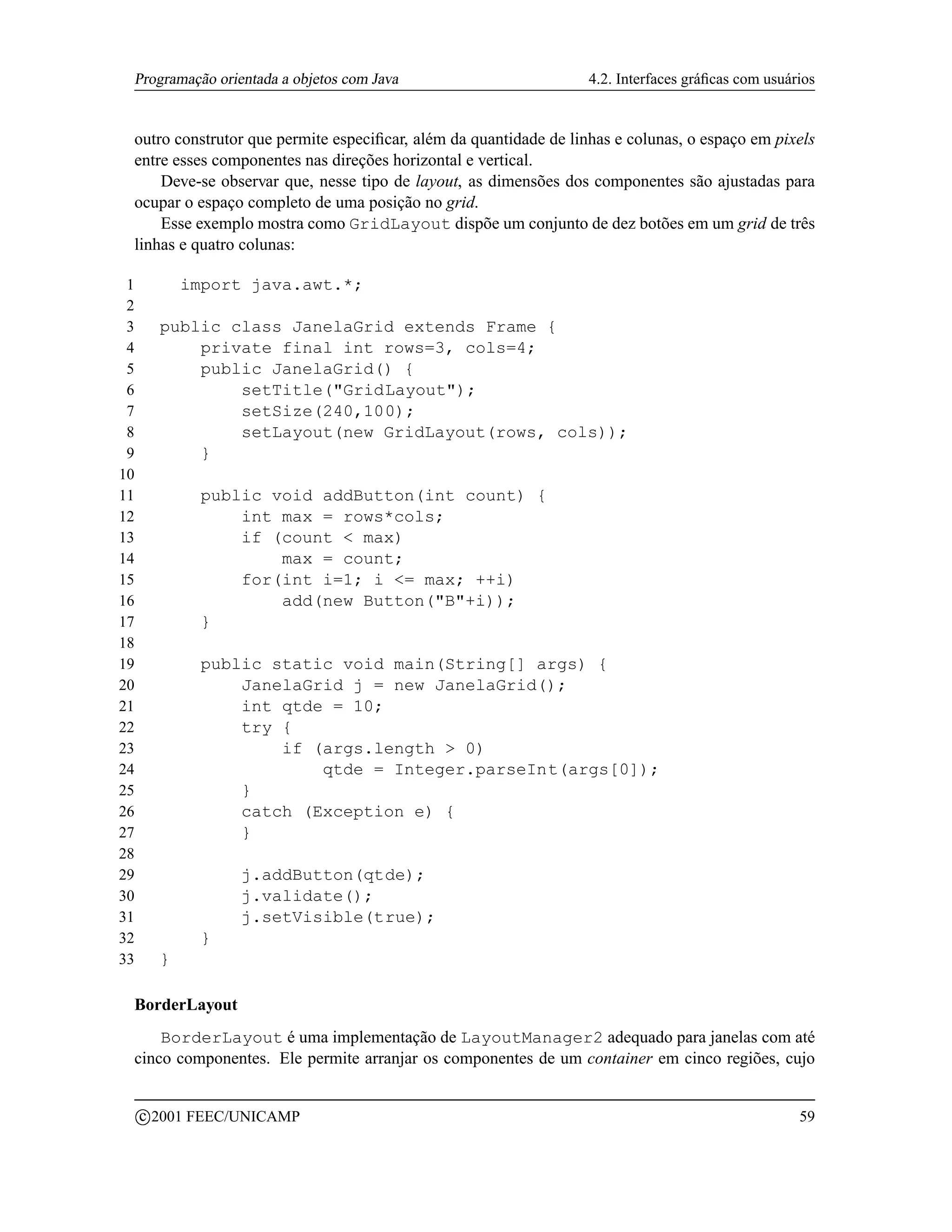 Programação orientada a objetos com Java                          4.2. Interfaces gráﬁcas com usuários


 outro construtor que permite especiﬁcar, além da quantidade de linhas e colunas, o espaço em pixels
 entre esses componentes nas direções horizontal e vertical.
     Deve-se observar que, nesse tipo de layout, as dimensões dos componentes são ajustadas para
 ocupar o espaço completo de uma posição no grid.
     Esse exemplo mostra como GridLayout dispõe um conjunto de dez botões em um grid de três
 linhas e quatro colunas:

 1             import java.awt.*;
 2
 3         public class JanelaGrid extends Frame {
 4             private final int rows=3, cols=4;
 5             public JanelaGrid() {
 6                 setTitle(GridLayout);
 7                 setSize(240,100);
 8                 setLayout(new GridLayout(rows, cols));
 9             }
10
11               public void addButton(int count) {
12                   int max = rows*cols;
13                   if (count  max)
14                       max = count;
15                   for(int i=1; i = max; ++i)
16                       add(new Button(B+i));
17               }
18
19               public static void main(String[] args) {
20                   JanelaGrid j = new JanelaGrid();
21                   int qtde = 10;
22                   try {
23                       if (args.length  0)
24                           qtde = Integer.parseInt(args[0]);
25                   }
26                   catch (Exception e) {
27                   }
28
29                   j.addButton(qtde);
30                   j.validate();
31                   j.setVisible(true);
32               }
33         }

 BorderLayout
     BorderLayout é uma implementação de LayoutManager2 adequado para janelas com até
 cinco componentes. Ele permite arranjar os componentes de um container em cinco regiões, cujo

         c 2001 FEEC/UNICAMP                                                                        59
 