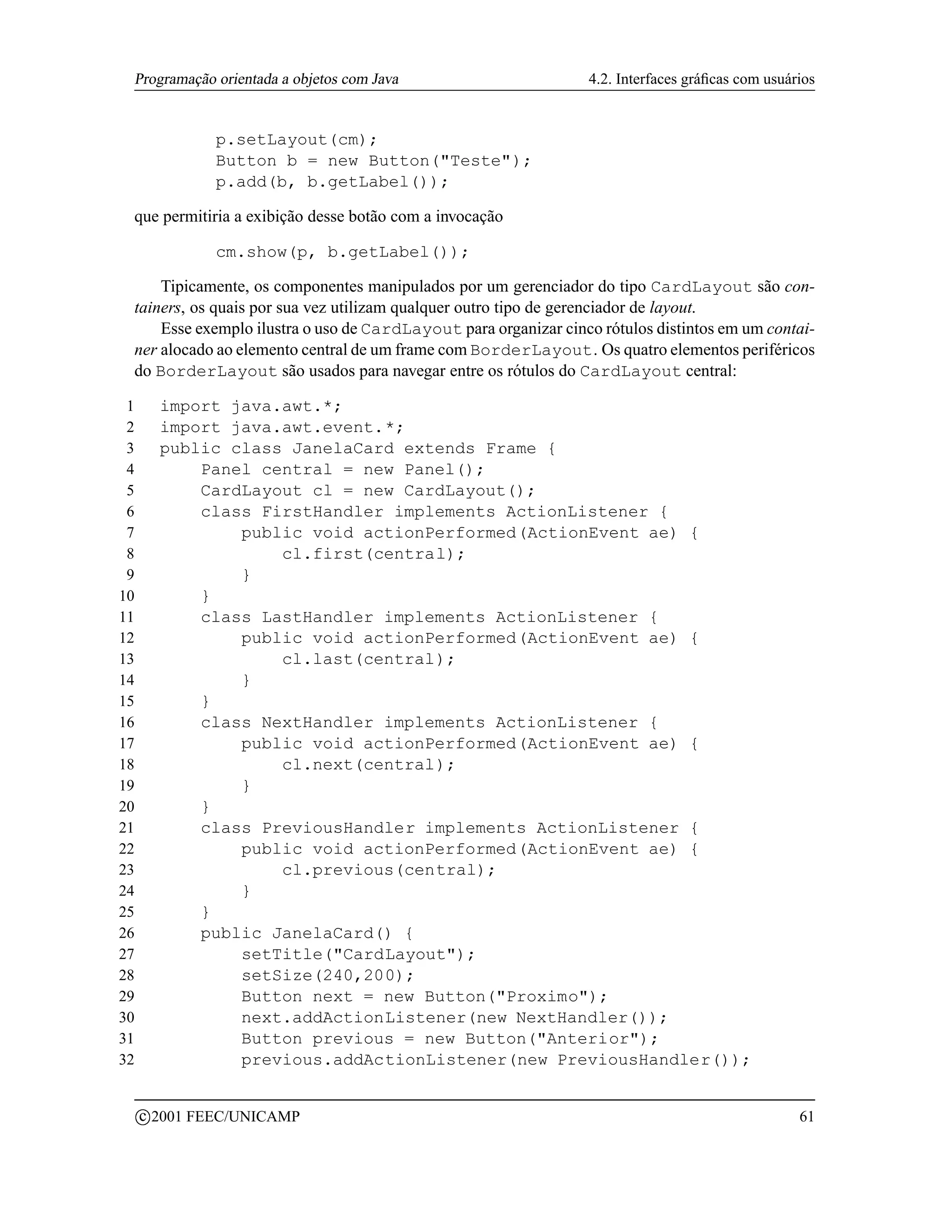 Programação orientada a objetos com Java                        4.2. Interfaces gráﬁcas com usuários


                  p.setLayout(cm);
                  Button b = new Button(Teste);
                  p.add(b, b.getLabel());

 que permitiria a exibição desse botão com a invocação

                  cm.show(p, b.getLabel());

     Tipicamente, os componentes manipulados por um gerenciador do tipo CardLayout são con-
 tainers, os quais por sua vez utilizam qualquer outro tipo de gerenciador de layout.
     Esse exemplo ilustra o uso de CardLayout para organizar cinco rótulos distintos em um contai-
 ner alocado ao elemento central de um frame com BorderLayout. Os quatro elementos periféricos
 do BorderLayout são usados para navegar entre os rótulos do CardLayout central:

 1         import java.awt.*;
 2         import java.awt.event.*;
 3         public class JanelaCard extends Frame {
 4             Panel central = new Panel();
 5             CardLayout cl = new CardLayout();
 6             class FirstHandler implements ActionListener {
 7                 public void actionPerformed(ActionEvent ae) {
 8                     cl.first(central);
 9                 }
10             }
11             class LastHandler implements ActionListener {
12                 public void actionPerformed(ActionEvent ae) {
13                     cl.last(central);
14                 }
15             }
16             class NextHandler implements ActionListener {
17                 public void actionPerformed(ActionEvent ae) {
18                     cl.next(central);
19                 }
20             }
21             class PreviousHandler implements ActionListener {
22                 public void actionPerformed(ActionEvent ae) {
23                     cl.previous(central);
24                 }
25             }
26             public JanelaCard() {
27                 setTitle(CardLayout);
28                 setSize(240,200);
29                 Button next = new Button(Proximo);
30                 next.addActionListener(new NextHandler());
31                 Button previous = new Button(Anterior);
32                 previous.addActionListener(new PreviousHandler());

         c 2001 FEEC/UNICAMP                                                                      61
 