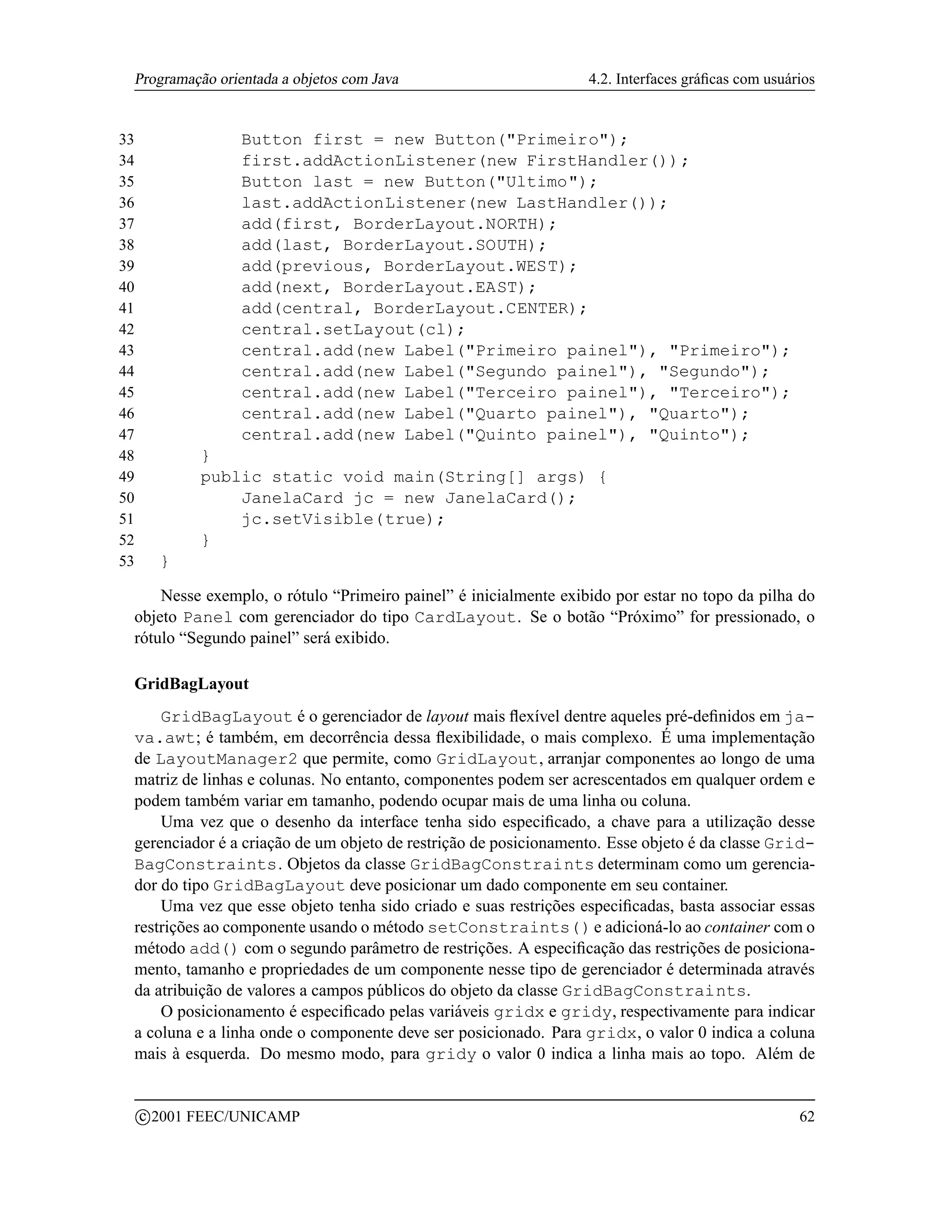 Programação orientada a objetos com Java                         4.2. Interfaces gráﬁcas com usuários


33                   Button first = new Button(Primeiro);
34                   first.addActionListener(new FirstHandler());
35                   Button last = new Button(Ultimo);
36                   last.addActionListener(new LastHandler());
37                   add(first, BorderLayout.NORTH);
38                   add(last, BorderLayout.SOUTH);
39                   add(previous, BorderLayout.WEST);
40                   add(next, BorderLayout.EAST);
41                   add(central, BorderLayout.CENTER);
42                   central.setLayout(cl);
43                   central.add(new Label(Primeiro painel), Primeiro);
44                   central.add(new Label(Segundo painel), Segundo);
45                   central.add(new Label(Terceiro painel), Terceiro);
46                   central.add(new Label(Quarto painel), Quarto);
47                   central.add(new Label(Quinto painel), Quinto);
48              }
49              public static void main(String[] args) {
50                  JanelaCard jc = new JanelaCard();
51                  jc.setVisible(true);
52              }
53         }

     Nesse exemplo, o rótulo “Primeiro painel” é inicialmente exibido por estar no topo da pilha do
 objeto Panel com gerenciador do tipo CardLayout. Se o botão “Próximo” for pressionado, o
 rótulo “Segundo painel” será exibido.

 GridBagLayout
     GridBagLayout é o gerenciador de layout mais ﬂexível dentre aqueles pré-deﬁnidos em ja-
 va.awt; é também, em decorrência dessa ﬂexibilidade, o mais complexo. É uma implementação
 de LayoutManager2 que permite, como GridLayout, arranjar componentes ao longo de uma
 matriz de linhas e colunas. No entanto, componentes podem ser acrescentados em qualquer ordem e
 podem também variar em tamanho, podendo ocupar mais de uma linha ou coluna.
     Uma vez que o desenho da interface tenha sido especiﬁcado, a chave para a utilização desse
 gerenciador é a criação de um objeto de restrição de posicionamento. Esse objeto é da classe Grid-
 BagConstraints. Objetos da classe GridBagConstraints determinam como um gerencia-
 dor do tipo GridBagLayout deve posicionar um dado componente em seu container.
     Uma vez que esse objeto tenha sido criado e suas restrições especiﬁcadas, basta associar essas
 restrições ao componente usando o método setConstraints() e adicioná-lo ao container com o
 método add() com o segundo parâmetro de restrições. A especiﬁcação das restrições de posiciona-
 mento, tamanho e propriedades de um componente nesse tipo de gerenciador é determinada através
 da atribuição de valores a campos públicos do objeto da classe GridBagConstraints.
     O posicionamento é especiﬁcado pelas variáveis gridx e gridy, respectivamente para indicar
 a coluna e a linha onde o componente deve ser posicionado. Para gridx, o valor 0 indica a coluna
 mais à esquerda. Do mesmo modo, para gridy o valor 0 indica a linha mais ao topo. Além de

         c 2001 FEEC/UNICAMP                                                                       62
 