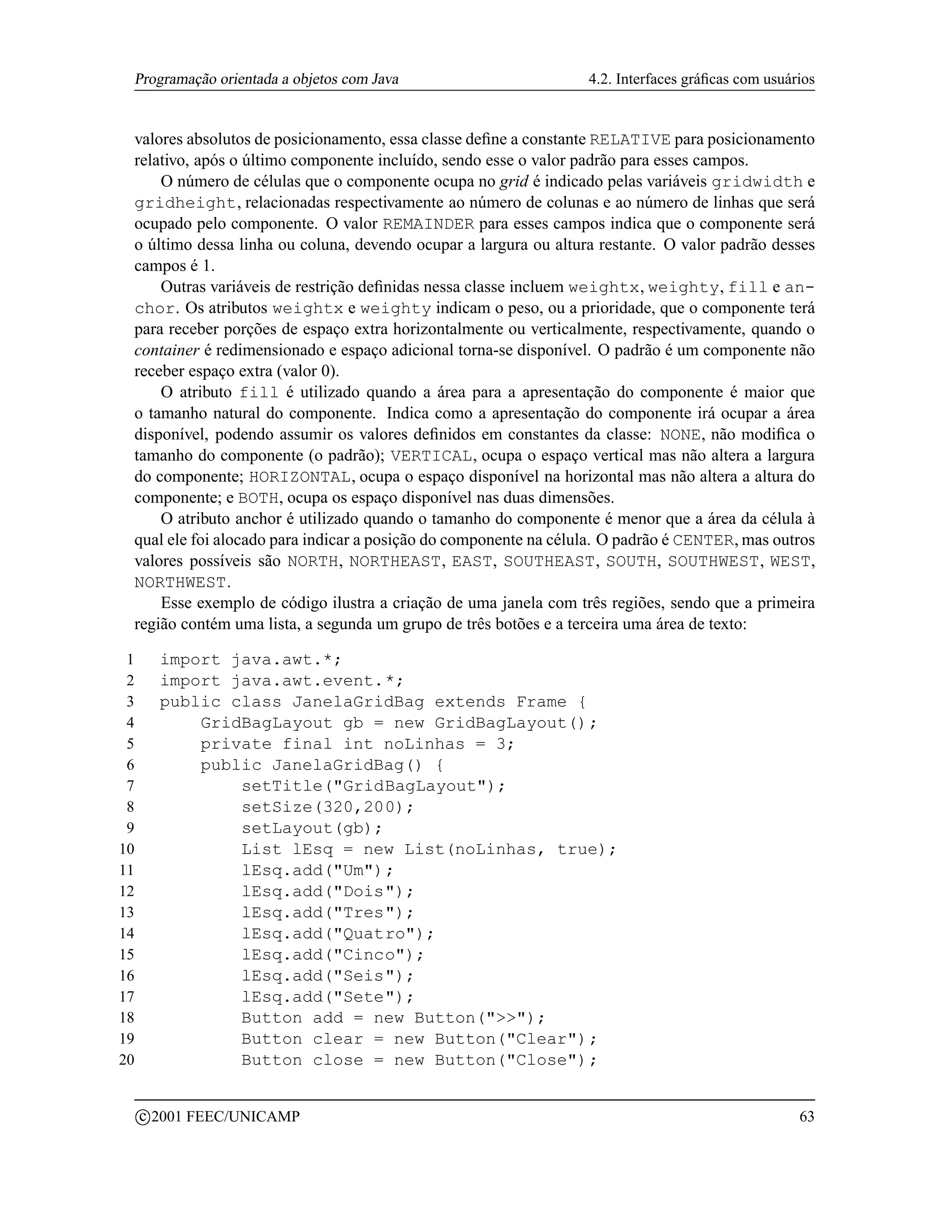 Programação orientada a objetos com Java                         4.2. Interfaces gráﬁcas com usuários


 valores absolutos de posicionamento, essa classe deﬁne a constante RELATIVE para posicionamento
 relativo, após o último componente incluído, sendo esse o valor padrão para esses campos.
     O número de células que o componente ocupa no grid é indicado pelas variáveis gridwidth e
 gridheight, relacionadas respectivamente ao número de colunas e ao número de linhas que será
 ocupado pelo componente. O valor REMAINDER para esses campos indica que o componente será
 o último dessa linha ou coluna, devendo ocupar a largura ou altura restante. O valor padrão desses
 campos é 1.
     Outras variáveis de restrição deﬁnidas nessa classe incluem weightx, weighty, fill e an-
 chor. Os atributos weightx e weighty indicam o peso, ou a prioridade, que o componente terá
 para receber porções de espaço extra horizontalmente ou verticalmente, respectivamente, quando o
 container é redimensionado e espaço adicional torna-se disponível. O padrão é um componente não
 receber espaço extra (valor 0).
     O atributo fill é utilizado quando a área para a apresentação do componente é maior que
 o tamanho natural do componente. Indica como a apresentação do componente irá ocupar a área
 disponível, podendo assumir os valores deﬁnidos em constantes da classe: NONE, não modiﬁca o
 tamanho do componente (o padrão); VERTICAL, ocupa o espaço vertical mas não altera a largura
 do componente; HORIZONTAL, ocupa o espaço disponível na horizontal mas não altera a altura do
 componente; e BOTH, ocupa os espaço disponível nas duas dimensões.
     O atributo anchor é utilizado quando o tamanho do componente é menor que a área da célula à
 qual ele foi alocado para indicar a posição do componente na célula. O padrão é CENTER, mas outros
 valores possíveis são NORTH, NORTHEAST, EAST, SOUTHEAST, SOUTH, SOUTHWEST, WEST,
 NORTHWEST.
     Esse exemplo de código ilustra a criação de uma janela com três regiões, sendo que a primeira
 região contém uma lista, a segunda um grupo de três botões e a terceira uma área de texto:

 1         import java.awt.*;
 2         import java.awt.event.*;
 3         public class JanelaGridBag extends Frame {
 4             GridBagLayout gb = new GridBagLayout();
 5             private final int noLinhas = 3;
 6             public JanelaGridBag() {
 7                 setTitle(GridBagLayout);
 8                 setSize(320,200);
 9                 setLayout(gb);
10                 List lEsq = new List(noLinhas, true);
11                 lEsq.add(Um);
12                 lEsq.add(Dois);
13                 lEsq.add(Tres);
14                 lEsq.add(Quatro);
15                 lEsq.add(Cinco);
16                 lEsq.add(Seis);
17                 lEsq.add(Sete);
18                 Button add = new Button();
19                 Button clear = new Button(Clear);
20                 Button close = new Button(Close);

         c 2001 FEEC/UNICAMP                                                                       63
 
