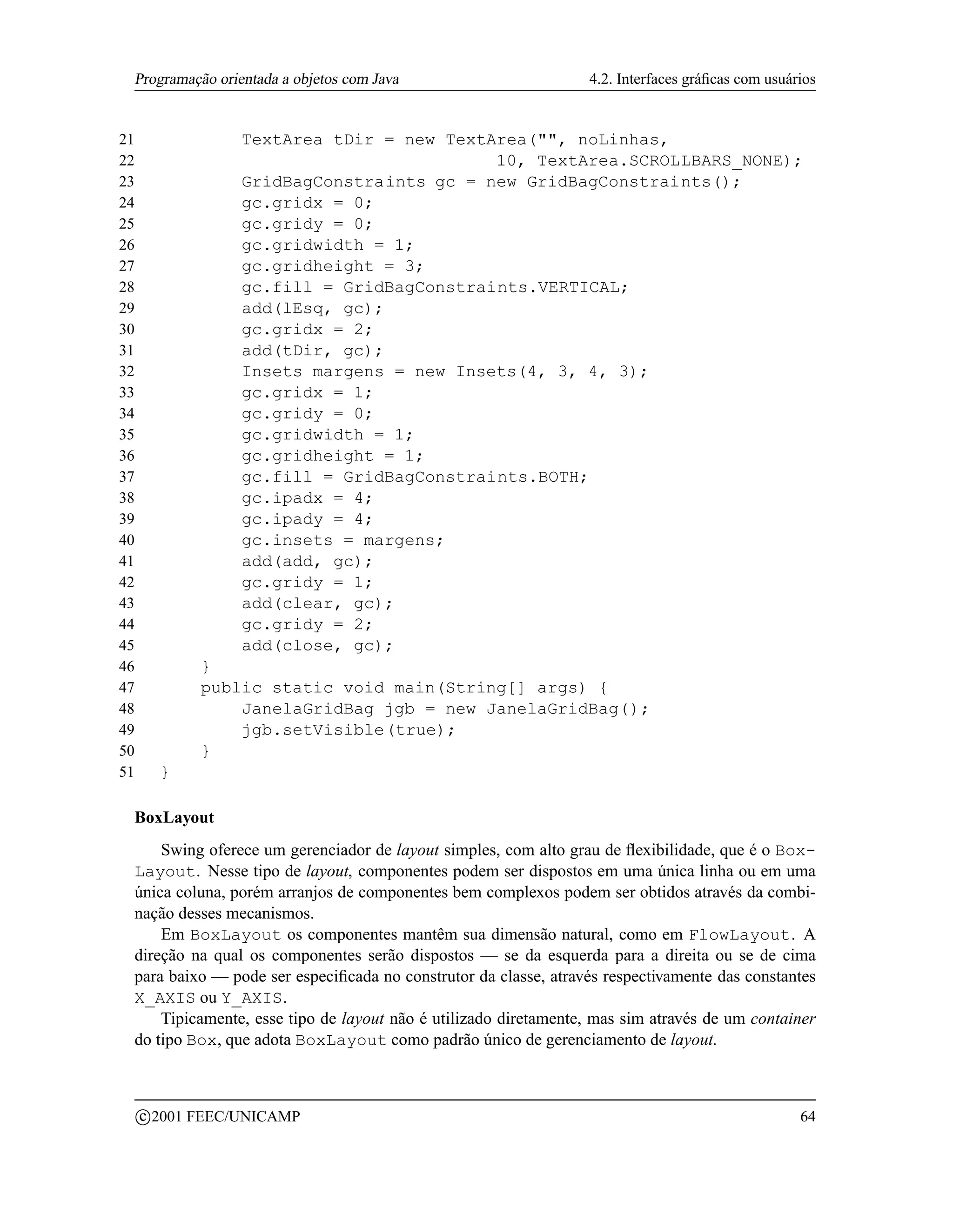 Programação orientada a objetos com Java                        4.2. Interfaces gráﬁcas com usuários


21                   TextArea tDir = new TextArea(, noLinhas,
22                                            10, TextArea.SCROLLBARS_NONE);
23                   GridBagConstraints gc = new GridBagConstraints();
24                   gc.gridx = 0;
25                   gc.gridy = 0;
26                   gc.gridwidth = 1;
27                   gc.gridheight = 3;
28                   gc.fill = GridBagConstraints.VERTICAL;
29                   add(lEsq, gc);
30                   gc.gridx = 2;
31                   add(tDir, gc);
32                   Insets margens = new Insets(4, 3, 4, 3);
33                   gc.gridx = 1;
34                   gc.gridy = 0;
35                   gc.gridwidth = 1;
36                   gc.gridheight = 1;
37                   gc.fill = GridBagConstraints.BOTH;
38                   gc.ipadx = 4;
39                   gc.ipady = 4;
40                   gc.insets = margens;
41                   add(add, gc);
42                   gc.gridy = 1;
43                   add(clear, gc);
44                   gc.gridy = 2;
45                   add(close, gc);
46              }
47              public static void main(String[] args) {
48                  JanelaGridBag jgb = new JanelaGridBag();
49                  jgb.setVisible(true);
50              }
51         }

 BoxLayout
     Swing oferece um gerenciador de layout simples, com alto grau de ﬂexibilidade, que é o Box-
 Layout. Nesse tipo de layout, componentes podem ser dispostos em uma única linha ou em uma
 única coluna, porém arranjos de componentes bem complexos podem ser obtidos através da combi-
 nação desses mecanismos.
     Em BoxLayout os componentes mantêm sua dimensão natural, como em FlowLayout. A
 direção na qual os componentes serão dispostos — se da esquerda para a direita ou se de cima
 para baixo — pode ser especiﬁcada no construtor da classe, através respectivamente das constantes
 X_AXIS ou Y_AXIS.
     Tipicamente, esse tipo de layout não é utilizado diretamente, mas sim através de um container
 do tipo Box, que adota BoxLayout como padrão único de gerenciamento de layout.


         c 2001 FEEC/UNICAMP                                                                      64
 