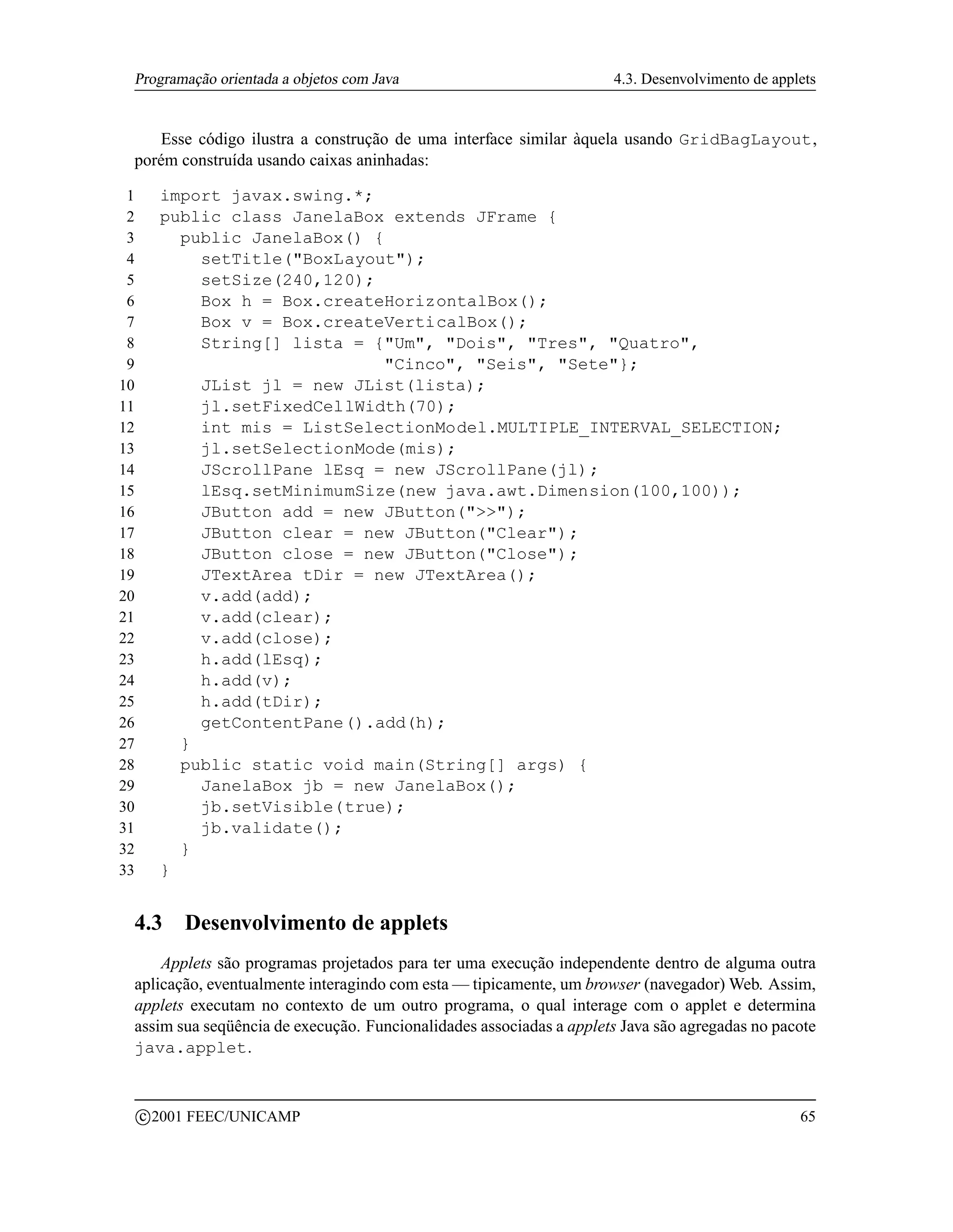 Programação orientada a objetos com Java                            4.3. Desenvolvimento de applets


    Esse código ilustra a construção de uma interface similar àquela usando GridBagLayout,
 porém construída usando caixas aninhadas:

 1         import javax.swing.*;
 2         public class JanelaBox extends JFrame {
 3           public JanelaBox() {
 4             setTitle(BoxLayout);
 5             setSize(240,120);
 6             Box h = Box.createHorizontalBox();
 7             Box v = Box.createVerticalBox();
 8             String[] lista = {Um, Dois, Tres, Quatro,
 9                               Cinco, Seis, Sete};
10             JList jl = new JList(lista);
11             jl.setFixedCellWidth(70);
12             int mis = ListSelectionModel.MULTIPLE_INTERVAL_SELECTION;
13             jl.setSelectionMode(mis);
14             JScrollPane lEsq = new JScrollPane(jl);
15             lEsq.setMinimumSize(new java.awt.Dimension(100,100));
16             JButton add = new JButton();
17             JButton clear = new JButton(Clear);
18             JButton close = new JButton(Close);
19             JTextArea tDir = new JTextArea();
20             v.add(add);
21             v.add(clear);
22             v.add(close);
23             h.add(lEsq);
24             h.add(v);
25             h.add(tDir);
26             getContentPane().add(h);
27           }
28           public static void main(String[] args) {
29             JanelaBox jb = new JanelaBox();
30             jb.setVisible(true);
31             jb.validate();
32           }
33         }


 4.3          Desenvolvimento de applets
     Applets são programas projetados para ter uma execução independente dentro de alguma outra
 aplicação, eventualmente interagindo com esta — tipicamente, um browser (navegador) Web. Assim,
 applets executam no contexto de um outro programa, o qual interage com o applet e determina
 assim sua seqüência de execução. Funcionalidades associadas a applets Java são agregadas no pacote
 java.applet.


         c 2001 FEEC/UNICAMP                                                                     65
 