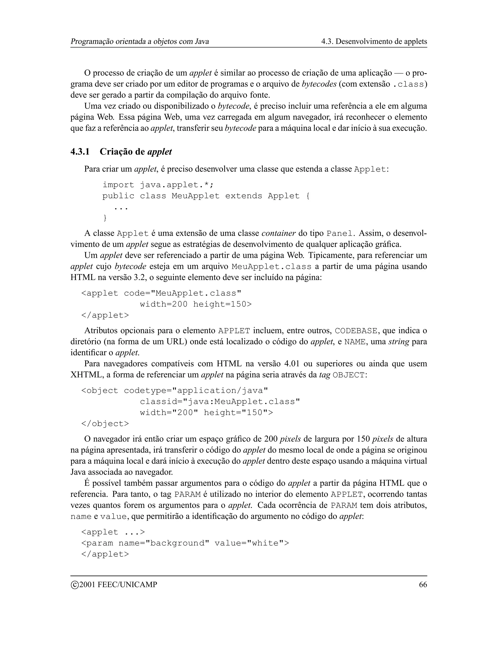 Programação orientada a objetos com Java                                 4.3. Desenvolvimento de applets


    O processo de criação de um applet é similar ao processo de criação de uma aplicação — o pro-
grama deve ser criado por um editor de programas e o arquivo de bytecodes (com extensão .class)
deve ser gerado a partir da compilação do arquivo fonte.
    Uma vez criado ou disponibilizado o bytecode, é preciso incluir uma referência a ele em alguma
página Web. Essa página Web, uma vez carregada em algum navegador, irá reconhecer o elemento
que faz a referência ao applet, transferir seu bytecode para a máquina local e dar início à sua execução.

4.3.1     Criação de applet
      Para criar um applet, é preciso desenvolver uma classe que estenda a classe Applet:
          import java.applet.*;
          public class MeuApplet extends Applet {
            ...
          }
   A classe Applet é uma extensão de uma classe container do tipo Panel. Assim, o desenvol-
vimento de um applet segue as estratégias de desenvolvimento de qualquer aplicação gráﬁca.
   Um applet deve ser referenciado a partir de uma página Web. Tipicamente, para referenciar um
applet cujo bytecode esteja em um arquivo MeuApplet.class a partir de uma página usando
HTML na versão 3.2, o seguinte elemento deve ser incluído na página:
     applet code=MeuApplet.class
                width=200 height=150
     /applet
    Atributos opcionais para o elemento APPLET incluem, entre outros, CODEBASE, que indica o
diretório (na forma de um URL) onde está localizado o código do applet, e NAME, uma string para
identiﬁcar o applet.
    Para navegadores compatíveis com HTML na versão 4.01 ou superiores ou ainda que usem
XHTML, a forma de referenciar um applet na página seria através da tag OBJECT:
     object codetype=application/java
                classid=java:MeuApplet.class
                width=200 height=150
     /object
    O navegador irá então criar um espaço gráﬁco de 200 pixels de largura por 150 pixels de altura
na página apresentada, irá transferir o código do applet do mesmo local de onde a página se originou
para a máquina local e dará início à execução do applet dentro deste espaço usando a máquina virtual
Java associada ao navegador.
    É possível também passar argumentos para o código do applet a partir da página HTML que o
referencia. Para tanto, o tag PARAM é utilizado no interior do elemento APPLET, ocorrendo tantas
vezes quantos forem os argumentos para o applet. Cada ocorrência de PARAM tem dois atributos,
name e value, que permitirão a identiﬁcação do argumento no código do applet:
     applet ...
     param name=background value=white
     /applet

    c 2001 FEEC/UNICAMP                                                                               66
 