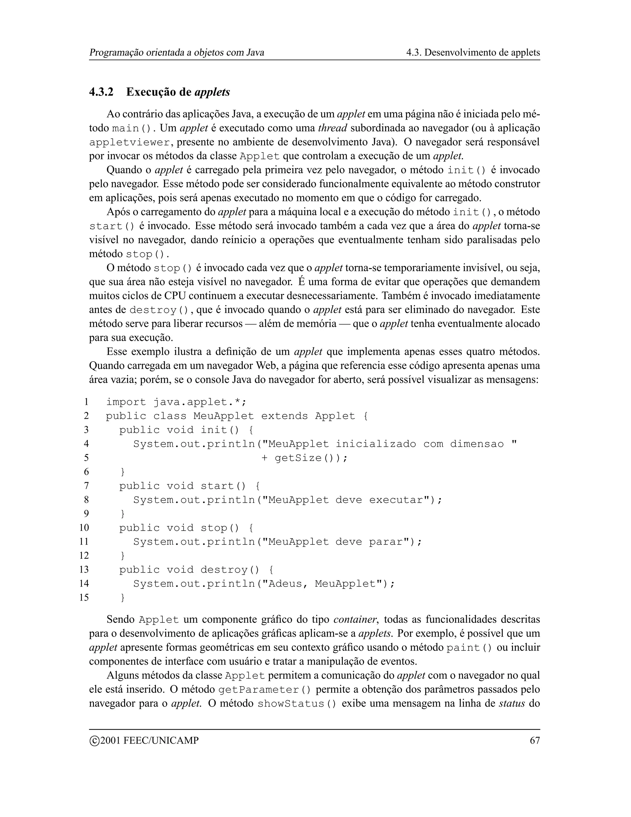 Programação orientada a objetos com Java                              4.3. Desenvolvimento de applets


 4.3.2         Execução de applets
     Ao contrário das aplicações Java, a execução de um applet em uma página não é iniciada pelo mé-
 todo main(). Um applet é executado como uma thread subordinada ao navegador (ou à aplicação
 appletviewer, presente no ambiente de desenvolvimento Java). O navegador será responsável
 por invocar os métodos da classe Applet que controlam a execução de um applet.
     Quando o applet é carregado pela primeira vez pelo navegador, o método init() é invocado
 pelo navegador. Esse método pode ser considerado funcionalmente equivalente ao método construtor
 em aplicações, pois será apenas executado no momento em que o código for carregado.
     Após o carregamento do applet para a máquina local e a execução do método init(), o método
 start() é invocado. Esse método será invocado também a cada vez que a área do applet torna-se
 visível no navegador, dando reínicio a operações que eventualmente tenham sido paralisadas pelo
 método stop().
     O método stop() é invocado cada vez que o applet torna-se temporariamente invisível, ou seja,
 que sua área não esteja visível no navegador. É uma forma de evitar que operações que demandem
 muitos ciclos de CPU continuem a executar desnecessariamente. Também é invocado imediatamente
 antes de destroy(), que é invocado quando o applet está para ser eliminado do navegador. Este
 método serve para liberar recursos — além de memória — que o applet tenha eventualmente alocado
 para sua execução.
     Esse exemplo ilustra a deﬁnição de um applet que implementa apenas esses quatro métodos.
 Quando carregada em um navegador Web, a página que referencia esse código apresenta apenas uma
 área vazia; porém, se o console Java do navegador for aberto, será possível visualizar as mensagens:
 1         import java.applet.*;
 2         public class MeuApplet extends Applet {
 3           public void init() {
 4             System.out.println(MeuApplet inicializado com dimensao 
 5                                 + getSize());
 6           }
 7           public void start() {
 8             System.out.println(MeuApplet deve executar);
 9           }
10           public void stop() {
11             System.out.println(MeuApplet deve parar);
12           }
13           public void destroy() {
14             System.out.println(Adeus, MeuApplet);
15           }
     Sendo Applet um componente gráﬁco do tipo container, todas as funcionalidades descritas
 para o desenvolvimento de aplicações gráﬁcas aplicam-se a applets. Por exemplo, é possível que um
 applet apresente formas geométricas em seu contexto gráﬁco usando o método paint() ou incluir
 componentes de interface com usuário e tratar a manipulação de eventos.
     Alguns métodos da classe Applet permitem a comunicação do applet com o navegador no qual
 ele está inserido. O método getParameter() permite a obtenção dos parâmetros passados pelo
 navegador para o applet. O método showStatus() exibe uma mensagem na linha de status do

         c 2001 FEEC/UNICAMP                                                                       67
 