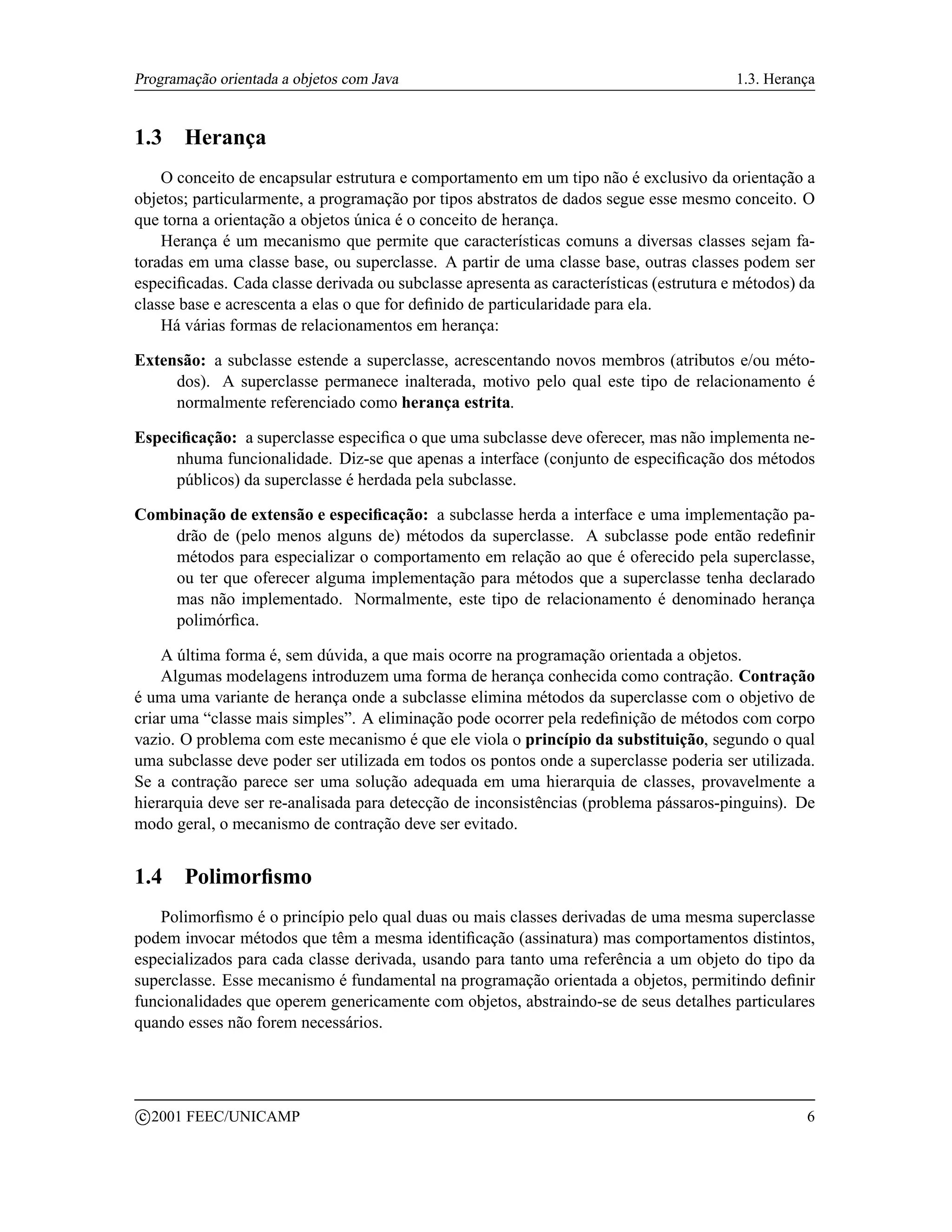 Programação orientada a objetos com Java                                                 1.3. Herança


1.3      Herança
    O conceito de encapsular estrutura e comportamento em um tipo não é exclusivo da orientação a
objetos; particularmente, a programação por tipos abstratos de dados segue esse mesmo conceito. O
que torna a orientação a objetos única é o conceito de herança.
    Herança é um mecanismo que permite que características comuns a diversas classes sejam fa-
toradas em uma classe base, ou superclasse. A partir de uma classe base, outras classes podem ser
especiﬁcadas. Cada classe derivada ou subclasse apresenta as características (estrutura e métodos) da
classe base e acrescenta a elas o que for deﬁnido de particularidade para ela.
    Há várias formas de relacionamentos em herança:

Extensão: a subclasse estende a superclasse, acrescentando novos membros (atributos e/ou méto-
     dos). A superclasse permanece inalterada, motivo pelo qual este tipo de relacionamento é
     normalmente referenciado como herança estrita.

Especiﬁcação: a superclasse especiﬁca o que uma subclasse deve oferecer, mas não implementa ne-
     nhuma funcionalidade. Diz-se que apenas a interface (conjunto de especiﬁcação dos métodos
     públicos) da superclasse é herdada pela subclasse.

Combinação de extensão e especiﬁcação: a subclasse herda a interface e uma implementação pa-
    drão de (pelo menos alguns de) métodos da superclasse. A subclasse pode então redeﬁnir
    métodos para especializar o comportamento em relação ao que é oferecido pela superclasse,
    ou ter que oferecer alguma implementação para métodos que a superclasse tenha declarado
    mas não implementado. Normalmente, este tipo de relacionamento é denominado herança
    polimórﬁca.

    A última forma é, sem dúvida, a que mais ocorre na programação orientada a objetos.
    Algumas modelagens introduzem uma forma de herança conhecida como contração. Contração
é uma uma variante de herança onde a subclasse elimina métodos da superclasse com o objetivo de
criar uma “classe mais simples”. A eliminação pode ocorrer pela redeﬁnição de métodos com corpo
vazio. O problema com este mecanismo é que ele viola o princípio da substituição, segundo o qual
uma subclasse deve poder ser utilizada em todos os pontos onde a superclasse poderia ser utilizada.
Se a contração parece ser uma solução adequada em uma hierarquia de classes, provavelmente a
hierarquia deve ser re-analisada para detecção de inconsistências (problema pássaros-pinguins). De
modo geral, o mecanismo de contração deve ser evitado.


1.4      Polimorﬁsmo
   Polimorﬁsmo é o princípio pelo qual duas ou mais classes derivadas de uma mesma superclasse
podem invocar métodos que têm a mesma identiﬁcação (assinatura) mas comportamentos distintos,
especializados para cada classe derivada, usando para tanto uma referência a um objeto do tipo da
superclasse. Esse mecanismo é fundamental na programação orientada a objetos, permitindo deﬁnir
funcionalidades que operem genericamente com objetos, abstraindo-se de seus detalhes particulares
quando esses não forem necessários.



    c 2001 FEEC/UNICAMP                                                                            6
 
