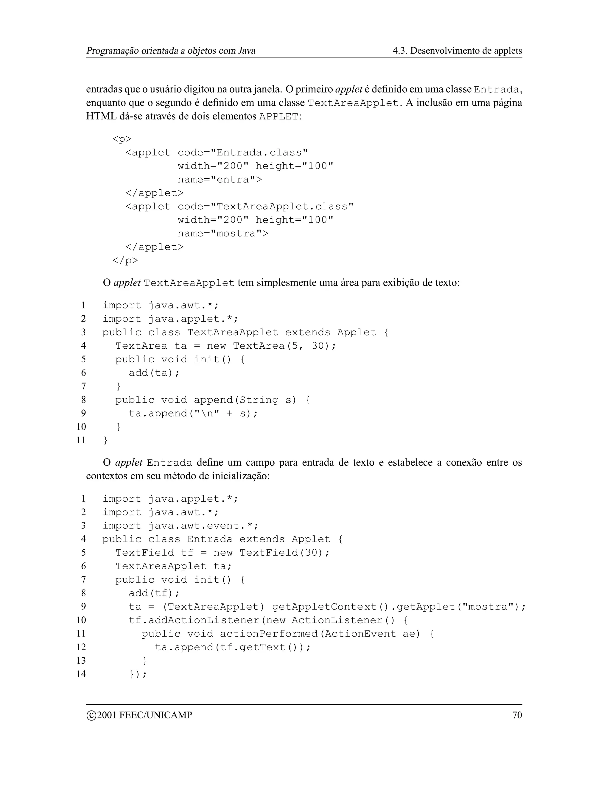 Programação orientada a objetos com Java                             4.3. Desenvolvimento de applets


 entradas que o usuário digitou na outra janela. O primeiro applet é deﬁnido em uma classe Entrada,
 enquanto que o segundo é deﬁnido em uma classe TextAreaApplet. A inclusão em uma página
 HTML dá-se através de dois elementos APPLET:

             p
               applet code=Entrada.class
                       width=200 height=100
                       name=entra
               /applet
               applet code=TextAreaApplet.class
                       width=200 height=100
                       name=mostra
               /applet
             /p

           O applet TextAreaApplet tem simplesmente uma área para exibição de texto:

 1         import java.awt.*;
 2         import java.applet.*;
 3         public class TextAreaApplet extends Applet {
 4           TextArea ta = new TextArea(5, 30);
 5           public void init() {
 6             add(ta);
 7           }
 8           public void append(String s) {
 9             ta.append(n + s);
10           }
11         }

    O applet Entrada deﬁne um campo para entrada de texto e estabelece a conexão entre os
 contextos em seu método de inicialização:

 1         import java.applet.*;
 2         import java.awt.*;
 3         import java.awt.event.*;
 4         public class Entrada extends Applet {
 5           TextField tf = new TextField(30);
 6           TextAreaApplet ta;
 7           public void init() {
 8             add(tf);
 9             ta = (TextAreaApplet) getAppletContext().getApplet(mostra);
10             tf.addActionListener(new ActionListener() {
11               public void actionPerformed(ActionEvent ae) {
12                 ta.append(tf.getText());
13               }
14             });


         c 2001 FEEC/UNICAMP                                                                      70
 