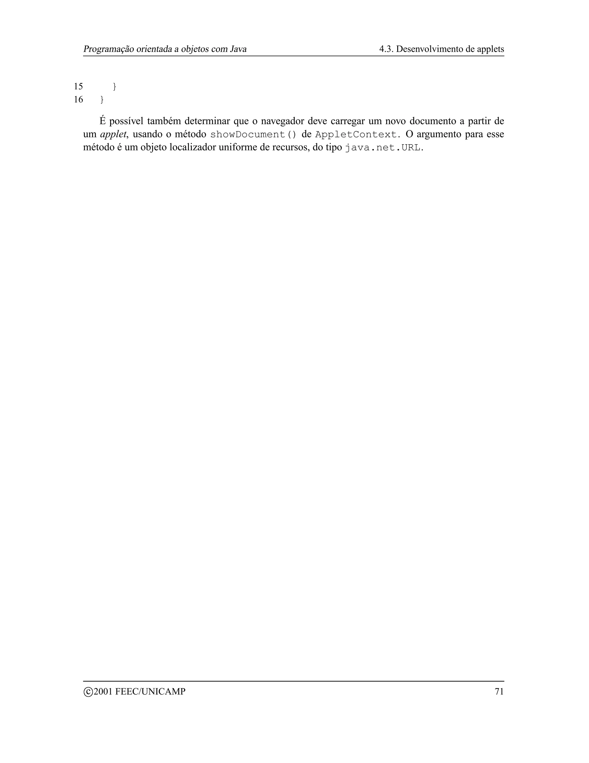 Programação orientada a objetos com Java                        4.3. Desenvolvimento de applets


15             }
16         }

    É possível também determinar que o navegador deve carregar um novo documento a partir de
 um applet, usando o método showDocument() de AppletContext. O argumento para esse
 método é um objeto localizador uniforme de recursos, do tipo java.net.URL.




         c 2001 FEEC/UNICAMP                                                                 71
 
