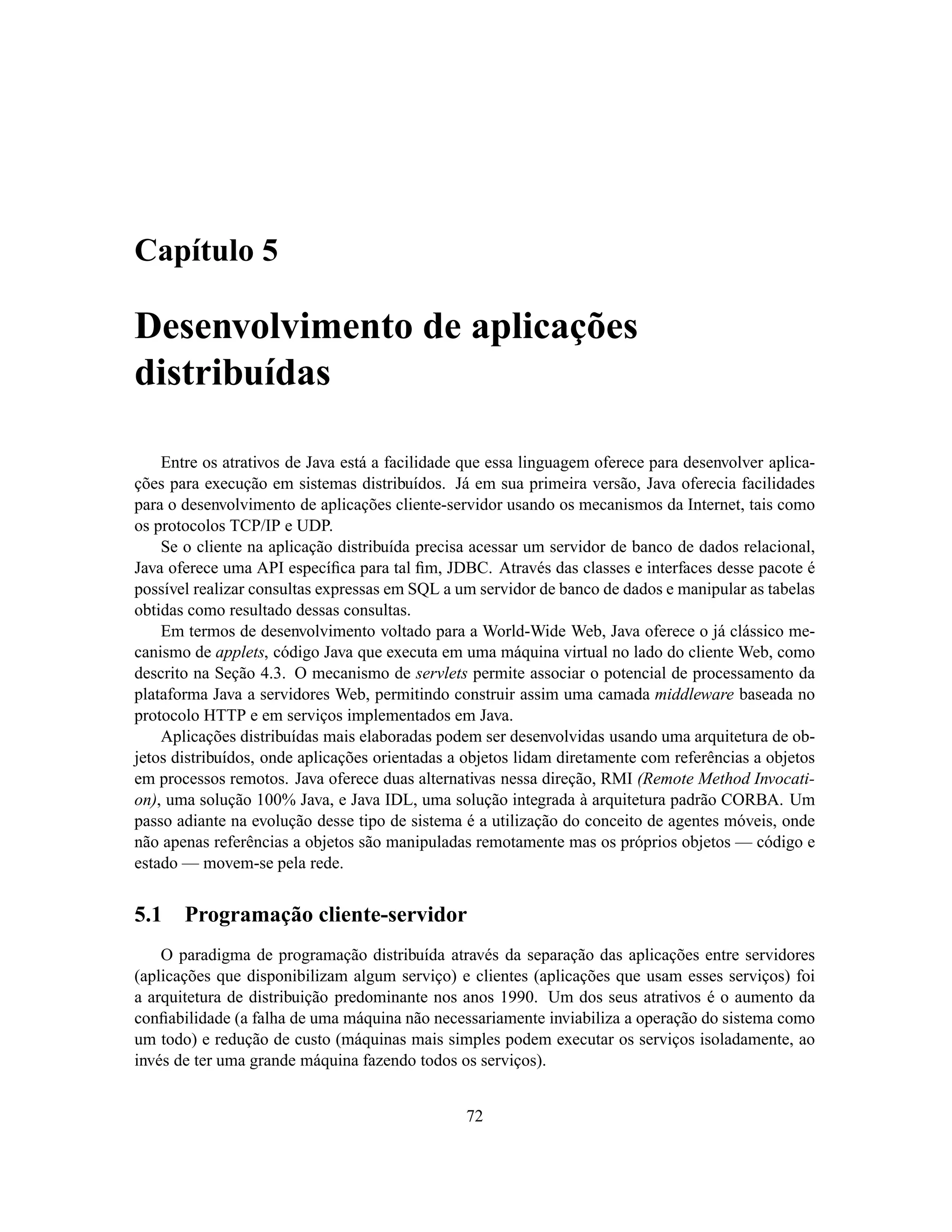 Capítulo 5

Desenvolvimento de aplicações
distribuídas

    Entre os atrativos de Java está a facilidade que essa linguagem oferece para desenvolver aplica-
ções para execução em sistemas distribuídos. Já em sua primeira versão, Java oferecia facilidades
para o desenvolvimento de aplicações cliente-servidor usando os mecanismos da Internet, tais como
os protocolos TCP/IP e UDP.
    Se o cliente na aplicação distribuída precisa acessar um servidor de banco de dados relacional,
Java oferece uma API especíﬁca para tal ﬁm, JDBC. Através das classes e interfaces desse pacote é
possível realizar consultas expressas em SQL a um servidor de banco de dados e manipular as tabelas
obtidas como resultado dessas consultas.
    Em termos de desenvolvimento voltado para a World-Wide Web, Java oferece o já clássico me-
canismo de applets, código Java que executa em uma máquina virtual no lado do cliente Web, como
descrito na Seção 4.3. O mecanismo de servlets permite associar o potencial de processamento da
plataforma Java a servidores Web, permitindo construir assim uma camada middleware baseada no
protocolo HTTP e em serviços implementados em Java.
    Aplicações distribuídas mais elaboradas podem ser desenvolvidas usando uma arquitetura de ob-
jetos distribuídos, onde aplicações orientadas a objetos lidam diretamente com referências a objetos
em processos remotos. Java oferece duas alternativas nessa direção, RMI (Remote Method Invocati-
on), uma solução 100% Java, e Java IDL, uma solução integrada à arquitetura padrão CORBA. Um
passo adiante na evolução desse tipo de sistema é a utilização do conceito de agentes móveis, onde
não apenas referências a objetos são manipuladas remotamente mas os próprios objetos — código e
estado — movem-se pela rede.


5.1    Programação cliente-servidor
    O paradigma de programação distribuída através da separação das aplicações entre servidores
(aplicações que disponibilizam algum serviço) e clientes (aplicações que usam esses serviços) foi
a arquitetura de distribuição predominante nos anos 1990. Um dos seus atrativos é o aumento da
conﬁabilidade (a falha de uma máquina não necessariamente inviabiliza a operação do sistema como
um todo) e redução de custo (máquinas mais simples podem executar os serviços isoladamente, ao
invés de ter uma grande máquina fazendo todos os serviços).


                                                72
 