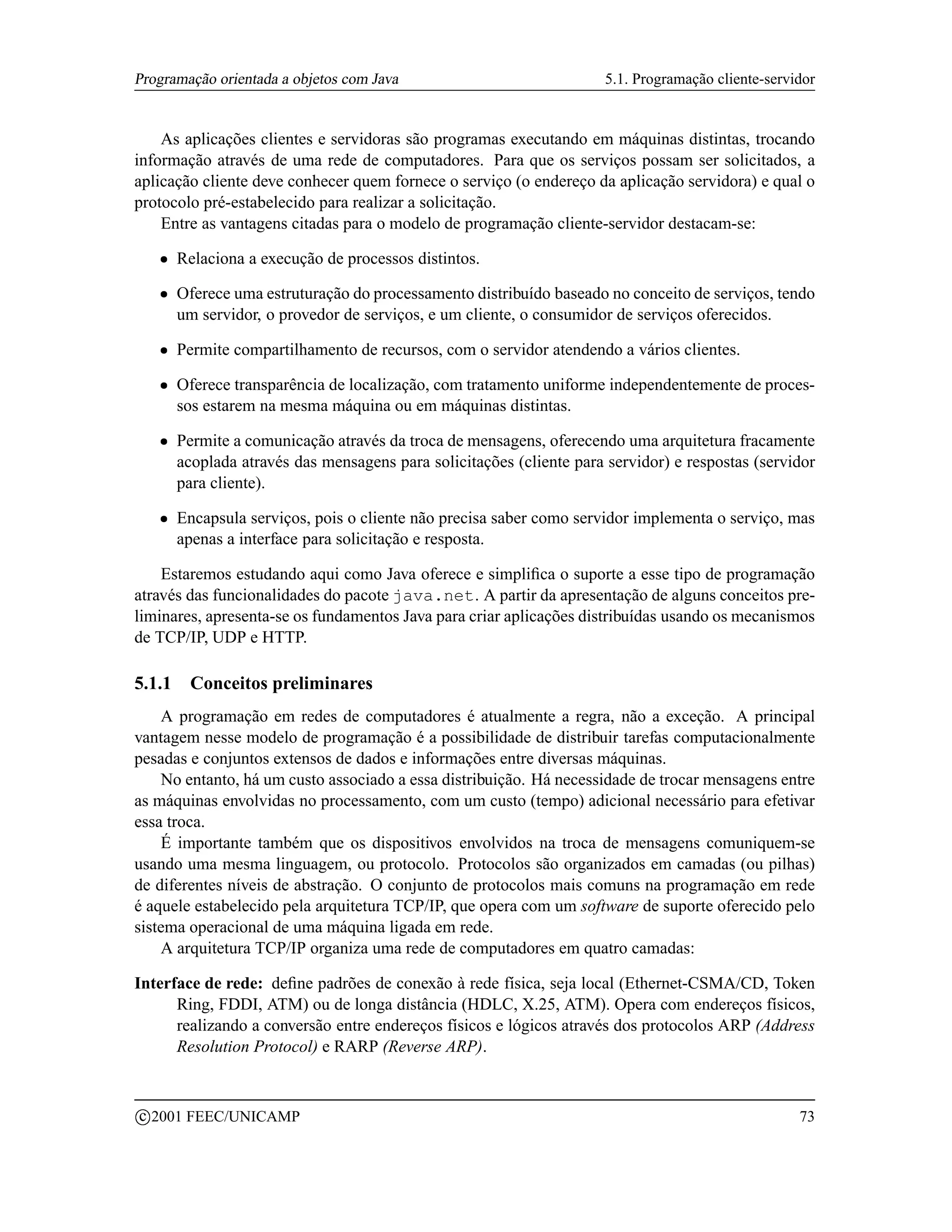 Programação orientada a objetos com Java                                 5.1. Programação cliente-servidor


    As aplicações clientes e servidoras são programas executando em máquinas distintas, trocando
informação através de uma rede de computadores. Para que os serviços possam ser solicitados, a
aplicação cliente deve conhecer quem fornece o serviço (o endereço da aplicação servidora) e qual o
protocolo pré-estabelecido para realizar a solicitação.
    Entre as vantagens citadas para o modelo de programação cliente-servidor destacam-se:
      ¡   Relaciona a execução de processos distintos.
      ¡   Oferece uma estruturação do processamento distribuído baseado no conceito de serviços, tendo
          um servidor, o provedor de serviços, e um cliente, o consumidor de serviços oferecidos.
      ¡   Permite compartilhamento de recursos, com o servidor atendendo a vários clientes.
      ¡   Oferece transparência de localização, com tratamento uniforme independentemente de proces-
          sos estarem na mesma máquina ou em máquinas distintas.
      ¡   Permite a comunicação através da troca de mensagens, oferecendo uma arquitetura fracamente
          acoplada através das mensagens para solicitações (cliente para servidor) e respostas (servidor
          para cliente).
      ¡   Encapsula serviços, pois o cliente não precisa saber como servidor implementa o serviço, mas
          apenas a interface para solicitação e resposta.

    Estaremos estudando aqui como Java oferece e simpliﬁca o suporte a esse tipo de programação
através das funcionalidades do pacote java.net. A partir da apresentação de alguns conceitos pre-
liminares, apresenta-se os fundamentos Java para criar aplicações distribuídas usando os mecanismos
de TCP/IP, UDP e HTTP.

5.1.1      Conceitos preliminares
    A programação em redes de computadores é atualmente a regra, não a exceção. A principal
vantagem nesse modelo de programação é a possibilidade de distribuir tarefas computacionalmente
pesadas e conjuntos extensos de dados e informações entre diversas máquinas.
    No entanto, há um custo associado a essa distribuição. Há necessidade de trocar mensagens entre
as máquinas envolvidas no processamento, com um custo (tempo) adicional necessário para efetivar
essa troca.
    É importante também que os dispositivos envolvidos na troca de mensagens comuniquem-se
usando uma mesma linguagem, ou protocolo. Protocolos são organizados em camadas (ou pilhas)
de diferentes níveis de abstração. O conjunto de protocolos mais comuns na programação em rede
é aquele estabelecido pela arquitetura TCP/IP, que opera com um software de suporte oferecido pelo
sistema operacional de uma máquina ligada em rede.
    A arquitetura TCP/IP organiza uma rede de computadores em quatro camadas:

Interface de rede: deﬁne padrões de conexão à rede física, seja local (Ethernet-CSMA/CD, Token
      Ring, FDDI, ATM) ou de longa distância (HDLC, X.25, ATM). Opera com endereços físicos,
      realizando a conversão entre endereços físicos e lógicos através dos protocolos ARP (Address
      Resolution Protocol) e RARP (Reverse ARP).


    c 2001 FEEC/UNICAMP                                                                                73
 