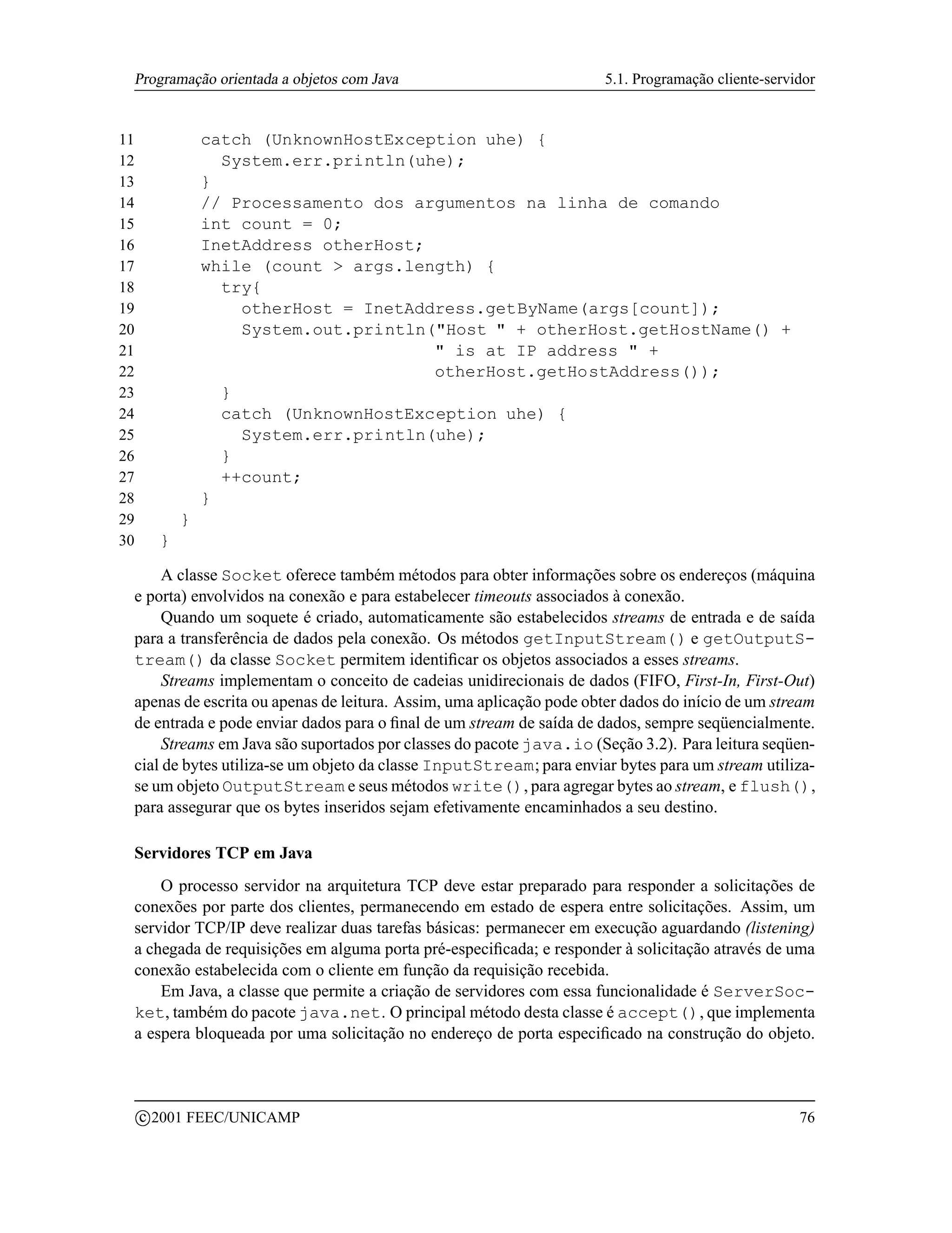 Programação orientada a objetos com Java                             5.1. Programação cliente-servidor


11                 catch (UnknownHostException uhe) {
12                   System.err.println(uhe);
13                 }
14                 // Processamento dos argumentos na linha de comando
15                 int count = 0;
16                 InetAddress otherHost;
17                 while (count  args.length) {
18                   try{
19                     otherHost = InetAddress.getByName(args[count]);
20                     System.out.println(Host  + otherHost.getHostName() +
21                                         is at IP address  +
22                                        otherHost.getHostAddress());
23                   }
24                   catch (UnknownHostException uhe) {
25                     System.err.println(uhe);
26                   }
27                   ++count;
28                 }
29             }
30         }

      A classe Socket oferece também métodos para obter informações sobre os endereços (máquina
 e porta) envolvidos na conexão e para estabelecer timeouts associados à conexão.
      Quando um soquete é criado, automaticamente são estabelecidos streams de entrada e de saída
 para a transferência de dados pela conexão. Os métodos getInputStream() e getOutputS-
 tream() da classe Socket permitem identiﬁcar os objetos associados a esses streams.
      Streams implementam o conceito de cadeias unidirecionais de dados (FIFO, First-In, First-Out)
 apenas de escrita ou apenas de leitura. Assim, uma aplicação pode obter dados do início de um stream
 de entrada e pode enviar dados para o ﬁnal de um stream de saída de dados, sempre seqüencialmente.
      Streams em Java são suportados por classes do pacote java.io (Seção 3.2). Para leitura seqüen-
 cial de bytes utiliza-se um objeto da classe InputStream; para enviar bytes para um stream utiliza-
 se um objeto OutputStream e seus métodos write(), para agregar bytes ao stream, e flush(),
 para assegurar que os bytes inseridos sejam efetivamente encaminhados a seu destino.

 Servidores TCP em Java
     O processo servidor na arquitetura TCP deve estar preparado para responder a solicitações de
 conexões por parte dos clientes, permanecendo em estado de espera entre solicitações. Assim, um
 servidor TCP/IP deve realizar duas tarefas básicas: permanecer em execução aguardando (listening)
 a chegada de requisições em alguma porta pré-especiﬁcada; e responder à solicitação através de uma
 conexão estabelecida com o cliente em função da requisição recebida.
     Em Java, a classe que permite a criação de servidores com essa funcionalidade é ServerSoc-
 ket, também do pacote java.net. O principal método desta classe é accept(), que implementa
 a espera bloqueada por uma solicitação no endereço de porta especiﬁcado na construção do objeto.



         c 2001 FEEC/UNICAMP                                                                        76
 