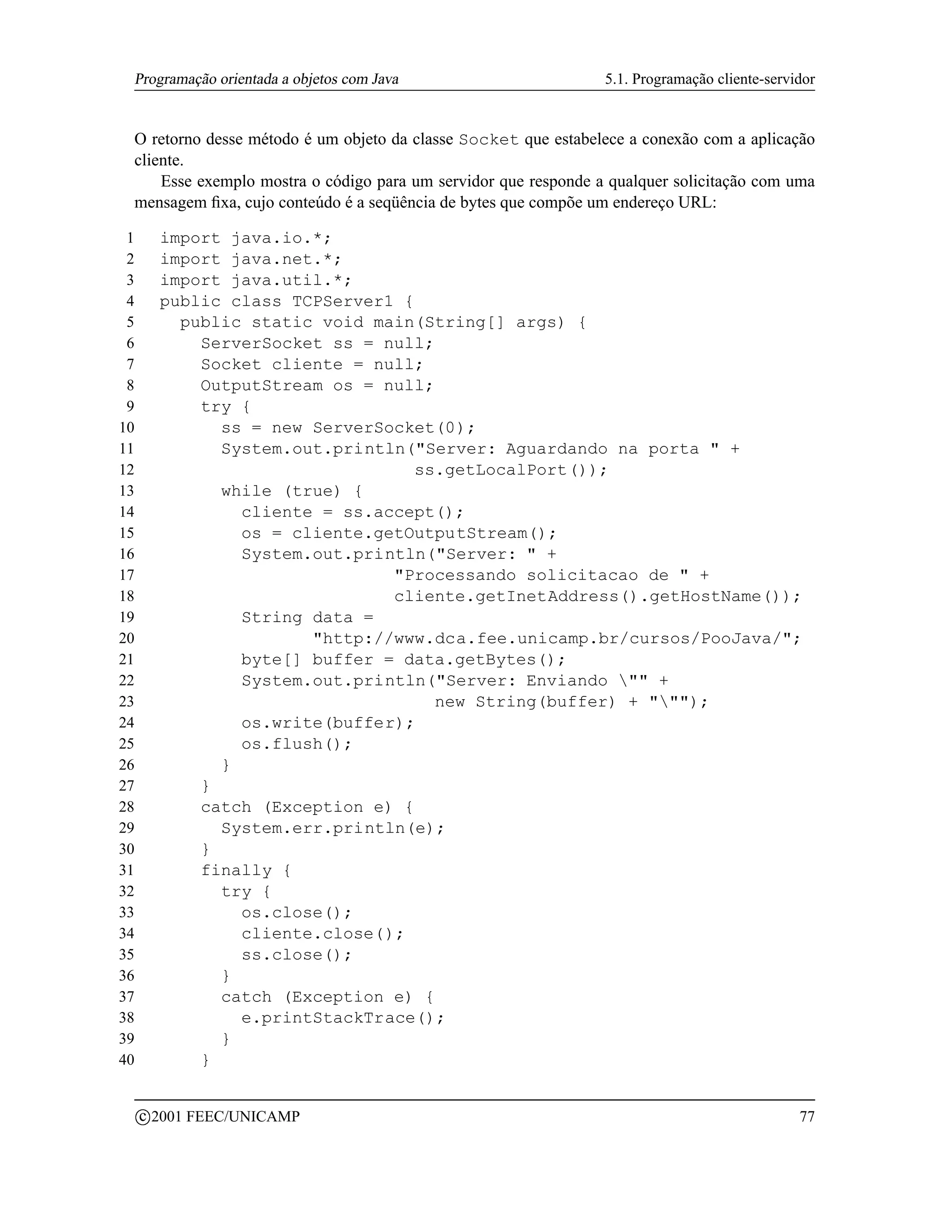 Programação orientada a objetos com Java                        5.1. Programação cliente-servidor


 O retorno desse método é um objeto da classe Socket que estabelece a conexão com a aplicação
 cliente.
     Esse exemplo mostra o código para um servidor que responde a qualquer solicitação com uma
 mensagem ﬁxa, cujo conteúdo é a seqüência de bytes que compõe um endereço URL:

 1         import java.io.*;
 2         import java.net.*;
 3         import java.util.*;
 4         public class TCPServer1 {
 5           public static void main(String[] args) {
 6             ServerSocket ss = null;
 7             Socket cliente = null;
 8             OutputStream os = null;
 9             try {
10               ss = new ServerSocket(0);
11               System.out.println(Server: Aguardando na porta  +
12                                   ss.getLocalPort());
13               while (true) {
14                 cliente = ss.accept();
15                 os = cliente.getOutputStream();
16                 System.out.println(Server:  +
17                                Processando solicitacao de  +
18                                cliente.getInetAddress().getHostName());
19                 String data =
20                        http://www.dca.fee.unicamp.br/cursos/PooJava/;
21                 byte[] buffer = data.getBytes();
22                 System.out.println(Server: Enviando  +
23                                     new String(buffer) + );
24                 os.write(buffer);
25                 os.flush();
26               }
27             }
28             catch (Exception e) {
29               System.err.println(e);
30             }
31             finally {
32               try {
33                 os.close();
34                 cliente.close();
35                 ss.close();
36               }
37               catch (Exception e) {
38                 e.printStackTrace();
39               }
40             }

         c 2001 FEEC/UNICAMP                                                                   77
 