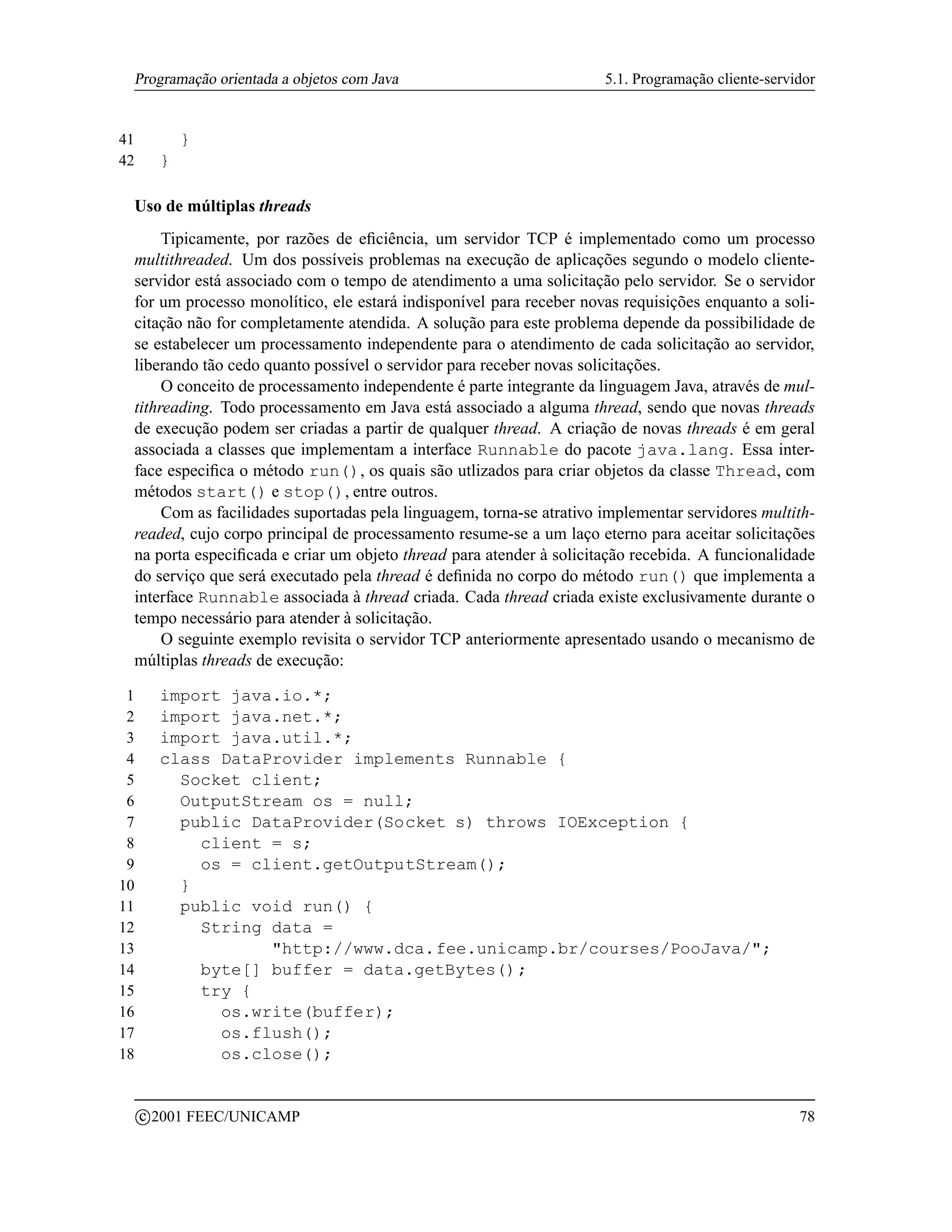 Programação orientada a objetos com Java                             5.1. Programação cliente-servidor


41             }
42         }

 Uso de múltiplas threads
      Tipicamente, por razões de eﬁciência, um servidor TCP é implementado como um processo
 multithreaded. Um dos possíveis problemas na execução de aplicações segundo o modelo cliente-
 servidor está associado com o tempo de atendimento a uma solicitação pelo servidor. Se o servidor
 for um processo monolítico, ele estará indisponível para receber novas requisições enquanto a soli-
 citação não for completamente atendida. A solução para este problema depende da possibilidade de
 se estabelecer um processamento independente para o atendimento de cada solicitação ao servidor,
 liberando tão cedo quanto possível o servidor para receber novas solicitações.
      O conceito de processamento independente é parte integrante da linguagem Java, através de mul-
 tithreading. Todo processamento em Java está associado a alguma thread, sendo que novas threads
 de execução podem ser criadas a partir de qualquer thread. A criação de novas threads é em geral
 associada a classes que implementam a interface Runnable do pacote java.lang. Essa inter-
 face especiﬁca o método run(), os quais são utlizados para criar objetos da classe Thread, com
 métodos start() e stop(), entre outros.
      Com as facilidades suportadas pela linguagem, torna-se atrativo implementar servidores multith-
 readed, cujo corpo principal de processamento resume-se a um laço eterno para aceitar solicitações
 na porta especiﬁcada e criar um objeto thread para atender à solicitação recebida. A funcionalidade
 do serviço que será executado pela thread é deﬁnida no corpo do método run() que implementa a
 interface Runnable associada à thread criada. Cada thread criada existe exclusivamente durante o
 tempo necessário para atender à solicitação.
      O seguinte exemplo revisita o servidor TCP anteriormente apresentado usando o mecanismo de
 múltiplas threads de execução:

 1         import java.io.*;
 2         import java.net.*;
 3         import java.util.*;
 4         class DataProvider implements Runnable {
 5           Socket client;
 6           OutputStream os = null;
 7           public DataProvider(Socket s) throws IOException {
 8             client = s;
 9             os = client.getOutputStream();
10           }
11           public void run() {
12             String data =
13                    http://www.dca.fee.unicamp.br/courses/PooJava/;
14             byte[] buffer = data.getBytes();
15             try {
16               os.write(buffer);
17               os.flush();
18               os.close();

         c 2001 FEEC/UNICAMP                                                                        78
 