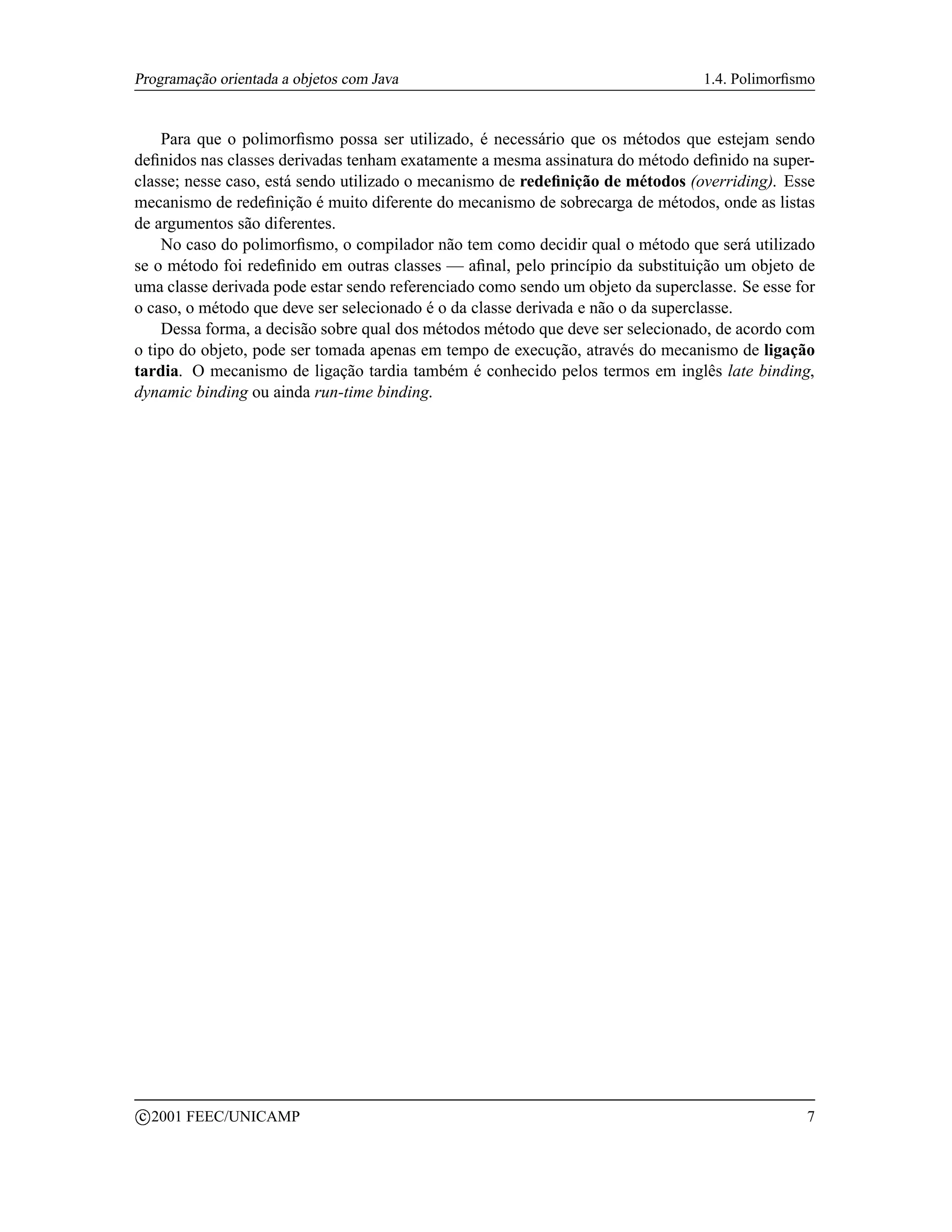 Programação orientada a objetos com Java                                         1.4. Polimorﬁsmo


    Para que o polimorﬁsmo possa ser utilizado, é necessário que os métodos que estejam sendo
deﬁnidos nas classes derivadas tenham exatamente a mesma assinatura do método deﬁnido na super-
classe; nesse caso, está sendo utilizado o mecanismo de redeﬁnição de métodos (overriding). Esse
mecanismo de redeﬁnição é muito diferente do mecanismo de sobrecarga de métodos, onde as listas
de argumentos são diferentes.
    No caso do polimorﬁsmo, o compilador não tem como decidir qual o método que será utilizado
se o método foi redeﬁnido em outras classes — aﬁnal, pelo princípio da substituição um objeto de
uma classe derivada pode estar sendo referenciado como sendo um objeto da superclasse. Se esse for
o caso, o método que deve ser selecionado é o da classe derivada e não o da superclasse.
    Dessa forma, a decisão sobre qual dos métodos método que deve ser selecionado, de acordo com
o tipo do objeto, pode ser tomada apenas em tempo de execução, através do mecanismo de ligação
tardia. O mecanismo de ligação tardia também é conhecido pelos termos em inglês late binding,
dynamic binding ou ainda run-time binding.




    c 2001 FEEC/UNICAMP                                                                         7
 