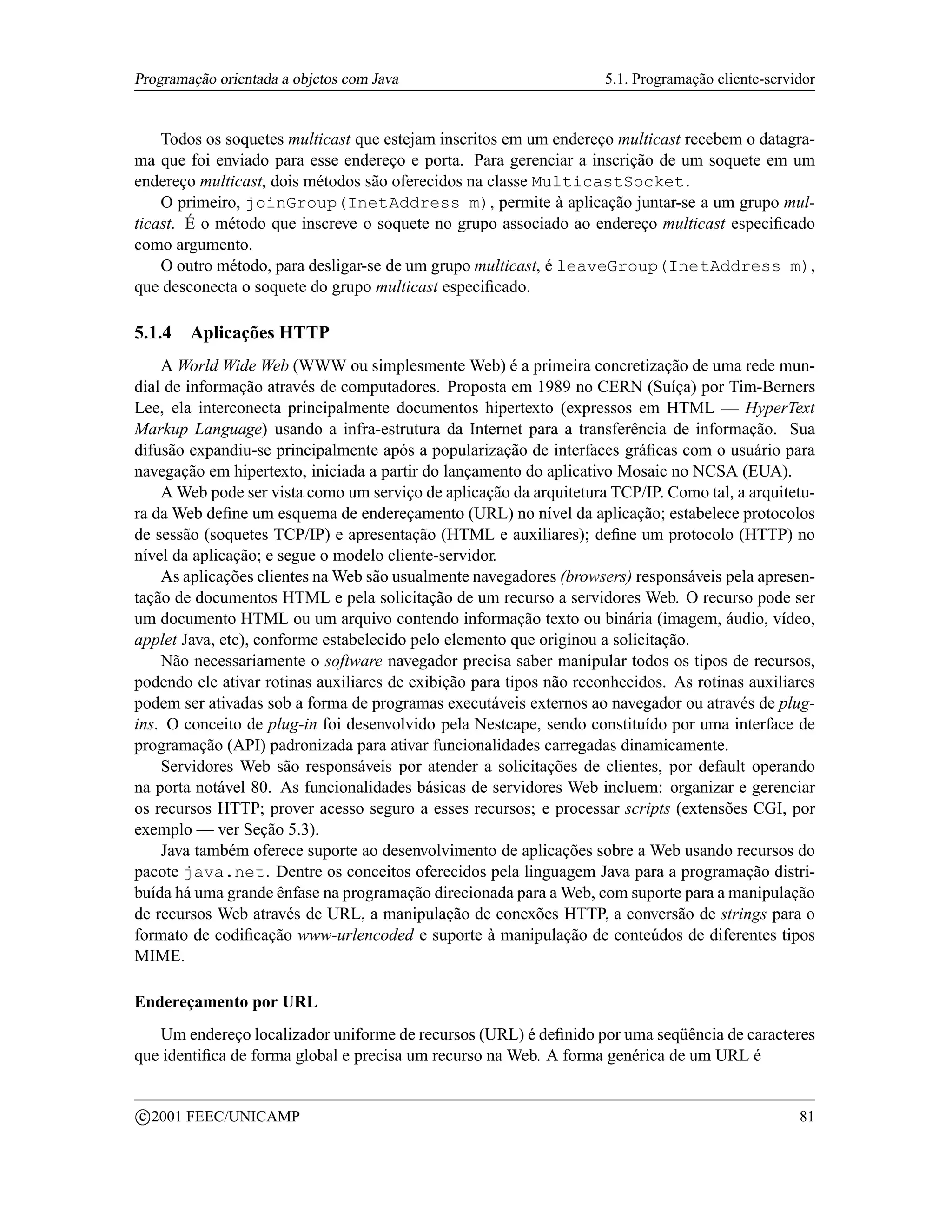 Programação orientada a objetos com Java                             5.1. Programação cliente-servidor


    Todos os soquetes multicast que estejam inscritos em um endereço multicast recebem o datagra-
ma que foi enviado para esse endereço e porta. Para gerenciar a inscrição de um soquete em um
endereço multicast, dois métodos são oferecidos na classe MulticastSocket.
    O primeiro, joinGroup(InetAddress m), permite à aplicação juntar-se a um grupo mul-
ticast. É o método que inscreve o soquete no grupo associado ao endereço multicast especiﬁcado
como argumento.
    O outro método, para desligar-se de um grupo multicast, é leaveGroup(InetAddress m),
que desconecta o soquete do grupo multicast especiﬁcado.

5.1.4     Aplicações HTTP
    A World Wide Web (WWW ou simplesmente Web) é a primeira concretização de uma rede mun-
dial de informação através de computadores. Proposta em 1989 no CERN (Suíça) por Tim-Berners
Lee, ela interconecta principalmente documentos hipertexto (expressos em HTML — HyperText
Markup Language) usando a infra-estrutura da Internet para a transferência de informação. Sua
difusão expandiu-se principalmente após a popularização de interfaces gráﬁcas com o usuário para
navegação em hipertexto, iniciada a partir do lançamento do aplicativo Mosaic no NCSA (EUA).
    A Web pode ser vista como um serviço de aplicação da arquitetura TCP/IP. Como tal, a arquitetu-
ra da Web deﬁne um esquema de endereçamento (URL) no nível da aplicação; estabelece protocolos
de sessão (soquetes TCP/IP) e apresentação (HTML e auxiliares); deﬁne um protocolo (HTTP) no
nível da aplicação; e segue o modelo cliente-servidor.
    As aplicações clientes na Web são usualmente navegadores (browsers) responsáveis pela apresen-
tação de documentos HTML e pela solicitação de um recurso a servidores Web. O recurso pode ser
um documento HTML ou um arquivo contendo informação texto ou binária (imagem, áudio, vídeo,
applet Java, etc), conforme estabelecido pelo elemento que originou a solicitação.
    Não necessariamente o software navegador precisa saber manipular todos os tipos de recursos,
podendo ele ativar rotinas auxiliares de exibição para tipos não reconhecidos. As rotinas auxiliares
podem ser ativadas sob a forma de programas executáveis externos ao navegador ou através de plug-
ins. O conceito de plug-in foi desenvolvido pela Nestcape, sendo constituído por uma interface de
programação (API) padronizada para ativar funcionalidades carregadas dinamicamente.
    Servidores Web são responsáveis por atender a solicitações de clientes, por default operando
na porta notável 80. As funcionalidades básicas de servidores Web incluem: organizar e gerenciar
os recursos HTTP; prover acesso seguro a esses recursos; e processar scripts (extensões CGI, por
exemplo — ver Seção 5.3).
    Java também oferece suporte ao desenvolvimento de aplicações sobre a Web usando recursos do
pacote java.net. Dentre os conceitos oferecidos pela linguagem Java para a programação distri-
buída há uma grande ênfase na programação direcionada para a Web, com suporte para a manipulação
de recursos Web através de URL, a manipulação de conexões HTTP, a conversão de strings para o
formato de codiﬁcação www-urlencoded e suporte à manipulação de conteúdos de diferentes tipos
MIME.

Endereçamento por URL
   Um endereço localizador uniforme de recursos (URL) é deﬁnido por uma seqüência de caracteres
que identiﬁca de forma global e precisa um recurso na Web. A forma genérica de um URL é

    c 2001 FEEC/UNICAMP                                                                            81
 