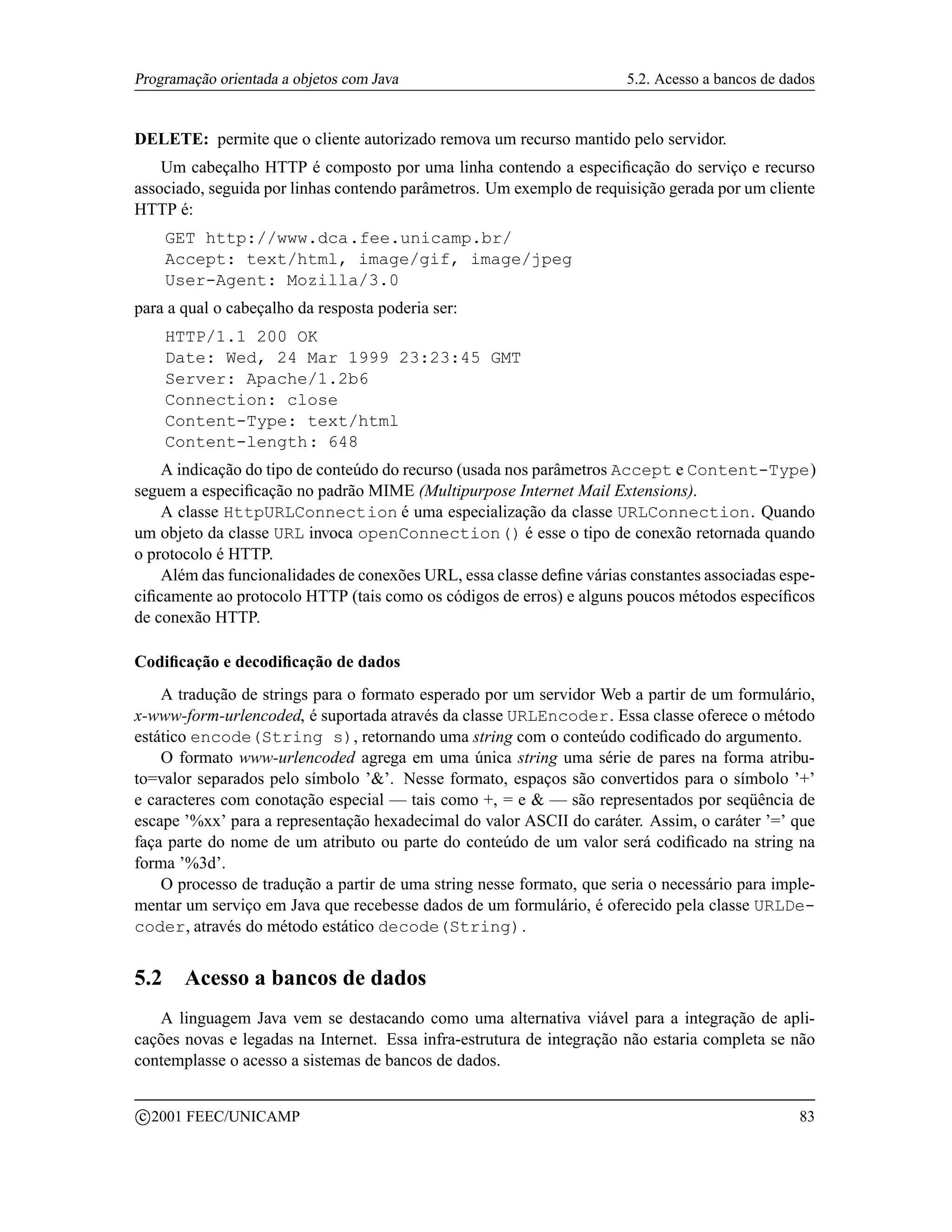 Programação orientada a objetos com Java                               5.2. Acesso a bancos de dados


DELETE: permite que o cliente autorizado remova um recurso mantido pelo servidor.
    Um cabeçalho HTTP é composto por uma linha contendo a especiﬁcação do serviço e recurso
associado, seguida por linhas contendo parâmetros. Um exemplo de requisição gerada por um cliente
HTTP é:
       GET http://www.dca.fee.unicamp.br/
       Accept: text/html, image/gif, image/jpeg
       User-Agent: Mozilla/3.0
para a qual o cabeçalho da resposta poderia ser:
       HTTP/1.1 200 OK
       Date: Wed, 24 Mar 1999 23:23:45 GMT
       Server: Apache/1.2b6
       Connection: close
       Content-Type: text/html
       Content-length: 648
    A indicação do tipo de conteúdo do recurso (usada nos parâmetros Accept e Content-Type)
seguem a especiﬁcação no padrão MIME (Multipurpose Internet Mail Extensions).
    A classe HttpURLConnection é uma especialização da classe URLConnection. Quando
um objeto da classe URL invoca openConnection() é esse o tipo de conexão retornada quando
o protocolo é HTTP.
    Além das funcionalidades de conexões URL, essa classe deﬁne várias constantes associadas espe-
ciﬁcamente ao protocolo HTTP (tais como os códigos de erros) e alguns poucos métodos especíﬁcos
de conexão HTTP.

Codiﬁcação e decodiﬁcação de dados
    A tradução de strings para o formato esperado por um servidor Web a partir de um formulário,
x-www-form-urlencoded, é suportada através da classe URLEncoder. Essa classe oferece o método
estático encode(String s), retornando uma string com o conteúdo codiﬁcado do argumento.
    O formato www-urlencoded agrega em uma única string uma série de pares na forma atribu-
to=valor separados pelo símbolo ’’. Nesse formato, espaços são convertidos para o símbolo ’+’
e caracteres com conotação especial — tais como +, = e  — são representados por seqüência de
escape ’%xx’ para a representação hexadecimal do valor ASCII do caráter. Assim, o caráter ’=’ que
faça parte do nome de um atributo ou parte do conteúdo de um valor será codiﬁcado na string na
forma ’%3d’.
    O processo de tradução a partir de uma string nesse formato, que seria o necessário para imple-
mentar um serviço em Java que recebesse dados de um formulário, é oferecido pela classe URLDe-
coder, através do método estático decode(String).


5.2      Acesso a bancos de dados
   A linguagem Java vem se destacando como uma alternativa viável para a integração de apli-
cações novas e legadas na Internet. Essa infra-estrutura de integração não estaria completa se não
contemplasse o acesso a sistemas de bancos de dados.

    c 2001 FEEC/UNICAMP                                                                          83
 