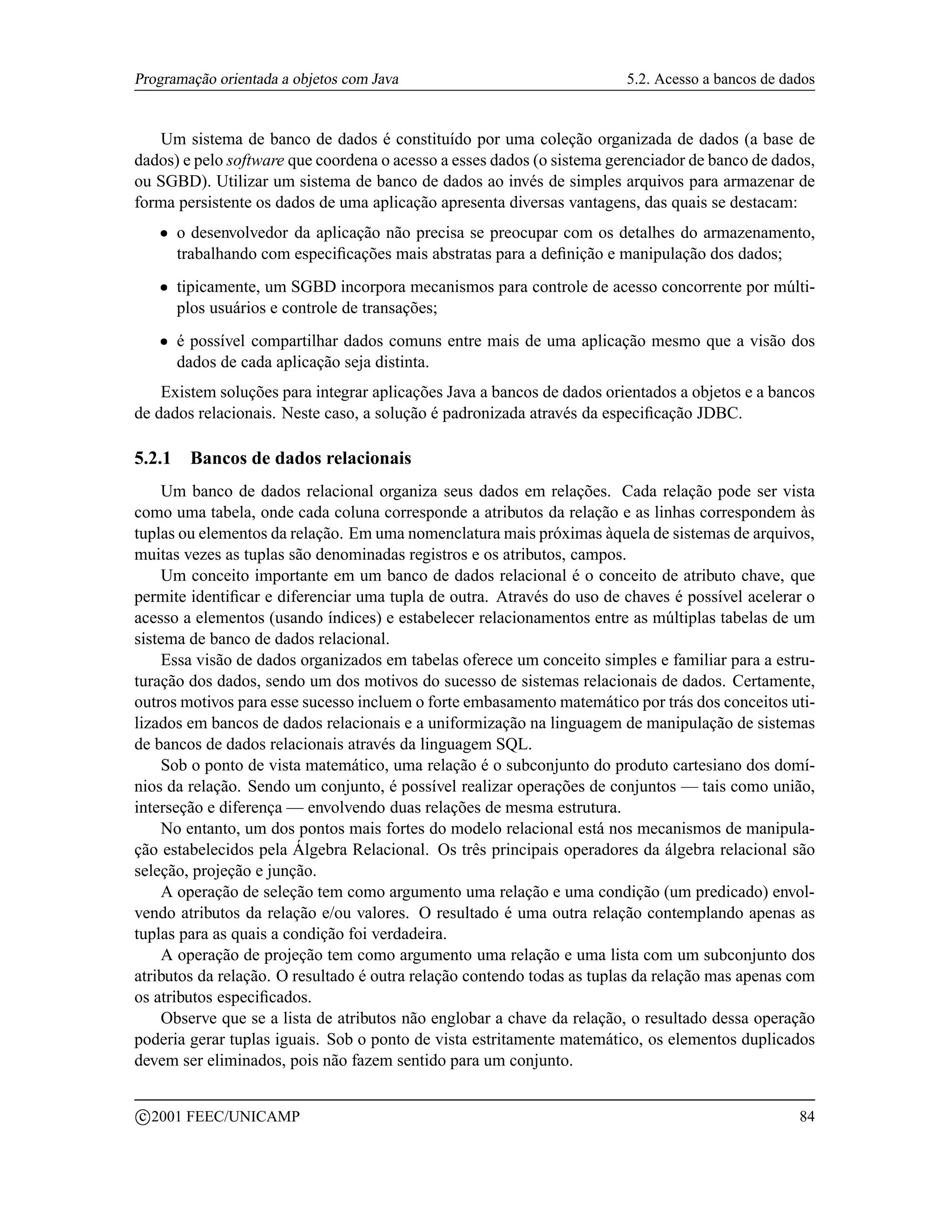 Programação orientada a objetos com Java                                5.2. Acesso a bancos de dados


   Um sistema de banco de dados é constituído por uma coleção organizada de dados (a base de
dados) e pelo software que coordena o acesso a esses dados (o sistema gerenciador de banco de dados,
ou SGBD). Utilizar um sistema de banco de dados ao invés de simples arquivos para armazenar de
forma persistente os dados de uma aplicação apresenta diversas vantagens, das quais se destacam:
      ¡   o desenvolvedor da aplicação não precisa se preocupar com os detalhes do armazenamento,
          trabalhando com especiﬁcações mais abstratas para a deﬁnição e manipulação dos dados;
      ¡   tipicamente, um SGBD incorpora mecanismos para controle de acesso concorrente por múlti-
          plos usuários e controle de transações;
      ¡   é possível compartilhar dados comuns entre mais de uma aplicação mesmo que a visão dos
          dados de cada aplicação seja distinta.
    Existem soluções para integrar aplicações Java a bancos de dados orientados a objetos e a bancos
de dados relacionais. Neste caso, a solução é padronizada através da especiﬁcação JDBC.

5.2.1      Bancos de dados relacionais
    Um banco de dados relacional organiza seus dados em relações. Cada relação pode ser vista
como uma tabela, onde cada coluna corresponde a atributos da relação e as linhas correspondem às
tuplas ou elementos da relação. Em uma nomenclatura mais próximas àquela de sistemas de arquivos,
muitas vezes as tuplas são denominadas registros e os atributos, campos.
    Um conceito importante em um banco de dados relacional é o conceito de atributo chave, que
permite identiﬁcar e diferenciar uma tupla de outra. Através do uso de chaves é possível acelerar o
acesso a elementos (usando índices) e estabelecer relacionamentos entre as múltiplas tabelas de um
sistema de banco de dados relacional.
    Essa visão de dados organizados em tabelas oferece um conceito simples e familiar para a estru-
turação dos dados, sendo um dos motivos do sucesso de sistemas relacionais de dados. Certamente,
outros motivos para esse sucesso incluem o forte embasamento matemático por trás dos conceitos uti-
lizados em bancos de dados relacionais e a uniformização na linguagem de manipulação de sistemas
de bancos de dados relacionais através da linguagem SQL.
    Sob o ponto de vista matemático, uma relação é o subconjunto do produto cartesiano dos domí-
nios da relação. Sendo um conjunto, é possível realizar operações de conjuntos — tais como união,
interseção e diferença — envolvendo duas relações de mesma estrutura.
    No entanto, um dos pontos mais fortes do modelo relacional está nos mecanismos de manipula-
ção estabelecidos pela Álgebra Relacional. Os três principais operadores da álgebra relacional são
seleção, projeção e junção.
    A operação de seleção tem como argumento uma relação e uma condição (um predicado) envol-
vendo atributos da relação e/ou valores. O resultado é uma outra relação contemplando apenas as
tuplas para as quais a condição foi verdadeira.
    A operação de projeção tem como argumento uma relação e uma lista com um subconjunto dos
atributos da relação. O resultado é outra relação contendo todas as tuplas da relação mas apenas com
os atributos especiﬁcados.
    Observe que se a lista de atributos não englobar a chave da relação, o resultado dessa operação
poderia gerar tuplas iguais. Sob o ponto de vista estritamente matemático, os elementos duplicados
devem ser eliminados, pois não fazem sentido para um conjunto.

    c 2001 FEEC/UNICAMP                                                                           84
 