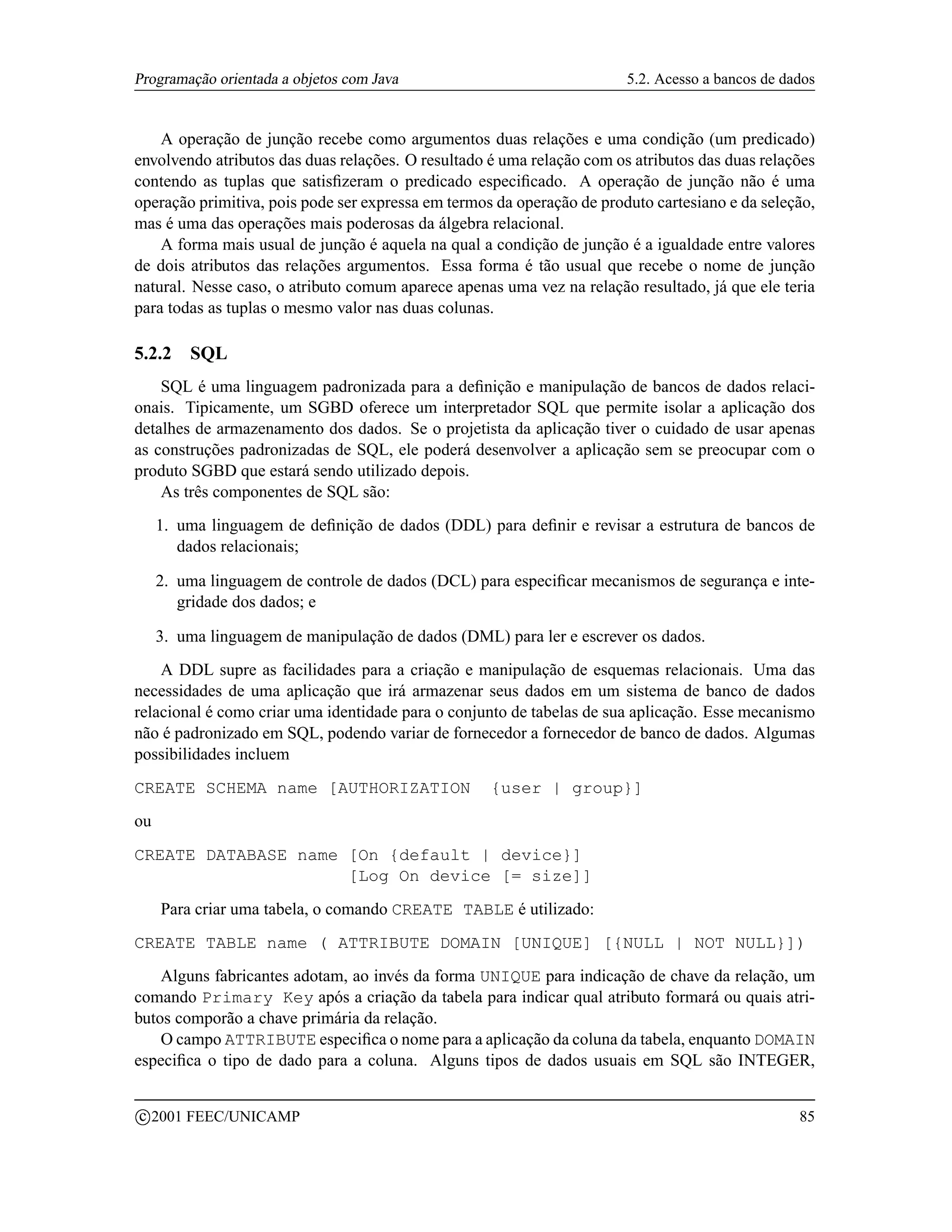 Programação orientada a objetos com Java                                5.2. Acesso a bancos de dados


    A operação de junção recebe como argumentos duas relações e uma condição (um predicado)
envolvendo atributos das duas relações. O resultado é uma relação com os atributos das duas relações
contendo as tuplas que satisﬁzeram o predicado especiﬁcado. A operação de junção não é uma
operação primitiva, pois pode ser expressa em termos da operação de produto cartesiano e da seleção,
mas é uma das operações mais poderosas da álgebra relacional.
    A forma mais usual de junção é aquela na qual a condição de junção é a igualdade entre valores
de dois atributos das relações argumentos. Essa forma é tão usual que recebe o nome de junção
natural. Nesse caso, o atributo comum aparece apenas uma vez na relação resultado, já que ele teria
para todas as tuplas o mesmo valor nas duas colunas.

5.2.2     SQL
    SQL é uma linguagem padronizada para a deﬁnição e manipulação de bancos de dados relaci-
onais. Tipicamente, um SGBD oferece um interpretador SQL que permite isolar a aplicação dos
detalhes de armazenamento dos dados. Se o projetista da aplicação tiver o cuidado de usar apenas
as construções padronizadas de SQL, ele poderá desenvolver a aplicação sem se preocupar com o
produto SGBD que estará sendo utilizado depois.
    As três componentes de SQL são:
     1. uma linguagem de deﬁnição de dados (DDL) para deﬁnir e revisar a estrutura de bancos de
        dados relacionais;

     2. uma linguagem de controle de dados (DCL) para especiﬁcar mecanismos de segurança e inte-
        gridade dos dados; e

     3. uma linguagem de manipulação de dados (DML) para ler e escrever os dados.
    A DDL supre as facilidades para a criação e manipulação de esquemas relacionais. Uma das
necessidades de uma aplicação que irá armazenar seus dados em um sistema de banco de dados
relacional é como criar uma identidade para o conjunto de tabelas de sua aplicação. Esse mecanismo
não é padronizado em SQL, podendo variar de fornecedor a fornecedor de banco de dados. Algumas
possibilidades incluem
CREATE SCHEMA name [AUTHORIZATION                   {user | group}]
ou
CREATE DATABASE name [On {default | device}]
                     [Log On device [= size]]
      Para criar uma tabela, o comando CREATE TABLE é utilizado:
CREATE TABLE name ( ATTRIBUTE DOMAIN [UNIQUE] [{NULL | NOT NULL}])
    Alguns fabricantes adotam, ao invés da forma UNIQUE para indicação de chave da relação, um
comando Primary Key após a criação da tabela para indicar qual atributo formará ou quais atri-
butos comporão a chave primária da relação.
    O campo ATTRIBUTE especiﬁca o nome para a aplicação da coluna da tabela, enquanto DOMAIN
especiﬁca o tipo de dado para a coluna. Alguns tipos de dados usuais em SQL são INTEGER,

    c 2001 FEEC/UNICAMP                                                                           85
 