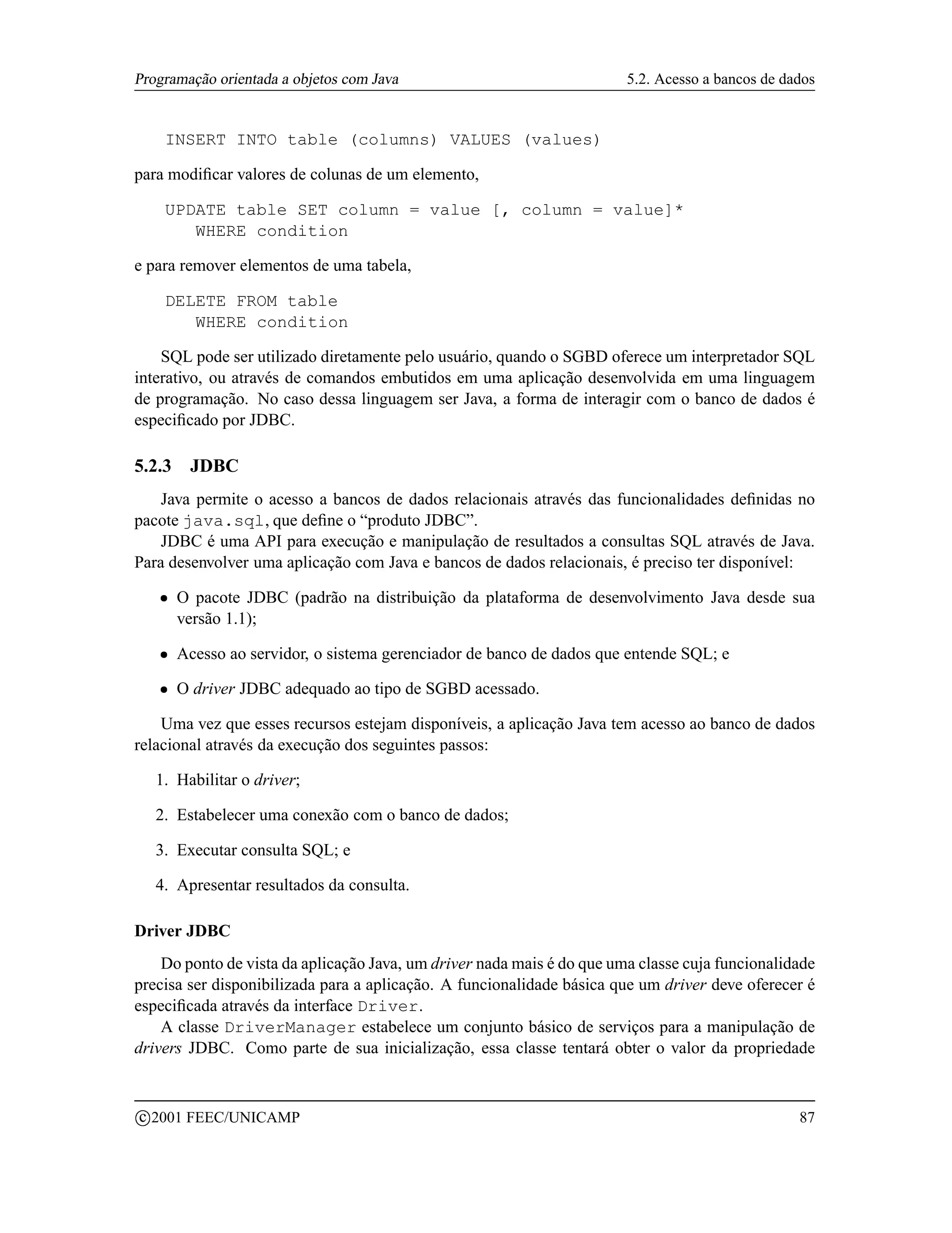 Programação orientada a objetos com Java                                  5.2. Acesso a bancos de dados


          INSERT INTO table (columns) VALUES (values)

para modiﬁcar valores de colunas de um elemento,

          UPDATE table SET column = value [, column = value]*
             WHERE condition

e para remover elementos de uma tabela,

          DELETE FROM table
             WHERE condition

    SQL pode ser utilizado diretamente pelo usuário, quando o SGBD oferece um interpretador SQL
interativo, ou através de comandos embutidos em uma aplicação desenvolvida em uma linguagem
de programação. No caso dessa linguagem ser Java, a forma de interagir com o banco de dados é
especiﬁcado por JDBC.

5.2.3       JDBC
    Java permite o acesso a bancos de dados relacionais através das funcionalidades deﬁnidas no
pacote java.sql, que deﬁne o “produto JDBC”.
    JDBC é uma API para execução e manipulação de resultados a consultas SQL através de Java.
Para desenvolver uma aplicação com Java e bancos de dados relacionais, é preciso ter disponível:
      ¡    O pacote JDBC (padrão na distribuição da plataforma de desenvolvimento Java desde sua
           versão 1.1);
      ¡    Acesso ao servidor, o sistema gerenciador de banco de dados que entende SQL; e
      ¡    O driver JDBC adequado ao tipo de SGBD acessado.

    Uma vez que esses recursos estejam disponíveis, a aplicação Java tem acesso ao banco de dados
relacional através da execução dos seguintes passos:

     1. Habilitar o driver;

     2. Estabelecer uma conexão com o banco de dados;

     3. Executar consulta SQL; e

     4. Apresentar resultados da consulta.

Driver JDBC
    Do ponto de vista da aplicação Java, um driver nada mais é do que uma classe cuja funcionalidade
precisa ser disponibilizada para a aplicação. A funcionalidade básica que um driver deve oferecer é
especiﬁcada através da interface Driver.
    A classe DriverManager estabelece um conjunto básico de serviços para a manipulação de
drivers JDBC. Como parte de sua inicialização, essa classe tentará obter o valor da propriedade


    c 2001 FEEC/UNICAMP                                                                             87
 