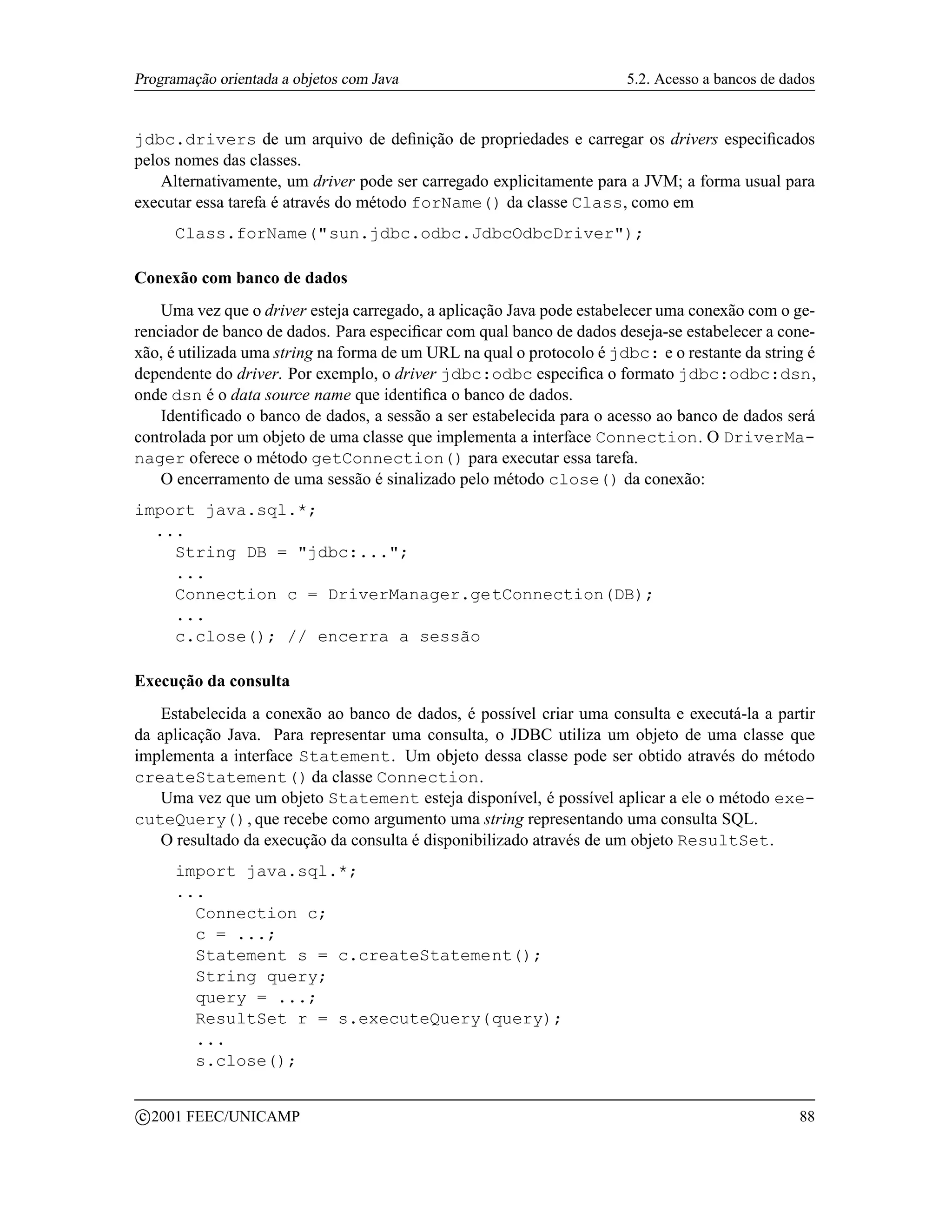 Programação orientada a objetos com Java                               5.2. Acesso a bancos de dados


jdbc.drivers de um arquivo de deﬁnição de propriedades e carregar os drivers especiﬁcados
pelos nomes das classes.
    Alternativamente, um driver pode ser carregado explicitamente para a JVM; a forma usual para
executar essa tarefa é através do método forName() da classe Class, como em
        Class.forName(sun.jdbc.odbc.JdbcOdbcDriver);

Conexão com banco de dados
    Uma vez que o driver esteja carregado, a aplicação Java pode estabelecer uma conexão com o ge-
renciador de banco de dados. Para especiﬁcar com qual banco de dados deseja-se estabelecer a cone-
xão, é utilizada uma string na forma de um URL na qual o protocolo é jdbc: e o restante da string é
dependente do driver. Por exemplo, o driver jdbc:odbc especiﬁca o formato jdbc:odbc:dsn,
onde dsn é o data source name que identiﬁca o banco de dados.
    Identiﬁcado o banco de dados, a sessão a ser estabelecida para o acesso ao banco de dados será
controlada por um objeto de uma classe que implementa a interface Connection. O DriverMa-
nager oferece o método getConnection() para executar essa tarefa.
    O encerramento de uma sessão é sinalizado pelo método close() da conexão:
import java.sql.*;
  ...
    String DB = jdbc:...;
    ...
    Connection c = DriverManager.getConnection(DB);
    ...
    c.close(); // encerra a sessão

Execução da consulta
   Estabelecida a conexão ao banco de dados, é possível criar uma consulta e executá-la a partir
da aplicação Java. Para representar uma consulta, o JDBC utiliza um objeto de uma classe que
implementa a interface Statement. Um objeto dessa classe pode ser obtido através do método
createStatement() da classe Connection.
   Uma vez que um objeto Statement esteja disponível, é possível aplicar a ele o método exe-
cuteQuery(), que recebe como argumento uma string representando uma consulta SQL.
   O resultado da execução da consulta é disponibilizado através de um objeto ResultSet.
        import java.sql.*;
        ...
          Connection c;
          c = ...;
          Statement s = c.createStatement();
          String query;
          query = ...;
          ResultSet r = s.executeQuery(query);
          ...
          s.close();

    c 2001 FEEC/UNICAMP                                                                          88
 