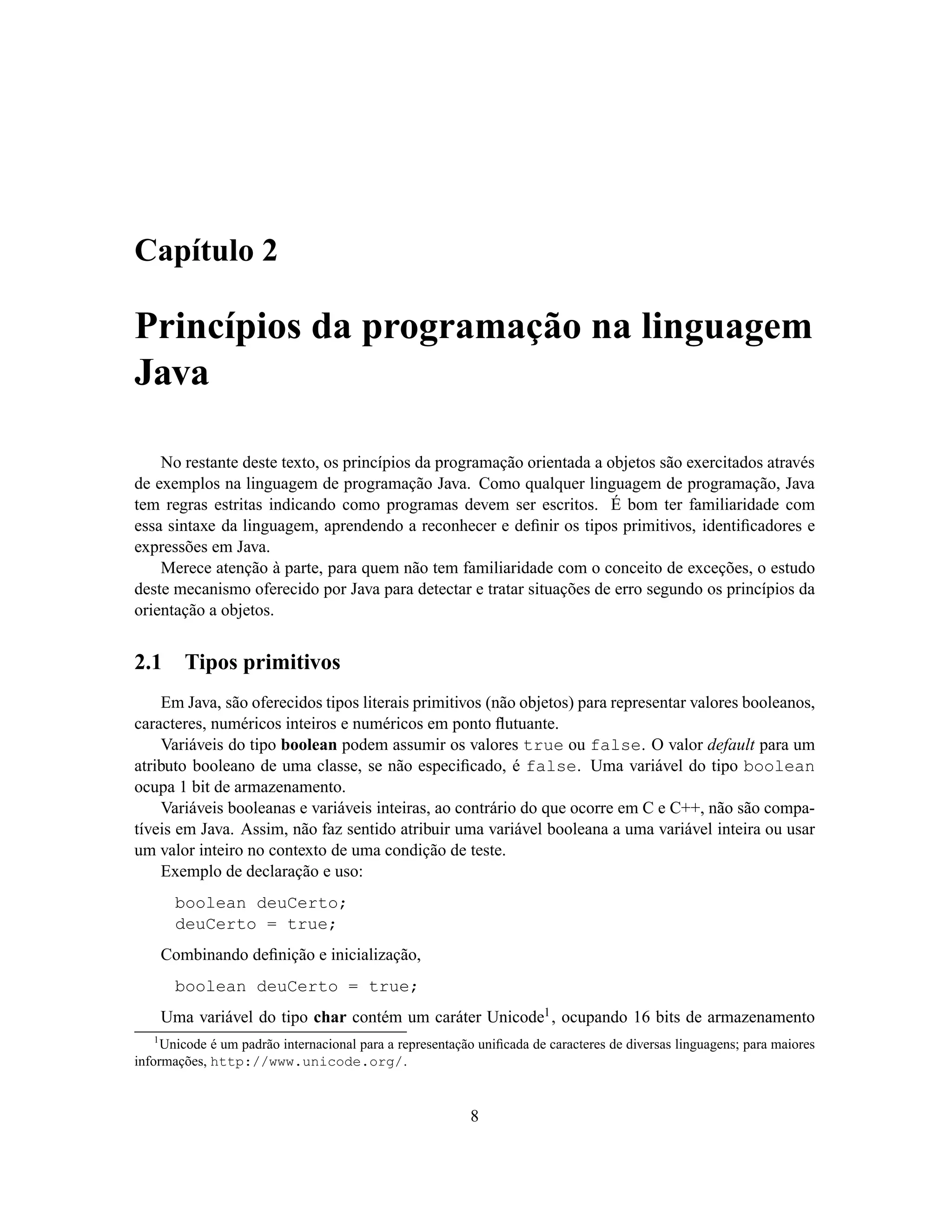 Capítulo 2

Princípios da programação na linguagem
Java

    No restante deste texto, os princípios da programação orientada a objetos são exercitados através
de exemplos na linguagem de programação Java. Como qualquer linguagem de programação, Java
tem regras estritas indicando como programas devem ser escritos. É bom ter familiaridade com
essa sintaxe da linguagem, aprendendo a reconhecer e deﬁnir os tipos primitivos, identiﬁcadores e
expressões em Java.
    Merece atenção à parte, para quem não tem familiaridade com o conceito de exceções, o estudo
deste mecanismo oferecido por Java para detectar e tratar situações de erro segundo os princípios da
orientação a objetos.


2.1       Tipos primitivos
    Em Java, são oferecidos tipos literais primitivos (não objetos) para representar valores booleanos,
caracteres, numéricos inteiros e numéricos em ponto ﬂutuante.
    Variáveis do tipo boolean podem assumir os valores true ou false. O valor default para um
atributo booleano de uma classe, se não especiﬁcado, é false. Uma variável do tipo boolean
ocupa 1 bit de armazenamento.
    Variáveis booleanas e variáveis inteiras, ao contrário do que ocorre em C e C++, não são compa-
tíveis em Java. Assim, não faz sentido atribuir uma variável booleana a uma variável inteira ou usar
um valor inteiro no contexto de uma condição de teste.
    Exemplo de declaração e uso:
        boolean deuCerto;
        deuCerto = true;
       Combinando deﬁnição e inicialização,
        boolean deuCerto = true;
       Uma variável do tipo char contém um caráter Unicode1 , ocupando 16 bits de armazenamento
   1
     Unicode é um padrão internacional para a representação uniﬁcada de caracteres de diversas linguagens; para maiores
informações, http://www.unicode.org/.



                                                          8
 