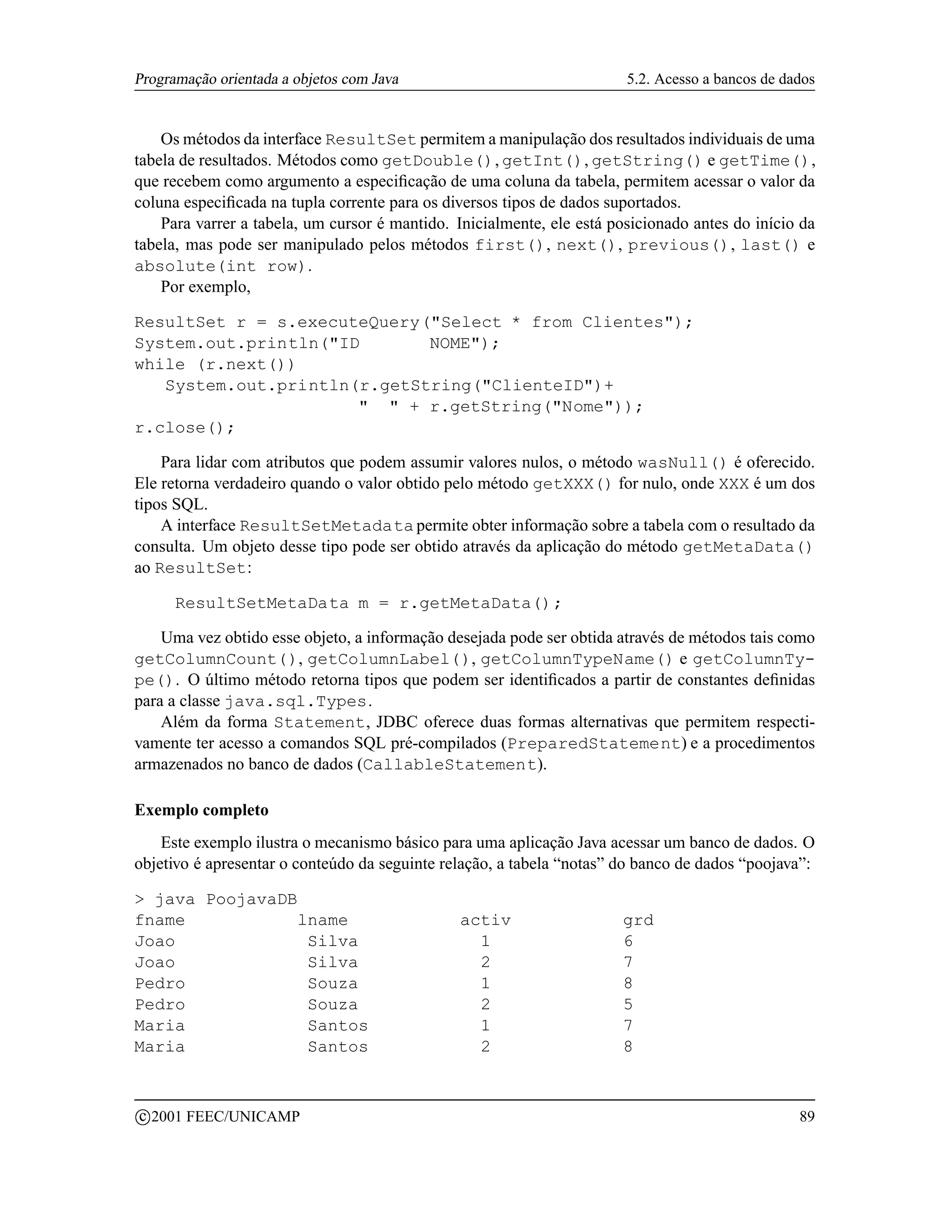 Programação orientada a objetos com Java                                5.2. Acesso a bancos de dados


    Os métodos da interface ResultSet permitem a manipulação dos resultados individuais de uma
tabela de resultados. Métodos como getDouble(), getInt(), getString() e getTime(),
que recebem como argumento a especiﬁcação de uma coluna da tabela, permitem acessar o valor da
coluna especiﬁcada na tupla corrente para os diversos tipos de dados suportados.
    Para varrer a tabela, um cursor é mantido. Inicialmente, ele está posicionado antes do início da
tabela, mas pode ser manipulado pelos métodos first(), next(), previous(), last() e
absolute(int row).
    Por exemplo,

ResultSet r = s.executeQuery(Select * from Clientes);
System.out.println(ID       NOME);
while (r.next())
   System.out.println(r.getString(ClienteID)+
                        + r.getString(Nome));
r.close();

    Para lidar com atributos que podem assumir valores nulos, o método wasNull() é oferecido.
Ele retorna verdadeiro quando o valor obtido pelo método getXXX() for nulo, onde XXX é um dos
tipos SQL.
    A interface ResultSetMetadata permite obter informação sobre a tabela com o resultado da
consulta. Um objeto desse tipo pode ser obtido através da aplicação do método getMetaData()
ao ResultSet:

        ResultSetMetaData m = r.getMetaData();

    Uma vez obtido esse objeto, a informação desejada pode ser obtida através de métodos tais como
getColumnCount(), getColumnLabel(), getColumnTypeName() e getColumnTy-
pe(). O último método retorna tipos que podem ser identiﬁcados a partir de constantes deﬁnidas
para a classe java.sql.Types.
    Além da forma Statement, JDBC oferece duas formas alternativas que permitem respecti-
vamente ter acesso a comandos SQL pré-compilados (PreparedStatement) e a procedimentos
armazenados no banco de dados (CallableStatement).

Exemplo completo
    Este exemplo ilustra o mecanismo básico para uma aplicação Java acessar um banco de dados. O
objetivo é apresentar o conteúdo da seguinte relação, a tabela “notas” do banco de dados “poojava”:

 java PoojavaDB
fname            lname                         activ                   grd
Joao              Silva                          1                     6
Joao              Silva                          2                     7
Pedro             Souza                          1                     8
Pedro             Souza                          2                     5
Maria             Santos                         1                     7
Maria             Santos                         2                     8


    c 2001 FEEC/UNICAMP                                                                           89
 