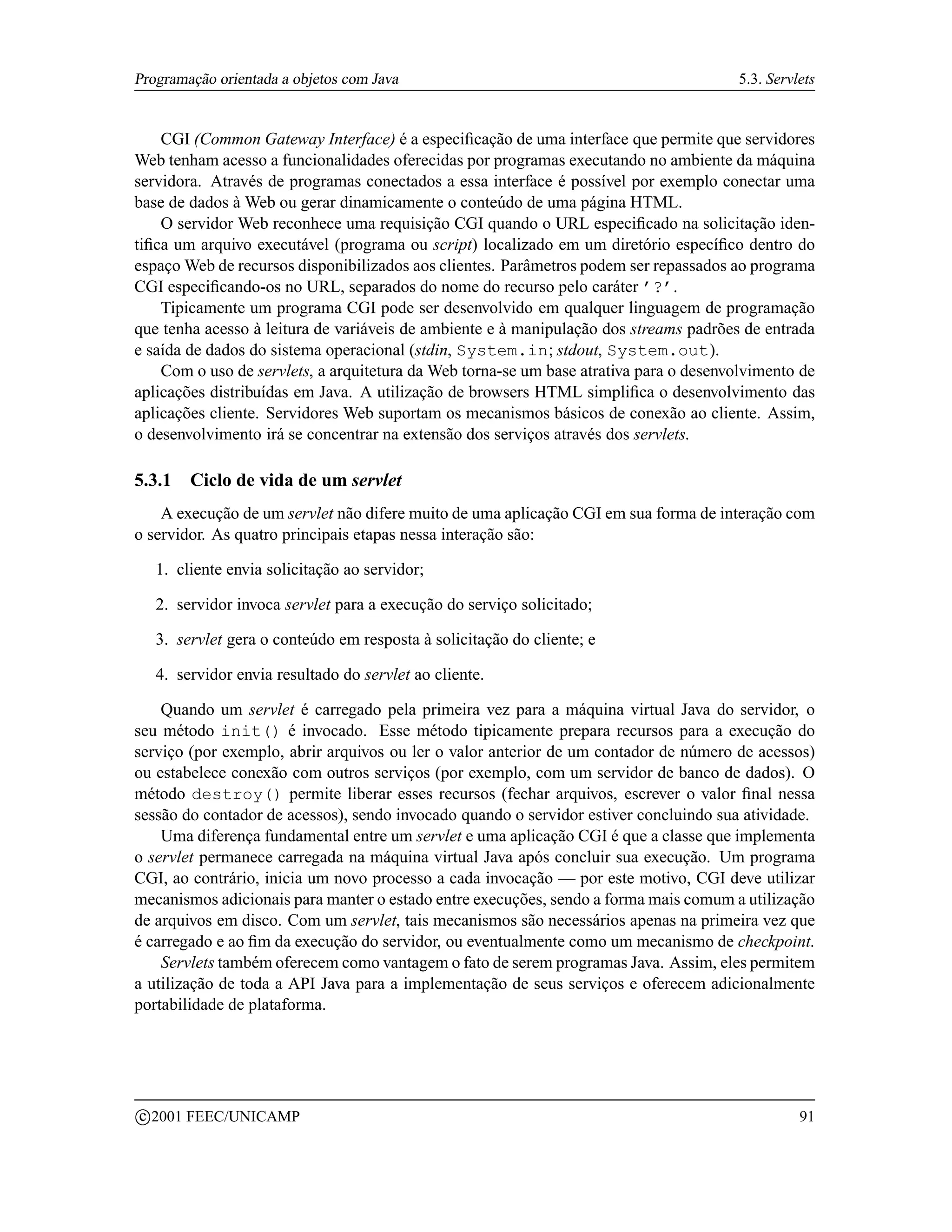 Programação orientada a objetos com Java                                               5.3. Servlets


    CGI (Common Gateway Interface) é a especiﬁcação de uma interface que permite que servidores
Web tenham acesso a funcionalidades oferecidas por programas executando no ambiente da máquina
servidora. Através de programas conectados a essa interface é possível por exemplo conectar uma
base de dados à Web ou gerar dinamicamente o conteúdo de uma página HTML.
    O servidor Web reconhece uma requisição CGI quando o URL especiﬁcado na solicitação iden-
tiﬁca um arquivo executável (programa ou script) localizado em um diretório especíﬁco dentro do
espaço Web de recursos disponibilizados aos clientes. Parâmetros podem ser repassados ao programa
CGI especiﬁcando-os no URL, separados do nome do recurso pelo caráter ’?’.
    Tipicamente um programa CGI pode ser desenvolvido em qualquer linguagem de programação
que tenha acesso à leitura de variáveis de ambiente e à manipulação dos streams padrões de entrada
e saída de dados do sistema operacional (stdin, System.in; stdout, System.out).
    Com o uso de servlets, a arquitetura da Web torna-se um base atrativa para o desenvolvimento de
aplicações distribuídas em Java. A utilização de browsers HTML simpliﬁca o desenvolvimento das
aplicações cliente. Servidores Web suportam os mecanismos básicos de conexão ao cliente. Assim,
o desenvolvimento irá se concentrar na extensão dos serviços através dos servlets.

5.3.1     Ciclo de vida de um servlet
    A execução de um servlet não difere muito de uma aplicação CGI em sua forma de interação com
o servidor. As quatro principais etapas nessa interação são:

     1. cliente envia solicitação ao servidor;

     2. servidor invoca servlet para a execução do serviço solicitado;

     3. servlet gera o conteúdo em resposta à solicitação do cliente; e

     4. servidor envia resultado do servlet ao cliente.

    Quando um servlet é carregado pela primeira vez para a máquina virtual Java do servidor, o
seu método init() é invocado. Esse método tipicamente prepara recursos para a execução do
serviço (por exemplo, abrir arquivos ou ler o valor anterior de um contador de número de acessos)
ou estabelece conexão com outros serviços (por exemplo, com um servidor de banco de dados). O
método destroy() permite liberar esses recursos (fechar arquivos, escrever o valor ﬁnal nessa
sessão do contador de acessos), sendo invocado quando o servidor estiver concluindo sua atividade.
    Uma diferença fundamental entre um servlet e uma aplicação CGI é que a classe que implementa
o servlet permanece carregada na máquina virtual Java após concluir sua execução. Um programa
CGI, ao contrário, inicia um novo processo a cada invocação — por este motivo, CGI deve utilizar
mecanismos adicionais para manter o estado entre execuções, sendo a forma mais comum a utilização
de arquivos em disco. Com um servlet, tais mecanismos são necessários apenas na primeira vez que
é carregado e ao ﬁm da execução do servidor, ou eventualmente como um mecanismo de checkpoint.
    Servlets também oferecem como vantagem o fato de serem programas Java. Assim, eles permitem
a utilização de toda a API Java para a implementação de seus serviços e oferecem adicionalmente
portabilidade de plataforma.




    c 2001 FEEC/UNICAMP                                                                          91
 