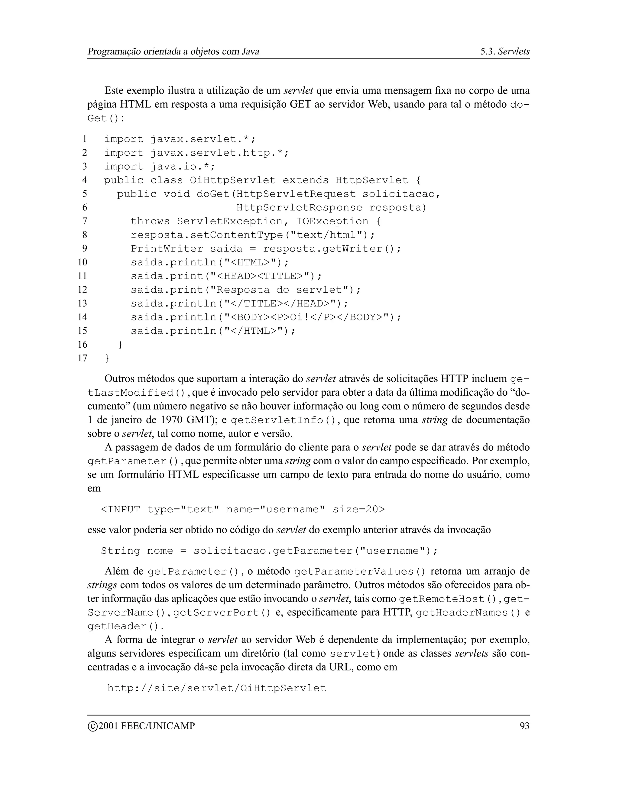 Programação orientada a objetos com Java                                                5.3. Servlets


    Este exemplo ilustra a utilização de um servlet que envia uma mensagem ﬁxa no corpo de uma
 página HTML em resposta a uma requisição GET ao servidor Web, usando para tal o método do-
 Get():
 1         import javax.servlet.*;
 2         import javax.servlet.http.*;
 3         import java.io.*;
 4         public class OiHttpServlet extends HttpServlet {
 5           public void doGet(HttpServletRequest solicitacao,
 6                             HttpServletResponse resposta)
 7             throws ServletException, IOException {
 8             resposta.setContentType(text/html);
 9             PrintWriter saida = resposta.getWriter();
10             saida.println(HTML);
11             saida.print(HEADTITLE);
12             saida.print(Resposta do servlet);
13             saida.println(/TITLE/HEAD);
14             saida.println(BODYPOi!/P/BODY);
15             saida.println(/HTML);
16           }
17         }
     Outros métodos que suportam a interação do servlet através de solicitações HTTP incluem ge-
 tLastModified(), que é invocado pelo servidor para obter a data da última modiﬁcação do “do-
 cumento” (um número negativo se não houver informação ou long com o número de segundos desde
 1 de janeiro de 1970 GMT); e getServletInfo(), que retorna uma string de documentação
 sobre o servlet, tal como nome, autor e versão.
     A passagem de dados de um formulário do cliente para o servlet pode se dar através do método
 getParameter(), que permite obter uma string com o valor do campo especiﬁcado. Por exemplo,
 se um formulário HTML especiﬁcasse um campo de texto para entrada do nome do usuário, como
 em
          INPUT type=text name=username size=20
 esse valor poderia ser obtido no código do servlet do exemplo anterior através da invocação
          String nome = solicitacao.getParameter(username);
      Além de getParameter(), o método getParameterValues() retorna um arranjo de
 strings com todos os valores de um determinado parâmetro. Outros métodos são oferecidos para ob-
 ter informação das aplicações que estão invocando o servlet, tais como getRemoteHost(), get-
 ServerName(), getServerPort() e, especiﬁcamente para HTTP, getHeaderNames() e
 getHeader().
      A forma de integrar o servlet ao servidor Web é dependente da implementação; por exemplo,
 alguns servidores especiﬁcam um diretório (tal como servlet) onde as classes servlets são con-
 centradas e a invocação dá-se pela invocação direta da URL, como em
            http://site/servlet/OiHttpServlet

         c 2001 FEEC/UNICAMP                                                                       93
 