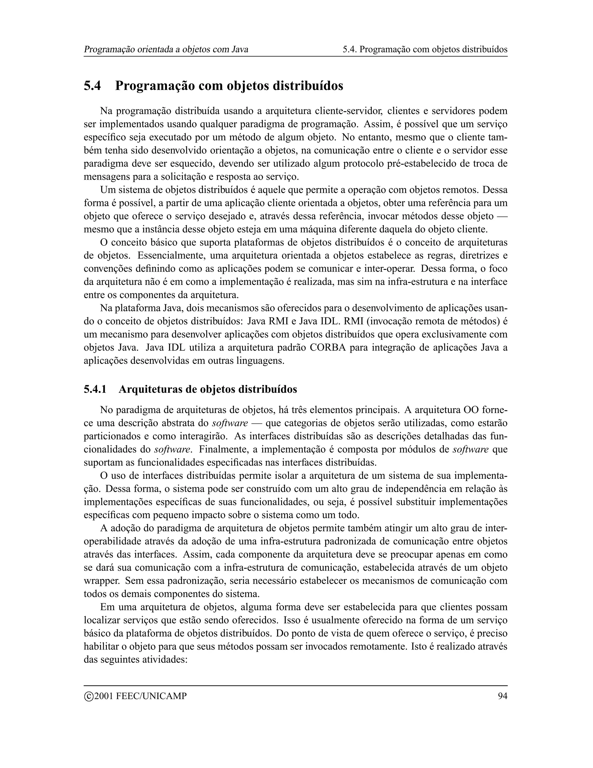 Programação orientada a objetos com Java                     5.4. Programação com objetos distribuídos


5.4      Programação com objetos distribuídos
    Na programação distribuída usando a arquitetura cliente-servidor, clientes e servidores podem
ser implementados usando qualquer paradigma de programação. Assim, é possível que um serviço
especíﬁco seja executado por um método de algum objeto. No entanto, mesmo que o cliente tam-
bém tenha sido desenvolvido orientação a objetos, na comunicação entre o cliente e o servidor esse
paradigma deve ser esquecido, devendo ser utilizado algum protocolo pré-estabelecido de troca de
mensagens para a solicitação e resposta ao serviço.
    Um sistema de objetos distribuídos é aquele que permite a operação com objetos remotos. Dessa
forma é possível, a partir de uma aplicação cliente orientada a objetos, obter uma referência para um
objeto que oferece o serviço desejado e, através dessa referência, invocar métodos desse objeto —
mesmo que a instância desse objeto esteja em uma máquina diferente daquela do objeto cliente.
    O conceito básico que suporta plataformas de objetos distribuídos é o conceito de arquiteturas
de objetos. Essencialmente, uma arquitetura orientada a objetos estabelece as regras, diretrizes e
convenções deﬁnindo como as aplicações podem se comunicar e inter-operar. Dessa forma, o foco
da arquitetura não é em como a implementação é realizada, mas sim na infra-estrutura e na interface
entre os componentes da arquitetura.
    Na plataforma Java, dois mecanismos são oferecidos para o desenvolvimento de aplicações usan-
do o conceito de objetos distribuídos: Java RMI e Java IDL. RMI (invocação remota de métodos) é
um mecanismo para desenvolver aplicações com objetos distribuídos que opera exclusivamente com
objetos Java. Java IDL utiliza a arquitetura padrão CORBA para integração de aplicações Java a
aplicações desenvolvidas em outras linguagens.

5.4.1     Arquiteturas de objetos distribuídos
    No paradigma de arquiteturas de objetos, há três elementos principais. A arquitetura OO forne-
ce uma descrição abstrata do software — que categorias de objetos serão utilizadas, como estarão
particionados e como interagirão. As interfaces distribuídas são as descrições detalhadas das fun-
cionalidades do software. Finalmente, a implementação é composta por módulos de software que
suportam as funcionalidades especiﬁcadas nas interfaces distribuídas.
    O uso de interfaces distribuídas permite isolar a arquitetura de um sistema de sua implementa-
ção. Dessa forma, o sistema pode ser construído com um alto grau de independência em relação às
implementações especíﬁcas de suas funcionalidades, ou seja, é possível substituir implementações
especíﬁcas com pequeno impacto sobre o sistema como um todo.
    A adoção do paradigma de arquitetura de objetos permite também atingir um alto grau de inter-
operabilidade através da adoção de uma infra-estrutura padronizada de comunicação entre objetos
através das interfaces. Assim, cada componente da arquitetura deve se preocupar apenas em como
se dará sua comunicação com a infra-estrutura de comunicação, estabelecida através de um objeto
wrapper. Sem essa padronização, seria necessário estabelecer os mecanismos de comunicação com
todos os demais componentes do sistema.
    Em uma arquitetura de objetos, alguma forma deve ser estabelecida para que clientes possam
localizar serviços que estão sendo oferecidos. Isso é usualmente oferecido na forma de um serviço
básico da plataforma de objetos distribuídos. Do ponto de vista de quem oferece o serviço, é preciso
habilitar o objeto para que seus métodos possam ser invocados remotamente. Isto é realizado através
das seguintes atividades:

    c 2001 FEEC/UNICAMP                                                                            94
 