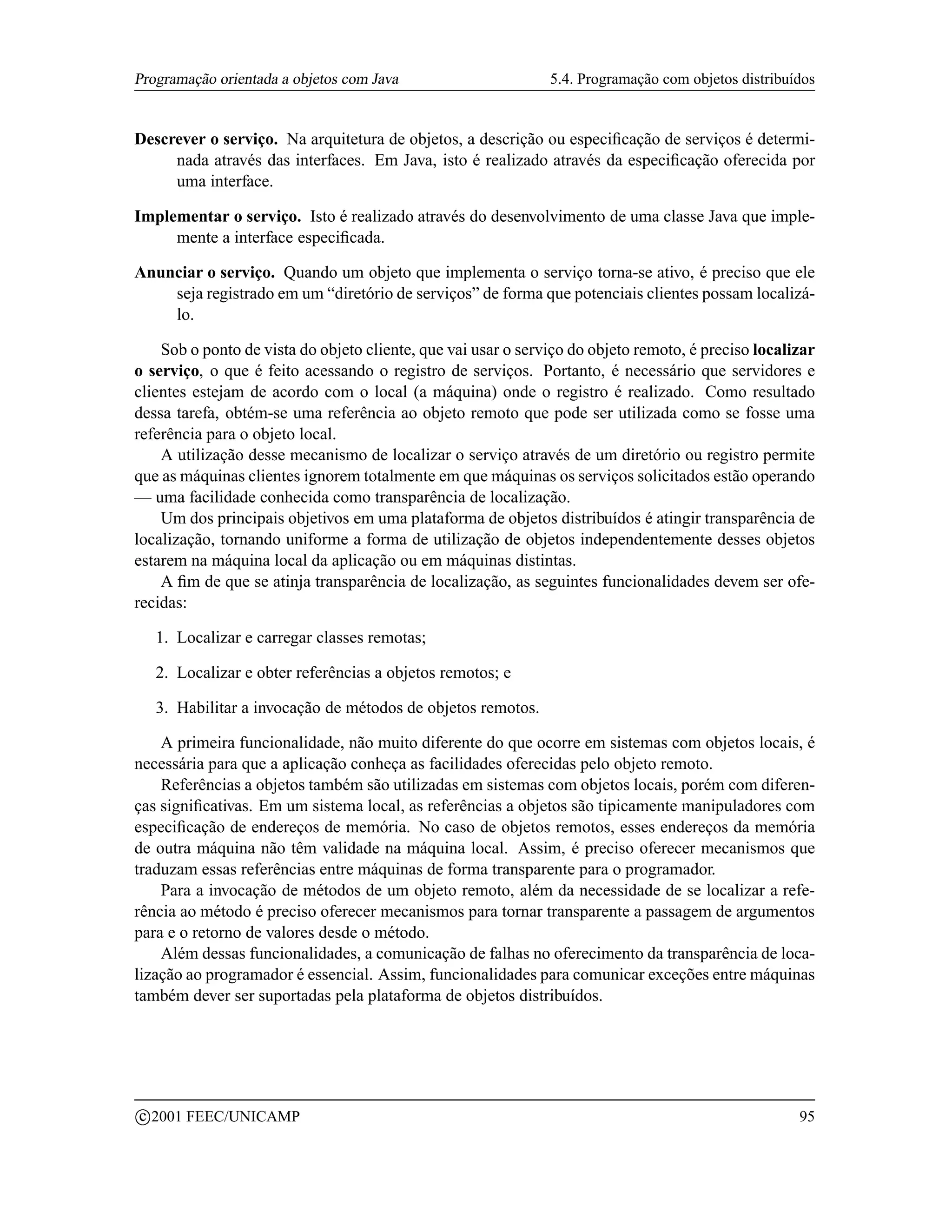 Programação orientada a objetos com Java                       5.4. Programação com objetos distribuídos


Descrever o serviço. Na arquitetura de objetos, a descrição ou especiﬁcação de serviços é determi-
     nada através das interfaces. Em Java, isto é realizado através da especiﬁcação oferecida por
     uma interface.

Implementar o serviço. Isto é realizado através do desenvolvimento de uma classe Java que imple-
     mente a interface especiﬁcada.

Anunciar o serviço. Quando um objeto que implementa o serviço torna-se ativo, é preciso que ele
    seja registrado em um “diretório de serviços” de forma que potenciais clientes possam localizá-
    lo.

    Sob o ponto de vista do objeto cliente, que vai usar o serviço do objeto remoto, é preciso localizar
o serviço, o que é feito acessando o registro de serviços. Portanto, é necessário que servidores e
clientes estejam de acordo com o local (a máquina) onde o registro é realizado. Como resultado
dessa tarefa, obtém-se uma referência ao objeto remoto que pode ser utilizada como se fosse uma
referência para o objeto local.
    A utilização desse mecanismo de localizar o serviço através de um diretório ou registro permite
que as máquinas clientes ignorem totalmente em que máquinas os serviços solicitados estão operando
— uma facilidade conhecida como transparência de localização.
    Um dos principais objetivos em uma plataforma de objetos distribuídos é atingir transparência de
localização, tornando uniforme a forma de utilização de objetos independentemente desses objetos
estarem na máquina local da aplicação ou em máquinas distintas.
    A ﬁm de que se atinja transparência de localização, as seguintes funcionalidades devem ser ofe-
recidas:

     1. Localizar e carregar classes remotas;

     2. Localizar e obter referências a objetos remotos; e

     3. Habilitar a invocação de métodos de objetos remotos.

    A primeira funcionalidade, não muito diferente do que ocorre em sistemas com objetos locais, é
necessária para que a aplicação conheça as facilidades oferecidas pelo objeto remoto.
    Referências a objetos também são utilizadas em sistemas com objetos locais, porém com diferen-
ças signiﬁcativas. Em um sistema local, as referências a objetos são tipicamente manipuladores com
especiﬁcação de endereços de memória. No caso de objetos remotos, esses endereços da memória
de outra máquina não têm validade na máquina local. Assim, é preciso oferecer mecanismos que
traduzam essas referências entre máquinas de forma transparente para o programador.
    Para a invocação de métodos de um objeto remoto, além da necessidade de se localizar a refe-
rência ao método é preciso oferecer mecanismos para tornar transparente a passagem de argumentos
para e o retorno de valores desde o método.
    Além dessas funcionalidades, a comunicação de falhas no oferecimento da transparência de loca-
lização ao programador é essencial. Assim, funcionalidades para comunicar exceções entre máquinas
também dever ser suportadas pela plataforma de objetos distribuídos.




    c 2001 FEEC/UNICAMP                                                                              95
 