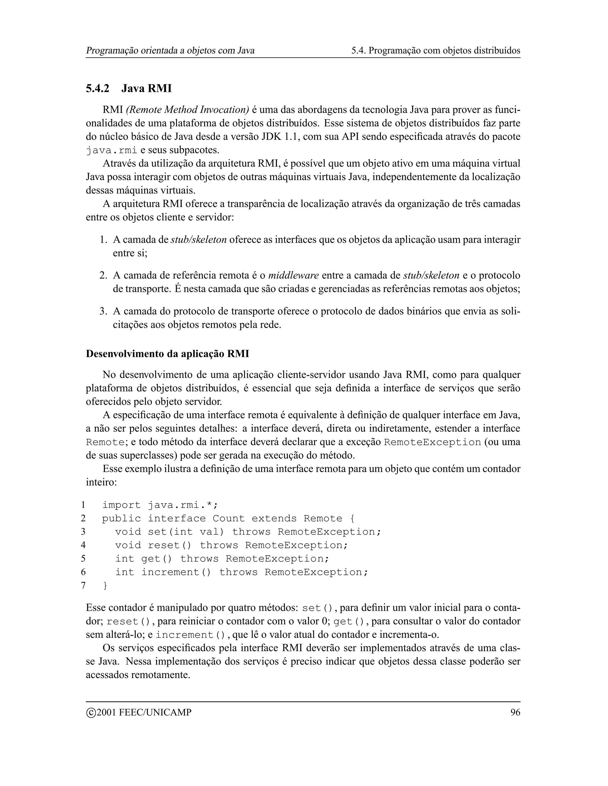 Programação orientada a objetos com Java                       5.4. Programação com objetos distribuídos


    5.4.2     Java RMI
        RMI (Remote Method Invocation) é uma das abordagens da tecnologia Java para prover as funci-
    onalidades de uma plataforma de objetos distribuídos. Esse sistema de objetos distribuídos faz parte
    do núcleo básico de Java desde a versão JDK 1.1, com sua API sendo especiﬁcada através do pacote
    java.rmi e seus subpacotes.
        Através da utilização da arquitetura RMI, é possível que um objeto ativo em uma máquina virtual
    Java possa interagir com objetos de outras máquinas virtuais Java, independentemente da localização
    dessas máquinas virtuais.
        A arquitetura RMI oferece a transparência de localização através da organização de três camadas
    entre os objetos cliente e servidor:

         1. A camada de stub/skeleton oferece as interfaces que os objetos da aplicação usam para interagir
            entre si;

         2. A camada de referência remota é o middleware entre a camada de stub/skeleton e o protocolo
            de transporte. É nesta camada que são criadas e gerenciadas as referências remotas aos objetos;

         3. A camada do protocolo de transporte oferece o protocolo de dados binários que envia as soli-
            citações aos objetos remotos pela rede.

    Desenvolvimento da aplicação RMI
        No desenvolvimento de uma aplicação cliente-servidor usando Java RMI, como para qualquer
    plataforma de objetos distribuídos, é essencial que seja deﬁnida a interface de serviços que serão
    oferecidos pelo objeto servidor.
        A especiﬁcação de uma interface remota é equivalente à deﬁnição de qualquer interface em Java,
    a não ser pelos seguintes detalhes: a interface deverá, direta ou indiretamente, estender a interface
    Remote; e todo método da interface deverá declarar que a exceção RemoteException (ou uma
    de suas superclasses) pode ser gerada na execução do método.
        Esse exemplo ilustra a deﬁnição de uma interface remota para um objeto que contém um contador
    inteiro:

1         import java.rmi.*;
2         public interface Count extends Remote {
3           void set(int val) throws RemoteException;
4           void reset() throws RemoteException;
5           int get() throws RemoteException;
6           int increment() throws RemoteException;
7         }

    Esse contador é manipulado por quatro métodos: set(), para deﬁnir um valor inicial para o conta-
    dor; reset(), para reiniciar o contador com o valor 0; get(), para consultar o valor do contador
    sem alterá-lo; e increment(), que lê o valor atual do contador e incrementa-o.
        Os serviços especiﬁcados pela interface RMI deverão ser implementados através de uma clas-
    se Java. Nessa implementação dos serviços é preciso indicar que objetos dessa classe poderão ser
    acessados remotamente.

        c 2001 FEEC/UNICAMP                                                                              96
 