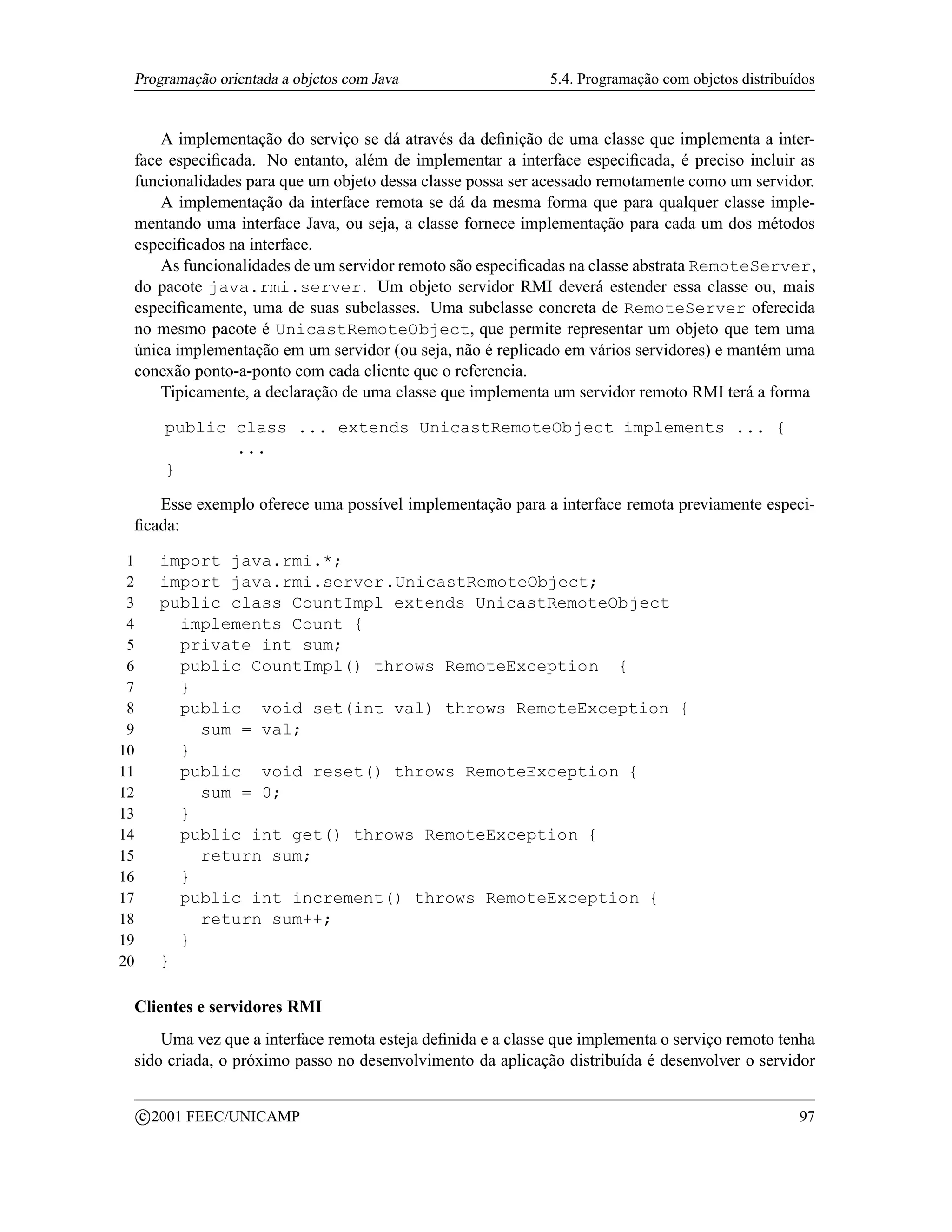 Programação orientada a objetos com Java                   5.4. Programação com objetos distribuídos


     A implementação do serviço se dá através da deﬁnição de uma classe que implementa a inter-
 face especiﬁcada. No entanto, além de implementar a interface especiﬁcada, é preciso incluir as
 funcionalidades para que um objeto dessa classe possa ser acessado remotamente como um servidor.
     A implementação da interface remota se dá da mesma forma que para qualquer classe imple-
 mentando uma interface Java, ou seja, a classe fornece implementação para cada um dos métodos
 especiﬁcados na interface.
     As funcionalidades de um servidor remoto são especiﬁcadas na classe abstrata RemoteServer,
 do pacote java.rmi.server. Um objeto servidor RMI deverá estender essa classe ou, mais
 especiﬁcamente, uma de suas subclasses. Uma subclasse concreta de RemoteServer oferecida
 no mesmo pacote é UnicastRemoteObject, que permite representar um objeto que tem uma
 única implementação em um servidor (ou seja, não é replicado em vários servidores) e mantém uma
 conexão ponto-a-ponto com cada cliente que o referencia.
     Tipicamente, a declaração de uma classe que implementa um servidor remoto RMI terá a forma

            public class ... extends UnicastRemoteObject implements ... {
                   ...
            }

    Esse exemplo oferece uma possível implementação para a interface remota previamente especi-
 ﬁcada:

 1         import java.rmi.*;
 2         import java.rmi.server.UnicastRemoteObject;
 3         public class CountImpl extends UnicastRemoteObject
 4           implements Count {
 5           private int sum;
 6           public CountImpl() throws RemoteException {
 7           }
 8           public void set(int val) throws RemoteException {
 9             sum = val;
10           }
11           public void reset() throws RemoteException {
12             sum = 0;
13           }
14           public int get() throws RemoteException {
15             return sum;
16           }
17           public int increment() throws RemoteException {
18             return sum++;
19           }
20         }

 Clientes e servidores RMI
     Uma vez que a interface remota esteja deﬁnida e a classe que implementa o serviço remoto tenha
 sido criada, o próximo passo no desenvolvimento da aplicação distribuída é desenvolver o servidor

         c 2001 FEEC/UNICAMP                                                                      97
 