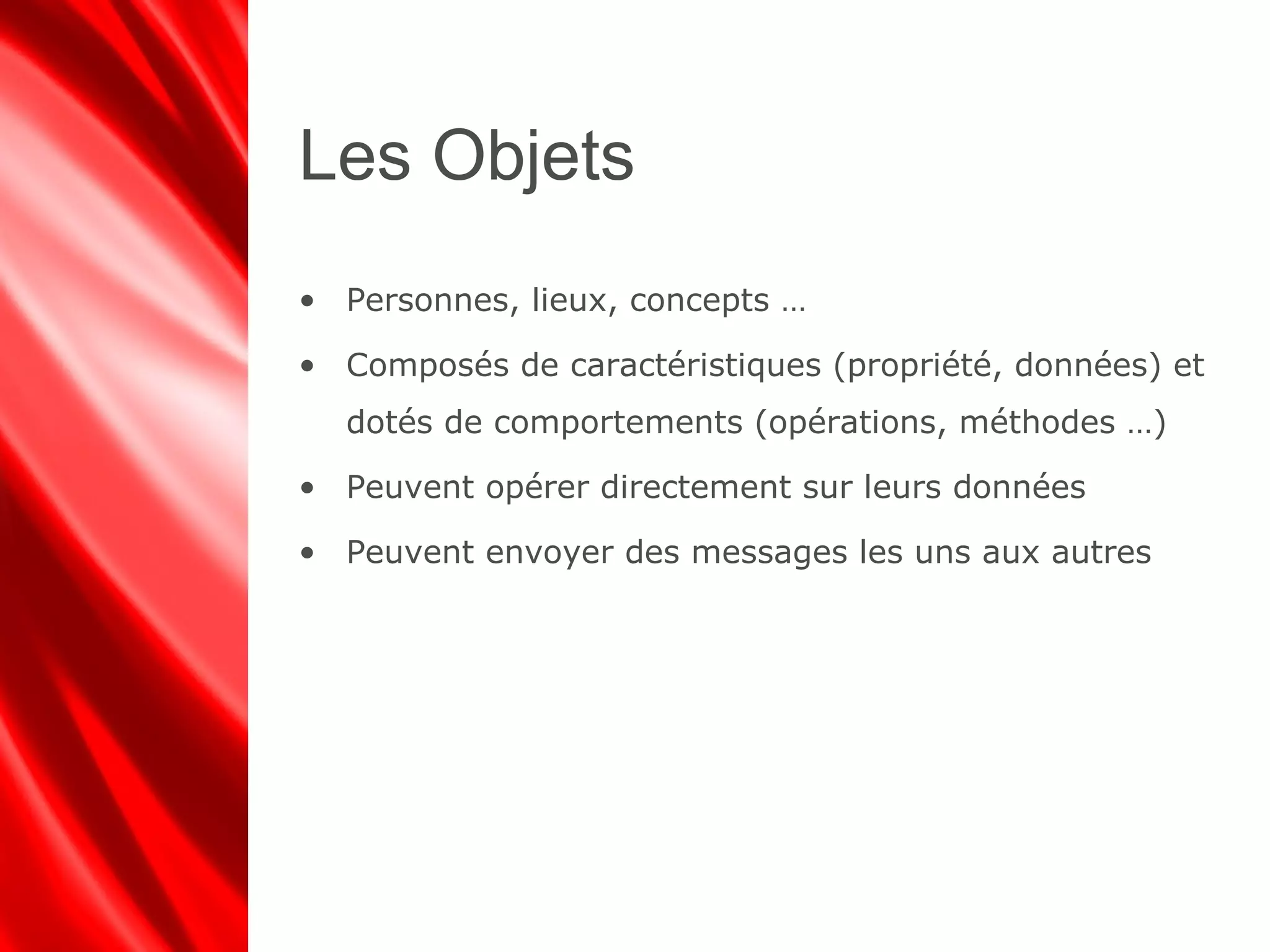 Les Objets
• Personnes, lieux, concepts …
• Composés de caractéristiques (propriété, données) et
dotés de comportements (opérations, méthodes …)
• Peuvent opérer directement sur leurs données
• Peuvent envoyer des messages les uns aux autres
 