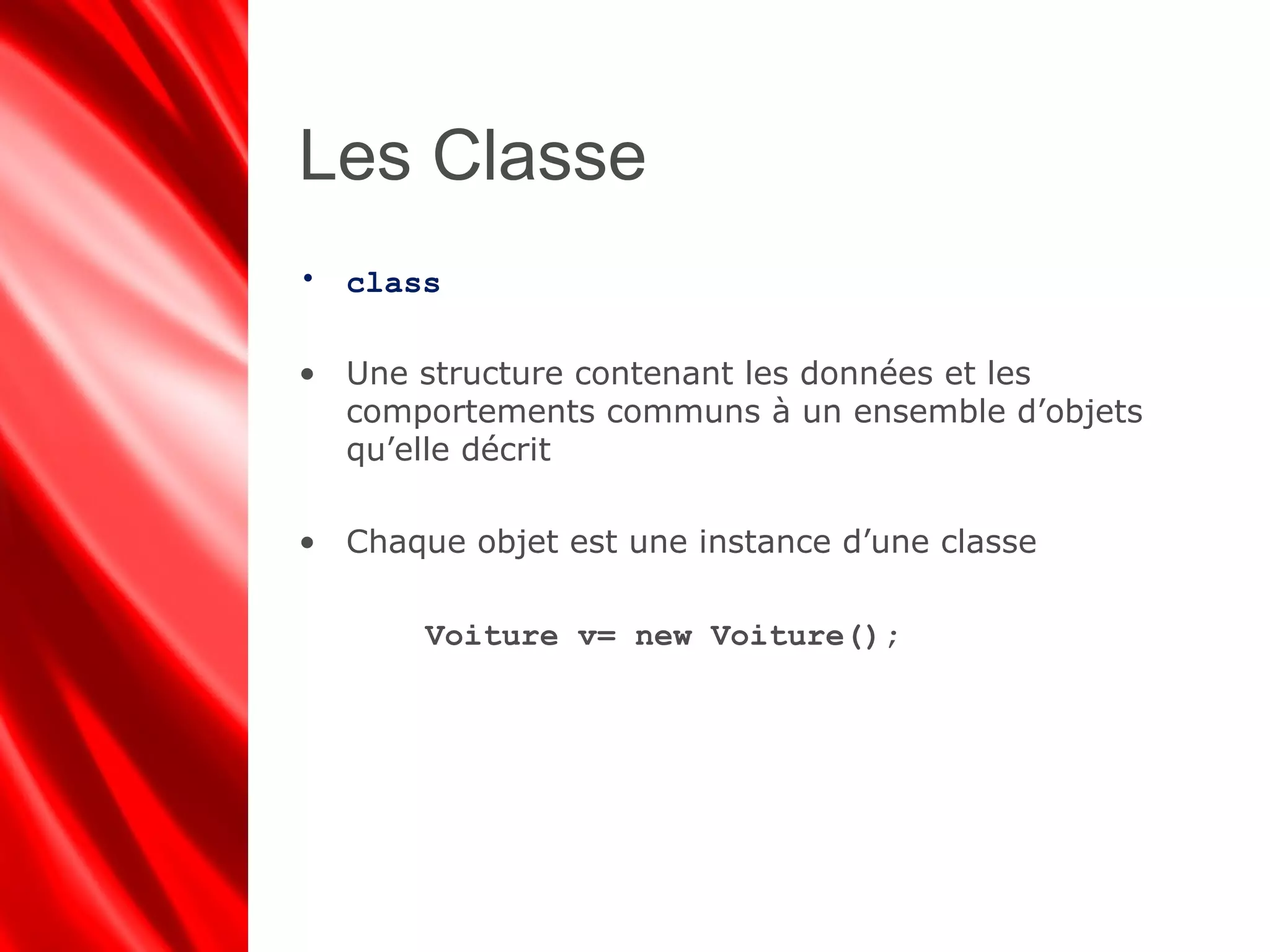 Les Classe
• class
• Une structure contenant les données et les
comportements communs à un ensemble d’objets
qu’elle décrit
• Chaque objet est une instance d’une classe
Voiture v= new Voiture();
 