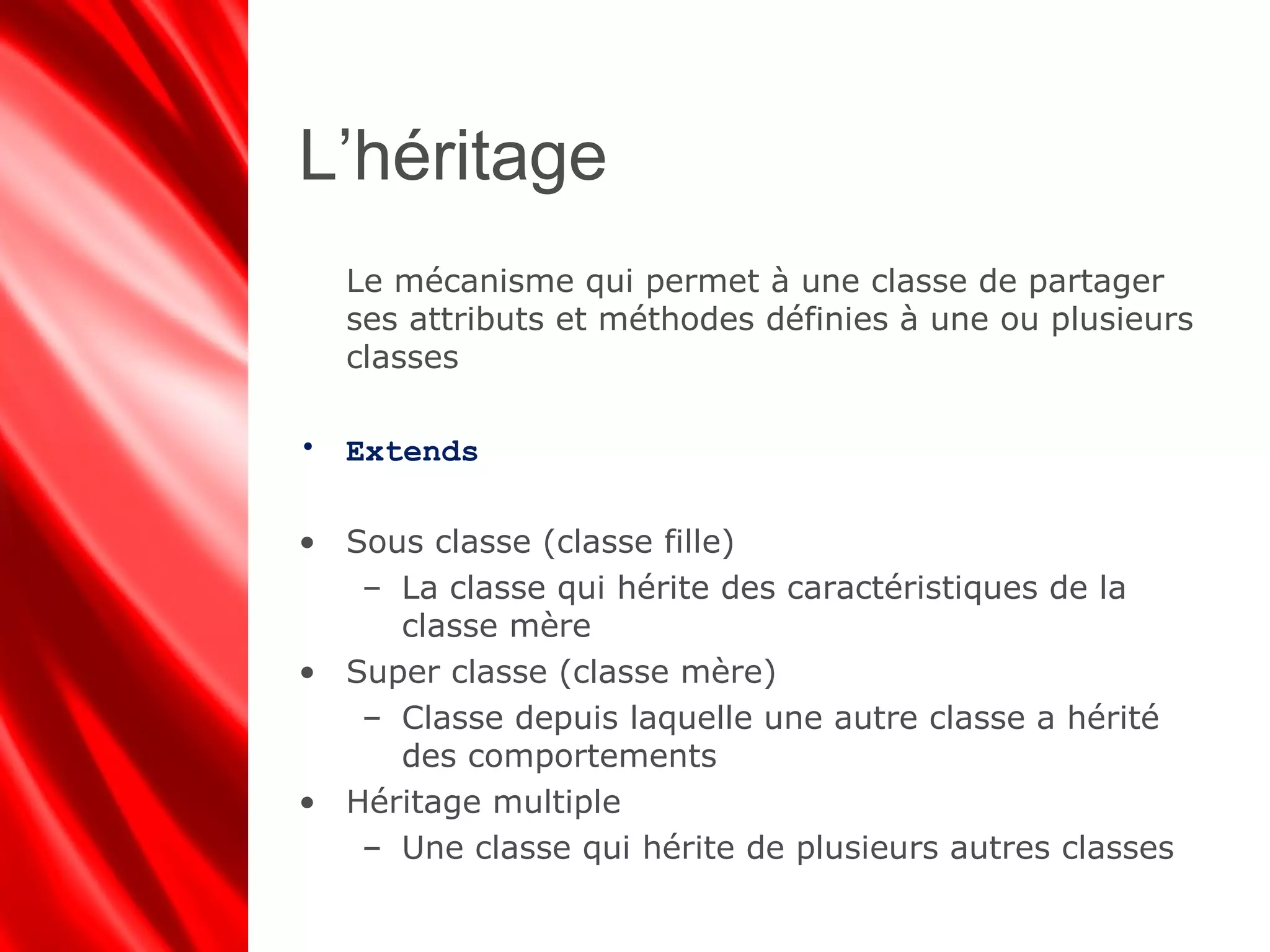 L’héritage
Le mécanisme qui permet à une classe de partager
ses attributs et méthodes définies à une ou plusieurs
classes
• Extends
• Sous classe (classe fille)
– La classe qui hérite des caractéristiques de la
classe mère
• Super classe (classe mère)
– Classe depuis laquelle une autre classe a hérité
des comportements
• Héritage multiple
– Une classe qui hérite de plusieurs autres classes
 