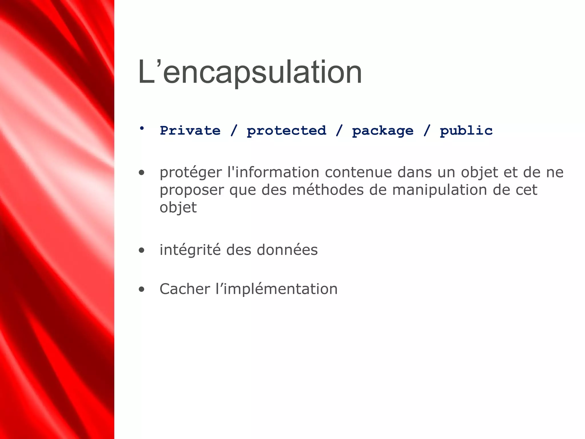 L’encapsulation
• Private / protected / package / public
• protéger l'information contenue dans un objet et de ne
proposer que des méthodes de manipulation de cet
objet
• intégrité des données
• Cacher l’implémentation
 