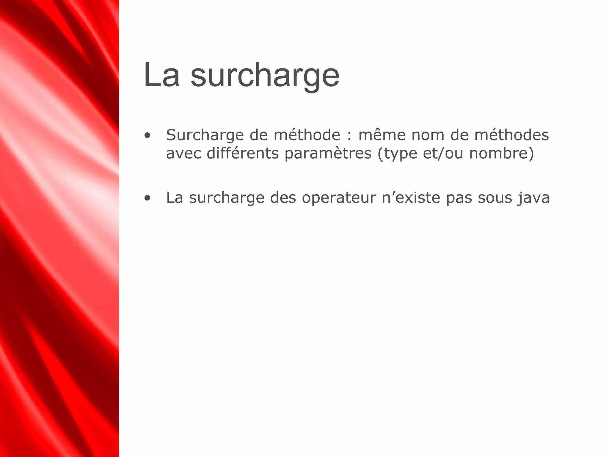 La surcharge
• Surcharge de méthode : même nom de méthodes
avec différents paramètres (type et/ou nombre)
• La surcharge des operateur n’existe pas sous java
 