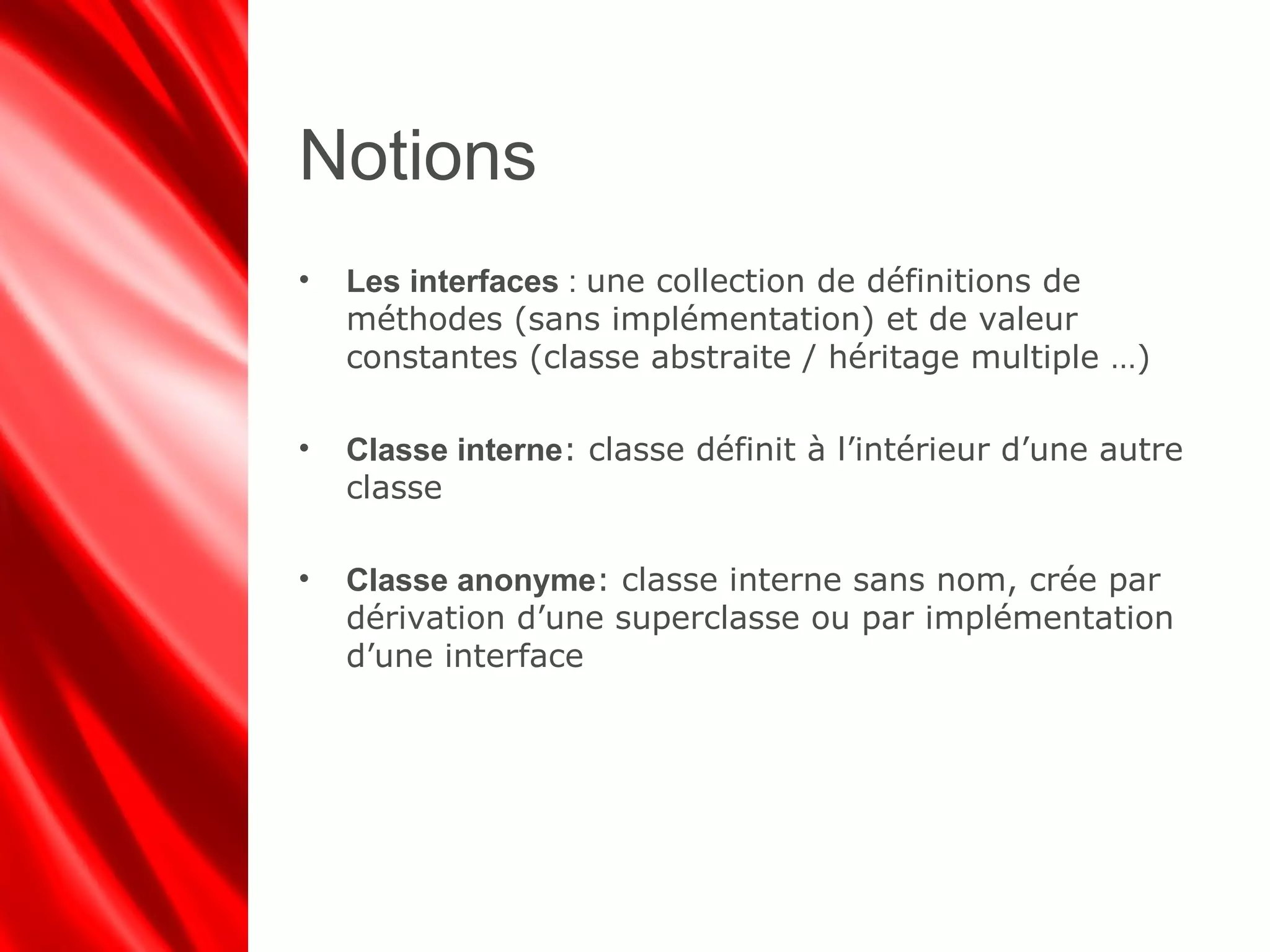 Notions
• Les interfaces : une collection de définitions de
méthodes (sans implémentation) et de valeur
constantes (classe abstraite / héritage multiple …)
• Classe interne: classe définit à l’intérieur d’une autre
classe
• Classe anonyme: classe interne sans nom, crée par
dérivation d’une superclasse ou par implémentation
d’une interface
 