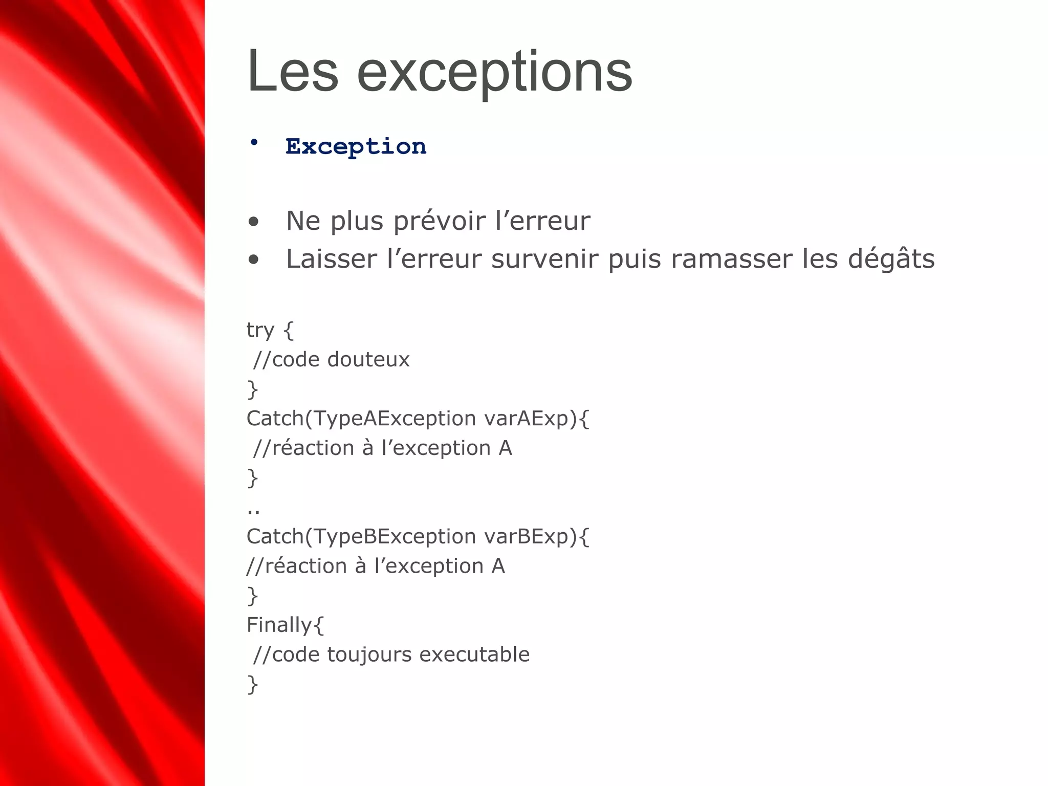 Les exceptions
• Exception
• Ne plus prévoir l’erreur
• Laisser l’erreur survenir puis ramasser les dégâts
try {
//code douteux
}
Catch(TypeAException varAExp){
//réaction à l’exception A
}
..
Catch(TypeBException varBExp){
//réaction à l’exception A
}
Finally{
//code toujours executable
}
 