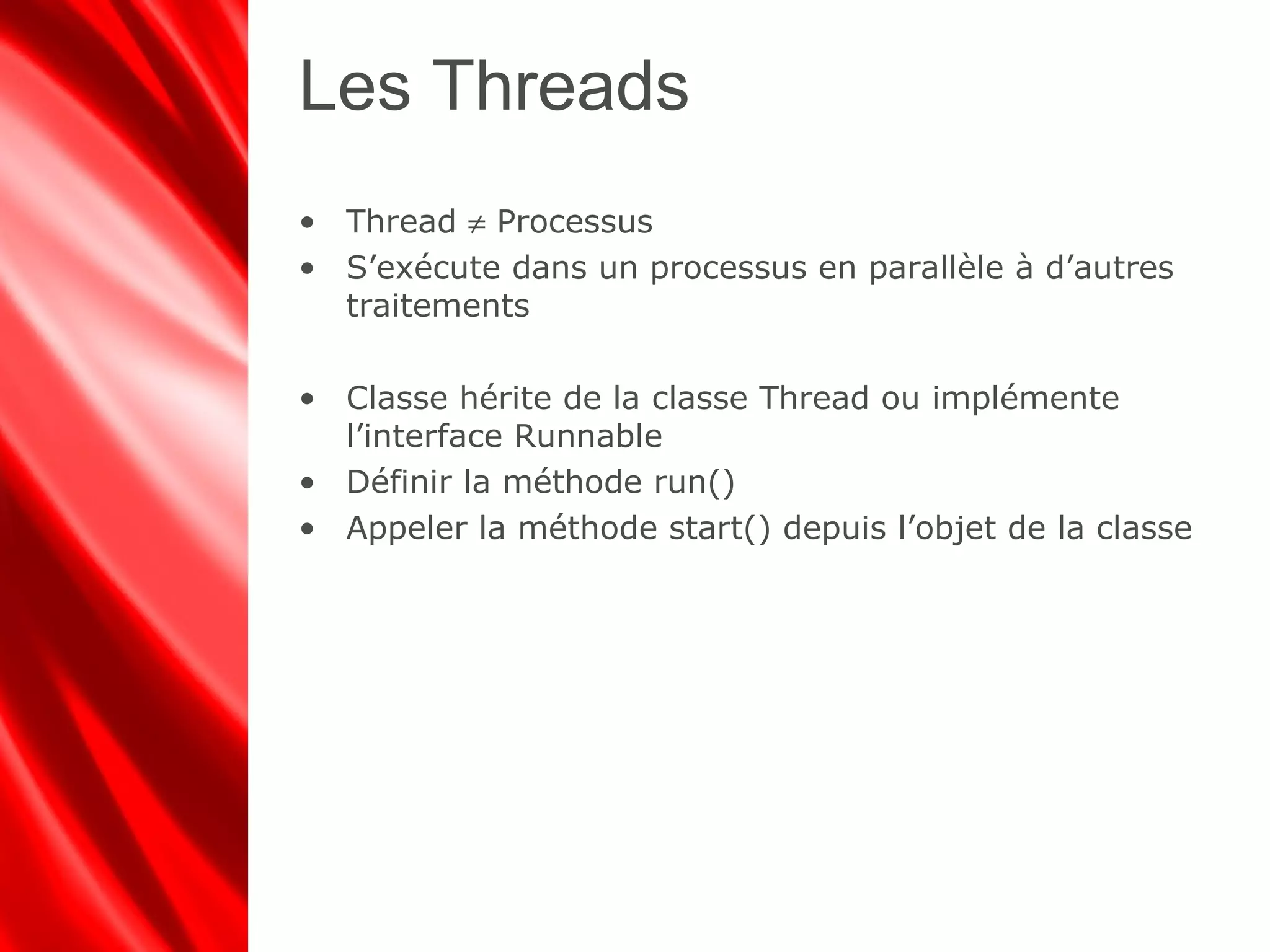 Les Threads
• Thread ≠ Processus
• S’exécute dans un processus en parallèle à d’autres
traitements
• Classe hérite de la classe Thread ou implémente
l’interface Runnable
• Définir la méthode run()
• Appeler la méthode start() depuis l’objet de la classe
 