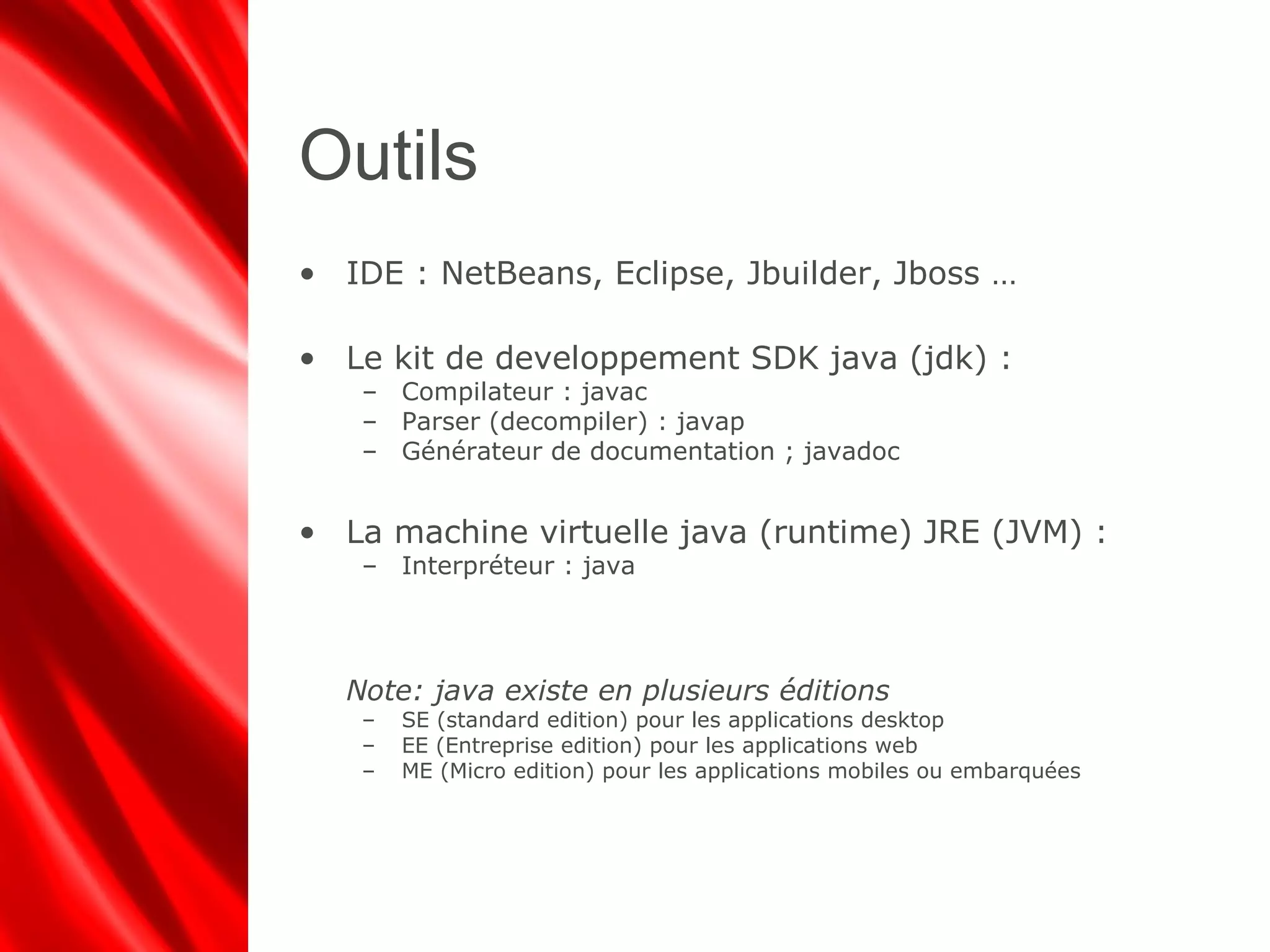 Outils
• IDE : NetBeans, Eclipse, Jbuilder, Jboss …
• Le kit de developpement SDK java (jdk) :
– Compilateur : javac
– Parser (decompiler) : javap
– Générateur de documentation ; javadoc
• La machine virtuelle java (runtime) JRE (JVM) :
– Interpréteur : java
Note: java existe en plusieurs éditions
– SE (standard edition) pour les applications desktop
– EE (Entreprise edition) pour les applications web
– ME (Micro edition) pour les applications mobiles ou embarquées
 